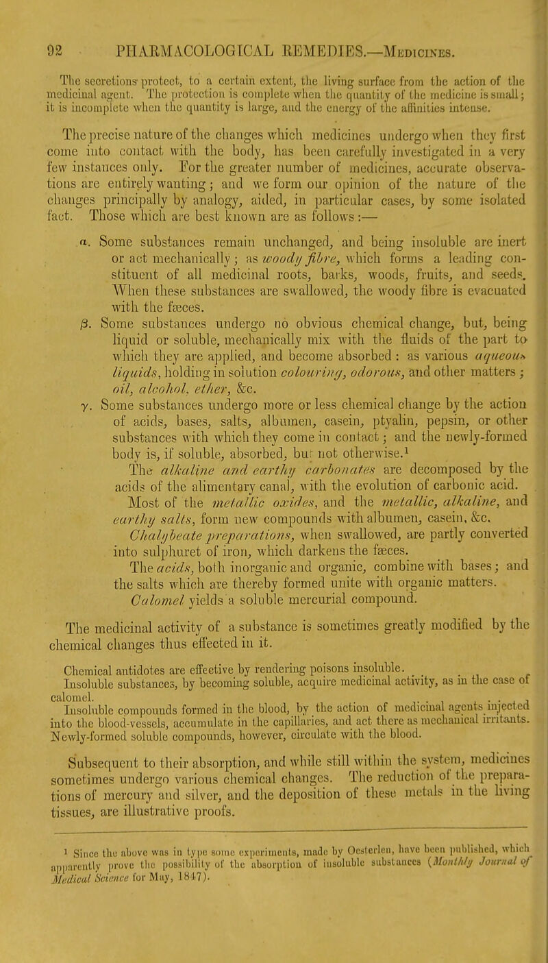 The secretions- protect, to a certain extent, the living surface from the action of the medicinal agent. The protection is complete when the quantity of the medicine is small; it is iucoraplcte when the quantity is large, aud tlie energy of the adiuiLies intense. The precise nature of the changes which medicines undergo when they first come into contact with the body, has been carefully invc-jtigutcd in a very few instances only. For the greater number of medicines, accurate observa- tions are entirely wanting; and we form our opinion of the nature of the changes principally by analogy, aiiled, in particular cases, by some isolated fact. Those which are best known are as follows:— a. Some substances remain unchanged, and being insoluble are inert or act mechanically ; ns ivoad//fibre, which forms a leading con- stituent of all medicinal roots, barks, woods, fruits, and seeds. When these substances are swallowed, the woody fibre is evacuated with the faeces. ^. Some substances undergo no obvious chemical change, but, being liquid or soluble, mechanically mix with tlie fluids of the part to which they are applied, and become absorbed : as various aqueou» liquids, holding in solution colouri)uj, odorom, and other matters; oil, alcohoL ether, he. y. Some substances undergo more or less chemical change by the action of acids, bases, salts, albnmeii, casein, ptyalin, pepsin, or other substances with which they come in contact; and the newly-formed body is, if soluble, absorbed, bur not otherwise.^ The alkaline and earthy carhonateH are decomposed by the acids of the alimentary canal, with the evolution of carbonic acid. Most of the metallic oxides, and the metallic, alkaline, and earthy salts, form new compounds with albumen, casein, &c. Cliahjheute preparations, when swallowed, are partly converted into sulphuret of iron, which darkens the faeces. The both inorganic and organic, combine with bases; and the salts which are thereby formed unite with organic matters. Calomel yields a soluble mercurial compound. The medicinal activity of a substance is sometimes greatly modified by the chemical changes thus efiected in it. Chemical antidotes are effective by rendering poisons insoluble. _ Insoluble substances, by becoming soluble, acquire medicinal activity, as m the case of calomel. . ■ , l • • > a Insoluble compounds formed in the blood, by the action of medicinal agents injected into the blood-vessels, accumulate in the capilluries, aud act there as mechanical irritants. Newly-formed soluble compounds, however, circulate with the blood. Subsequent to their absorption, and while still within the system, medicines sometimes undergo various chemical changes. The reduction of the prepara- tions of mercury and silver, and the deposition of these metals in the living tissues, are illustrative proofs. 1 Since thu above was in type some exporiinciils, made by Ocslerleii, have been iinblishcd, which iipparcnlly prove the possibilily of the absori)liou uf insoluble substances {Monllily Journal Medical Science for May, 1847).