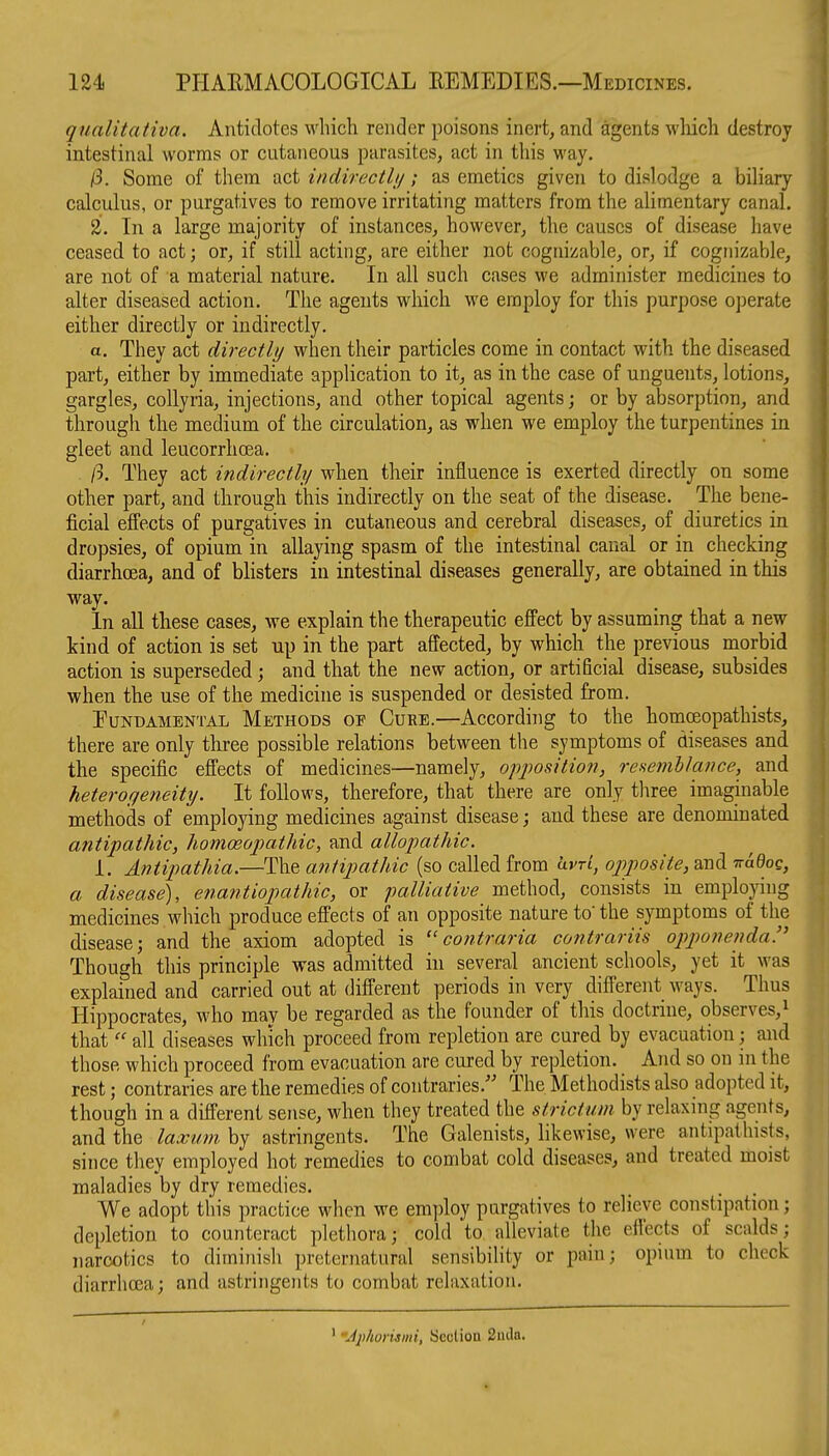 qualitativa. Antidotes which render poisons inert, and agents wliich destroy intestinal worms or cutaneous parasites, act in this way. jS. Some of them act iiidirecthj; as emetics given to dislodge a biliary calculus, or purgatives to remove irritating matters from the alimentary canal. 2. In a large majority of instances, however, the causes of disease have ceased to act; or, if still acting, are either not cognizable, or, if cognizable, are not of a material nature. In all such cases we administer medicines to alter diseased action. The agents which we employ for this purpose operate either directly or indirectly. a. They act directly when their particles come in contact with the diseased part, either by immediate application to it, as in the case of unguents, lotions, gargles, collyria, injections, and other topical agents; or by absorption, and through the medium of the circulation, as when we employ the turpentines in gleet and leucorrhoea. /3. They act indirectly when their influence is exerted directly on some other part, and through this indirectly on the seat of the disease. The bene- ficial effects of purgatives in cutaneous and cerebral diseases, of diuretics in dropsies, of opium in allaying spasm of the intestinal canal or in checking diarrhoea, and of blisters in intestinal diseases generally, are obtained in this way. In all these cases, we explain the therapeutic effect by assuming that a new kind of action is set up in the part affected, by which the previous morbid action is superseded; and that the new action, or artificial disease, subsides when the use of the medicine is suspended or desisted from. Fundamental Methods of Cure.—According to the homoeopathists, there are only three possible relations between the symptoms of diseases and the specific effects of medicines—namely, ofposition, resenihlance, and heteroyeneity. It follows, therefore, that there are only three imaginable methods of employing medicines against disease; and these are denominated antipathic, homoeopathic, and allopathic. 1. Antipathia,—The antipathic (so called from hvrl, op)posite, and 7ra0oc, a disease), enantiopathic, or palliative method, consists in employing medicines which produce effects of an opposite nature to the symptoms of the disease; and the axiom adopted is  contraria contrariis opponenda!^ Though this principle was admitted in several ancient schools, yet it was explained and carried out at different periods in very different ways. Thus Hippocrates, who may be regarded as the founder of this doctrine, observes,^ that  all diseases which proceed from repletion are cured by evacuation; and those which proceed from evacuation are cured by repletion. And so on in the rest; contraries are the remedies of contraries.'' The Methodists also adopted it, though in a different sense, when they treated the strictum by relaxing agents, and the laxmn by astringents. The Galenists, likewise, were antipathists, since they employed hot remedies to combat cold diseases, and treated moist maladies by dry remedies. We adopt this practice when we employ purgatives to relieve constipation; depletion to counteract plethora; cold to alleviate the effects of scalds; narcotics to diminish preternatural sensibility or pain; opium to check diarrhoea; and astringents to combat relaxation. 'Jphoriami, Section 2uila.