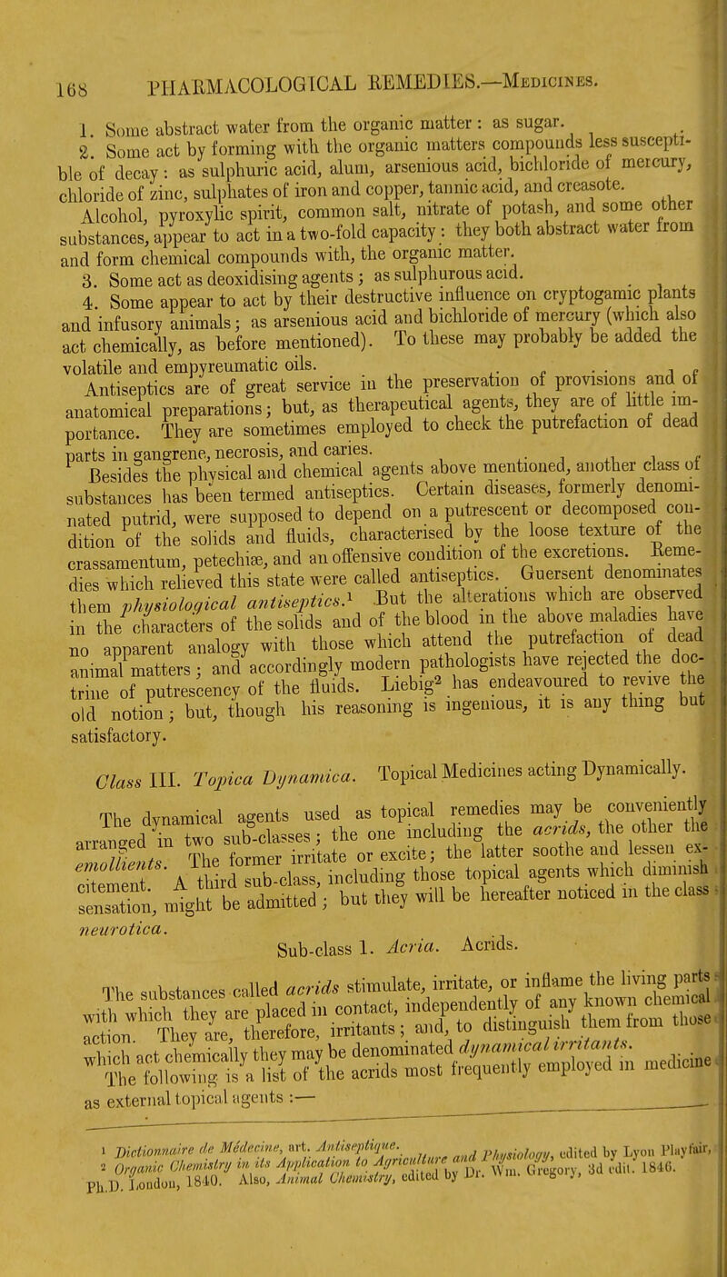1 Some abstract water from the organic matter : as sugar 2 Some act by forming with the organic matters compounds less suscepti- ble of decay: as sulphuric acid, alum, arsenious acid, bichloride of mercury, chloride of zinc, sulphates of iron and copper, tannic acid, and creasote. Alcohol, pyroxylic spirit, common salt, nitrate of potash, and some other substances, appear to act in a two-fold capacity : they both abstract water from and form chemical compounds with, the organic matter 3. Some act as deoxidising agents; as sulphurous acid. . , , 4 Some appear to act by their destructive influence on cryptogamic plants andinfusory animals; as arsenious acid and bichloride of mercury (which also act chemically, as before mentioned). To these may probably be added the volatile and empyreumatic oils. ^- n • ■ i p Antiseptics are of great service in the preservation of provisions and of anatomical preparations; but, as therapeutical agents, they are of little im- portance. They are sometimes employed to check the putrefaction of dead parts in gangrene, necrosis, and caries. ^- j .i i f Besides the physical and chemical agents above mentioned, another class of substances has been termed antiseptics. Certain diseases, formerly denomi- nated putrid, were supposed to depend on a putrescent or decomposed con- dition of the solids and fluids, characterised by the loose texture of the crassamentum, petechia, and an offensive condition of the excretions. Renie- dfe which relieved this state we Guersent denominates them physiological antiseptics^ .But the a terations which are observed n the^characters of the solids and of the blood in the abo^-e maladies have no annarent analogy with those which attend the putrefaction of dead LimXatttrsT anf accordingly modern pathologists have -jected the doc- trine of putrescency of the fluids. Liebig^has endeavoured to revive t e old notiin; but, though his reasonmg is ingenious, it is any thmg but satisfactory. Glass III. Topica Dynamica. Topical Medicines acting Dynamically. The dynamical agents used as topical remedies may be convenient arrLtd inTwo sub-classes; the one mcluding the a.n^., the other the arrangea m wo ^^^^ ^^^^^^ ^^^^^^^ ^^^^g^^ emolkents. .^^.^^'^^ those topical agents which diminish SensTon, migM t Idmtd ; but 4 will be Leafter noticed in the class neurotica. Sub-class 1. Acria. Acrids. The substances called acrids stimulate, irritate, or inflame the living parts as external topical agents :— 1 Bictionnalre de MSdecine yxvi Antiseptiqne. pkmiohgy, edited by Lyou Play to:. . Organic CMmMry in d.s Apphaatwn to f^^'^'f'/^^^^^ 3d ?dit. 1846. PUD London, 1840. Also, ylnmul ClmmMnj, edited by Ui. ^ 8