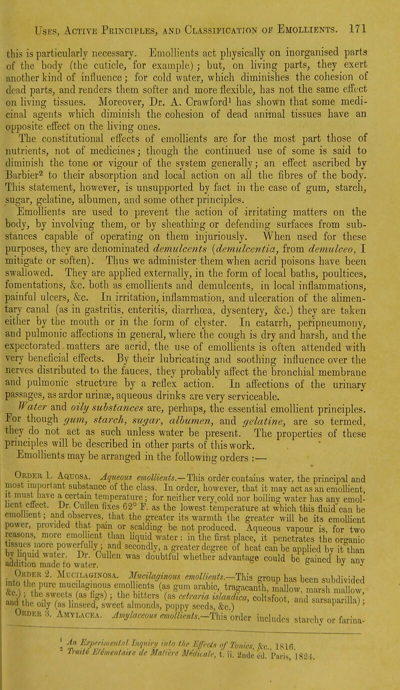 this is particularly necessary. Emollients act physically on inorganised parts of the body (the cuticle, for example) ; but, on living parts, they exert aiiotlier kind of influence; for cold water, which diminishes the cohesion of dead parts, and renders them softer and more flexible, has not the same effect on living tissues. Moreover, Dr. A. Crawford^ has shown that some medi- cinal agents which diminish the cohesion of dead animal tissues have an opposite efi^ect on the hving ones. The constitutional effects of emollients are for the most part those of nutrients, not of medicines; though the continued use of some is said to diminish the tone or vigour of the system generally; an effect ascribed by Barbier^ to their absorption and local action on all the fibres of the body. This statement, however, is unsupported by fact in the case of gum, starch, sugar, gelatine, albumen, and some other principles. EmoUients are used to prevent the action of irritating matters on the body, by involving them, or by sheathing or defending surfaces from sub- stances capable of operating on them injuriously. When used for these purposes, they are denominated demulcents [demulcentia, from demulceo, I mitigate or soften). Thus we administer them when acrid poisons have been swallowed. They are applied externally, in the form of local baths, poultices, fomentations, &c. both as emollients and demulcents, in local inflammations, painful ulcers, &c. In irritation, inflammation, and ulceration of the alimen- tary canal (as in gastritis, enteritis, diarrhoea, dysentery, &c.) they are taken either by the mouth or in the form of clyster. In catarrh, peripneumony, and pulmom'c affections in general, where the cough is dry and harsh, and the expectorated. matters are acrid, the use of emollients is often attended with very beneficial efi'ects. By their lubricating and soothing influence over the nerves distributed to the fauces, they probably affect the bronchial membrane and pulmonic structure by a reflex action. In affections of the urinary passages, as ardor urinse, aqueous drinks are very serviceable. Water and oily sulstances are, perhaps, the essential emollient principles. Eor though gum, starch, sugar, alhumen, and gelatine, are so termed, they do not act as such unless water be present.' The properties of these pnnciples will be described in other parts of this work. Emollients may be arranged in the following orders :— Okdek 1. Aquosa.. Aqueous emollients.—This order contaius water, the prmcipal and most important substance of the class. In order, however, that it may act as an emoUient, it must have a certain temperature; for neither very cold nor boiling water has any emol- lient ettect. Dr Cullen fixes 62° P. as the lowest temperature at which this fluid can be emollient; and observes, that the greater its warmth the greater will be its emollient power, provided that pam or scalding be not produced. Aqueous vapour is, for two reasons, more emollient than liquid water : in the first place, it penetrates the organic tissues more powerfully; and secondly, a greater degree of heat can be applied by it than afc'mTd'e'to waler  whether advantage could be^aine/by any . Okt)er 2. MuciLAGiNOSA. Mucilaffinous emollients.—Th\s group has been subdivided mto the pure mucilaginous emoUients (as gum arable, tragacanth, maCw marsl nT.l ow &c); the sweets (as figs); the bitters (as cetraria islandica, coltsfoo Tncf ^uiaS^^^ and the oily (as linseed, sweet almonds, poppy seeds, &c.) '^^^ ^^usapaiilla), - ^^lYLACEA. Amylaceous emollients.~T\m order includes starchy or farina- \ An HxpmmetUal Inguir// into ike Effeds of Tonics, &c 181(5 - T)-aite Elementaife de Maliere RMdiial,;, i. ii. 2nde dd. Paris, ]824.