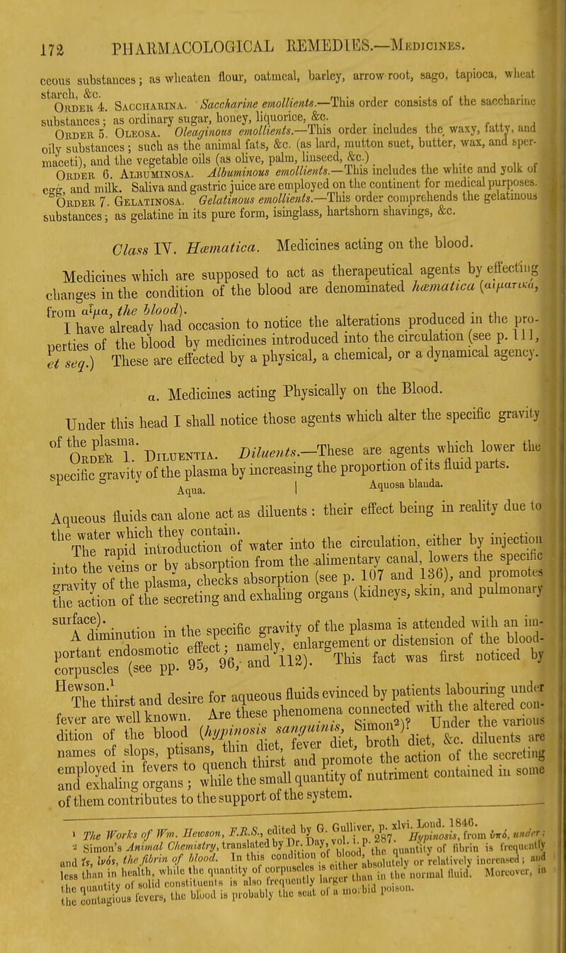 ceous substances; as wlicaten flour, oatmeal, barley, arrow-root, sago, tapioca, wheat ''^ OiiDEB'^i. Sacchauina. Saccharine emollients.—1)m order consists of the saccharine substancesas ordinary sugar, honey, liquorice, &c. <• h„ Obdek 5 Oleosa. Oleaginous emollients.—Vai^ order includes the waxy, lattv, and oily substances ; such as the animal fats, &c. (as lard, mutton suet, butter, wax, and sper- maceti), and the vegetable oils (as olive, palm, Unseed, &c.). , , J II r OuDEK 6 Albuminosa. Albuminous emollients.—This includes the white and yolk ol ess and milk. Saliva and gastric juice are employed on the continent for medical purposes. Order 7 Gelatinosa. Gelatinous emollients.—This order comprehends the gelatinous substances; as gelatine in its pure form, isinglass, hartshorn shavings, &c. Class IV. Haimatica. Medicines acting on the blood. Medicines which are supposed to act as therapeutical agents by eft'ecting changes in the condition of the blood are denominated haimatica {a.fiarcKu, hom a}ua, the blood). , j • I have already had occasion to notice the alterations produced m the pro- perties of the blood by medicines introduced into the circulation (see p. Ill, et seq.) These are effected by a physical, a chemical, or a dynamical agency. a. Medicines acting Physically on the Blood. Under this head I shall notice those agents which alter the specific gravity oLtT-DiLHENTi.. i).7..«...-These are agents wjich lower the specific -ravity of the plasma by increasing the proportion of its fluid parts. ° Aqua. 1 Aquosa blauda. Aqueous fluids can alone act as diluents : their effect being in reality due to water into the circulation either Ijy injectiou ir,to the Ss or bv absorption from the .alimentary canal lowers the specie t'v^roi Z p asma, checks absorption (see p. 107 and 36), and promotes traction of the secreting and exhaling organs (kidneys, skm, and pulmonary tXAuy ^his fact was flrst noticed hy ^ Th^thirst and desire for aqueous fluids evinced by patients labouring undct Are tlese phenomena c— wi^^ ; dition of the blood (^^^^ are names of slops, ptisans, thin d e , f^ver ,f ^1,^ secreting employed m fevers to ^j^f^^fj^^^^^^^ contained in some and exhahng organs ; while the small quanuiy of them contributes to the support of the system^ • The Works of Wn,.. Ilewson, F.R.S., cMei by G. ^'^^'''/g^^^'Vy/i M, under ; Simon's translated by Di . lJay. vm^^^ IVcquinlly