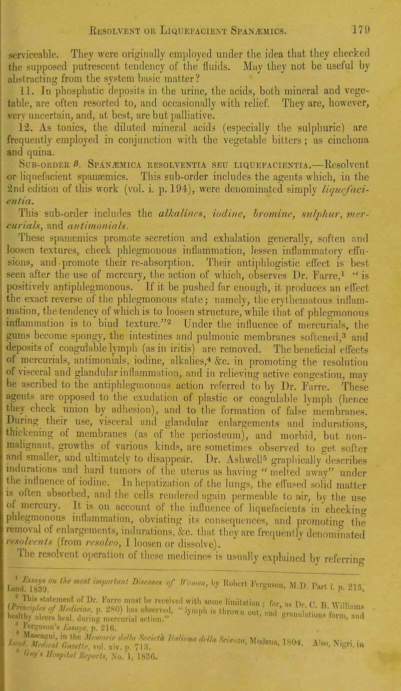 serviceable. They were originally employed under the idea that they checked the supposed putrescent tendency of the fluids. May they not be useful by abstracting from the system basic matter? 11. In phosphatic deposits in the urine, the acids, both mineral and vege- table, are ofteu resorted to, and occasionally with relief. They are, however, very uncertain, and, at best, are but palliative. 12. As tonics, the diluted mineral acids (especially the sulphuric) are frequently employed in conjunction with the vegetable bitters; as cinchona and quina. SuB-oKDER p. Span^mica resolventia seit liquefacientia.—Eesolvcut or- liqnefacient spausemics. This sub-order includes the agents which, in the 2nd edition of this work (vol. i. p. 194), were denominated simply liquefaci- entia. This sub-order includes the alhalines, iodine, bromine, sulphur, mer- curials, and antimonials. These spansemics promote secretion and exhalation generally, soften and loosen textures, check phlegmonous inflammation, lessen inflammatory efi'u- sions, and promote their re-absorption. Their antiphlogistic effect is best seen after the use of mercury, the action of which, observes Dr. Earre,^ ''is positively antiplilegmonous. If it be pushed far enough, it produces an effect the exact reverse of tlie phlegmonous state; namely, tlie erythematous inflam- mation, the tendency of which is to loosen structure, while that of phlegmonous inflammation is to bind texture.^ Under the influence of mercurials, the gums become spongy, the intestines and pulmonic membranes softened,^ and deposits of coagulable lymph (as in iritis) are removed. The beneficial eff'ects of mercurials, antimonials, iodine, alkahes,* &c. in promoting the resolution of visceral and glandular inflammation, and in relieving active congestion, may be ascribed to the antiphlegmonous action referred to by Dr. Tarre. These agents are opposed to the exudation of plastic or coagulable lymph (hence they check union by adhesion), and to the formation of false membranes. During their use, visceral and glandular enlargements and indurations, thickening of membranes (as of the periosteum), and morbid, but non- mahgnant, growths of various kinds, are sometimes observed to get softer and smaller, and ultimately to disappear. Dr. Ashwell^ graphically describes indurations and hard tumors of the uterus as having melted away under the influence of iodine. In hepatization of the lungs, the efiused solid matter is often absorbed, and the cells rendered again permeable to air, by the use of mercury. It is on account of the influence of liquefacients in'checkino- phlegmonous inflammation, obviating its consequences, and promotino- the removal of enlargements, indurations, &c. that they are frequently denominated resolvents (from resolvo, I loosen or dissolve). The resolvent operation of these medicines is usually explained by referring uJTm)'' ^^'^^'^ impoHanl. Diseases of Women, by Robert Ferguson, M.D. Part i. p. 215. J This statement of Dr. Fan-cniiist be received with sonic liuiitation. for ml),- V n Wiir {Pnvr,pl,.s of Medicine, p. 280) has obscrv..!,  Jyniph is thrown on 'n ,H V , ) ' '^ healthy nircrs heal, dnring n.cnmrial action. ^ ^ ^ t^'-«^''='Ho'.>'' Torn,, nn,! ^ Ferguson's Essai/s, p. 216. * Guifs Hospital Reports, No. 1, 1836.