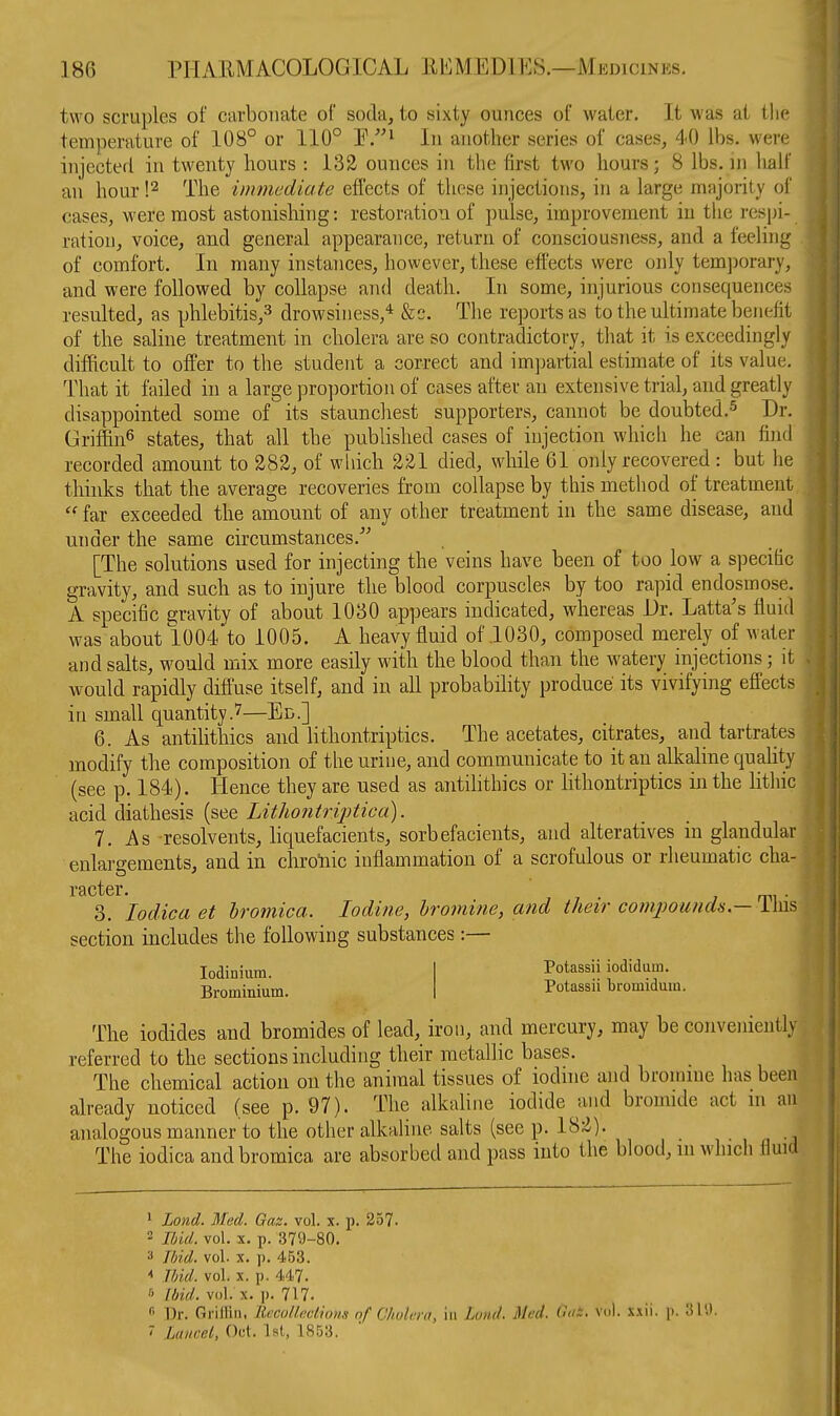 1 two scruples of carbonate of soda, to sixty ounces of water. It was at tlie temperature of 108° or 110° P.^ In another series of cases, 40 lbs. were injected in twenty hours : 132 ounces in the first two hours; 8 lbs. m lialf an hour '.^ The immediate effects of these injections, in a large nuijority of cases, were most astonishing: restoratioii of pulse, improvement in the respi- ration, voice, and general appearaiice, return of consciousness, and a feeling of comfort. In many instances, however, these effects were only temjxjrary, and were followed by collapse and death. In some, injurious consequences resulted, as phlebitis,^ drowsiness,* &c. The reports as to the ultimate benefit of the saline treatment in cliolera are so contradictory, that it is exceedingly difficult to offer to the student a correct and impartial estimate of its value. That it failed in a large proportion of cases after an extensive trial, and greatly disappointed some of its staunchest supporters, cannot be doubted.-^ Dr. Griffin^ states, that all the published cases of injection which he can find recorded amount to 282, of which 221 died, while 61 oiily recovered : but he tliinks that the average recoveries from collapse by this method of treatment  far exceeded the amount of any other treatment in the same disease, and under the same circumstances.'' [The solutions used for injecting the veins have been of too low a specific gravity, and such as to injure the blood corpuscles by too rapid endosmose. A specific 2;ravity of about 1030 appears indicated, whereas Dr. Latta's fluid was about 1004 to 1005. A heavy fluid of .1030, composed merely of water and salts, would mix more easily with the blood than the watery injections; it would rapidly diffuse itself, and in all probability produce its vivifying effects in small quantity.7—Ed.] 6. As antilithics and lithontriptics. The acetates, citrates, and tartrates modify the composition of the urine, and communicate to it an alkaline quality (see p. 184). Hence they are used as antihthics or lithontriptics in the lithic acid diathesis (see Lithontriptica). 7. As resolvents, liquefacients, sorbefacients, and alteratives ni glandular enlargements, and in cbroiiic inflammation of a scrofulous or rheumatic cha- 3. lodica et hromica. Iodine, Iromine, and their comjwunds— This section includes the following substances:— lodinium. Brominium. Potassii iodidum. Potassii bromidum. The iodides and bromides of lead, iron, and mercury, may be conveniently referred to the sections including their metallic bases. The chemical action on the animal tissues of ioduie and bromme has been already noticed (see p. 97). The alkaline iodide and bromide act m an analogous manner to the other alkalhie salts (see p. 182). i ■ , n -i The iodica andbromica are absorbed and pass into the blood, m which flmd 1 Lond. Med. Gaz. vol. x. p. 257. 2 Ibid. vol. X. p. 379-80. 3 Ibid. vol. X. p. 453. ^ Tbid. vol. X. p. 447. 6 Ibid. vol. X. p. 717. •■' Dr. Griilin. llccolkclions nf Chotmi, in Lond. Med. 6ak. vol. x.iii. p. 31'.). ' Laucel, Od. 1st, 1853.