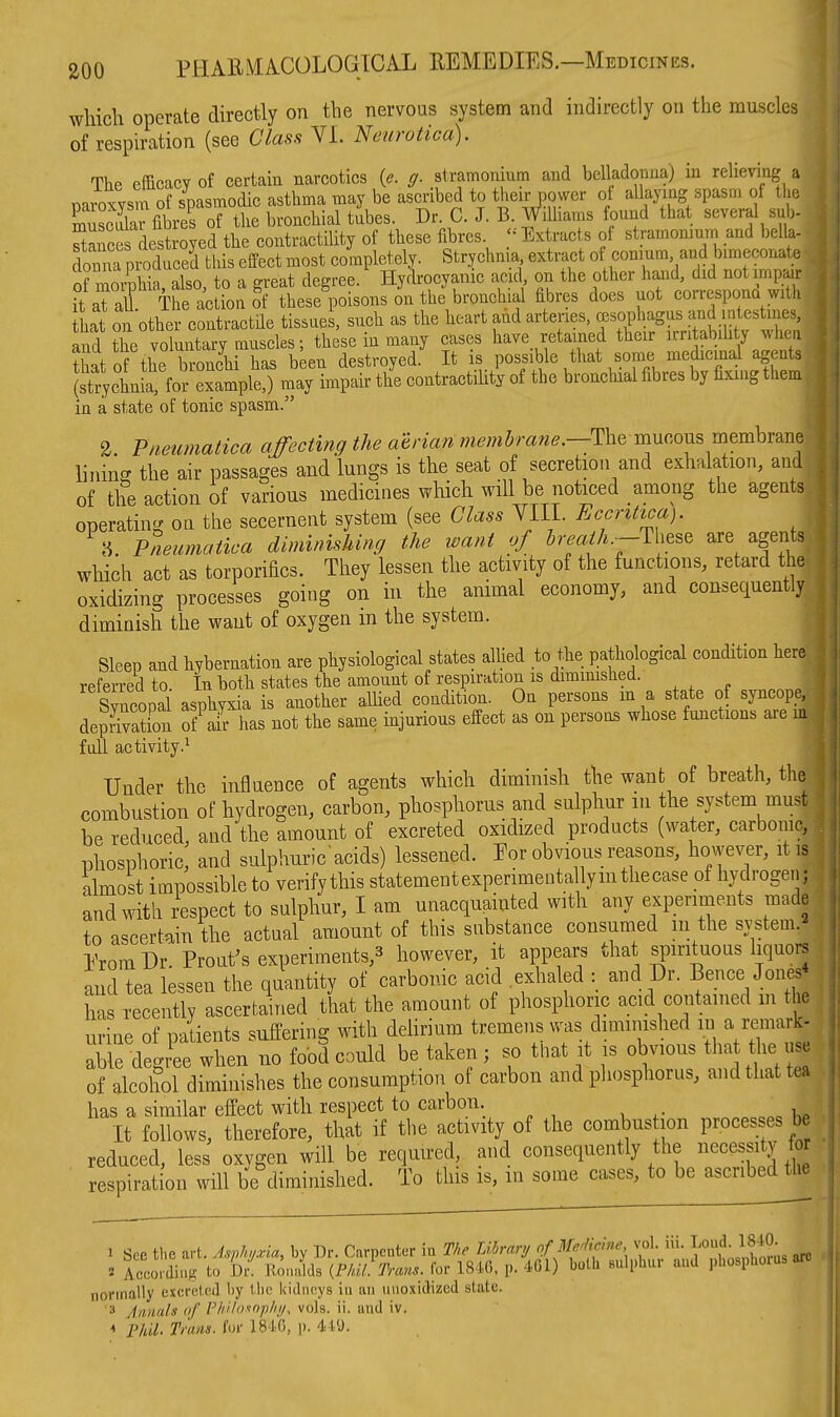 which operate directly on the nervous system and indirectly on the muscles of respiration (see Class VL Neurotica). The efficacy of certain narcotics {e. g. stramonium and belladonna) in relieving a naroTvsm of spasmodic asthma may be ascribed to their power of allaying spasm of the Sai fibres of the bronchial tilbes. Dr. C. J. B. WiUiaras found that several sub- SancS dest oyed the contractility of these fibres Extracts of stramonium and bella- donnrpioduceS this effect most cmnpletely. Strychnia extract of conmm and bimeconatc ormorphia, also, to a great degree. Hydrocyanic acid on the other hand, did not impair ft aTall The action of these poisons on the bronchial fibres does uot correspona with ihat on other contractile tissues, such as the heart and artenes, cesophagus and intestines, and the voluntary muscles; these in many cases have retained their irri ability whea Tflip hrnnohi has been destroyed. It is possible that some medicinal agents (Sl^or^-XS ^ay ImpSr thl contractilit^ of the bronchial fibres by fixing them in a state of tonic spasm. %. Pneiimatica affecting the aerian memhrane.—mucous membrane lining the air passages and lungs is the seat of secretion and exhalation, and of the action of various medicines which will be noticed among the agents operating oq the secernent system (see Class YIIL Eccntica). ^ 8. Pneumatica diminishing the want of Jr.«^A.~These are agents which act as torporifics. They lessen the activity of the functions, retard the oxidizing processes going on in the animal economy, and consequently diminish the want of oxygen in the system. Sleep and hybernation are physiological states allied to the pathological condition here referred to In both states the amount of respiration is dimimshed. Syncopal asphyxia is another allied condition. On persons m a state of syncope, deprSion ofVr has not the same injurious effect as on persons whose functions are in full activity.^ Under the influence of agents which diminish the want of breath, the combustion of hydrogen, carbon, phosphorus and sulphur m the system must be reduced and the amount of excreted oxidized products (water, carbonic, phosphoric; and sulphuric acids) lessened. Eor obvious reasons, however, it is almost impossible to verifythis statementexperimeotalym the case of hydrogen; and with respect to sulphur, I am unacquainted with any experiments made to ascertain the actual amount of this substance consumed m the system.^ Erom Dr. Front's experiments,^ however, it appears that spirituous liquors and tea lessen the quantity of carbonic acid exhaled : and Dr. Bence Jones has recently ascertained that the amount of phosphoric acid contained m the urine of patients suffering with deUrium tremens was diminished in a remark- able degree when no food could be taken; so that it is obvious that the use of alcohol dimimshes the consumption of carbon and phosphorus, and that tea has a similar effect with respect to carbon. It follows, therefore, that if the activity of the combus ion processes b reduced, less oxygen will be required, ai,d consequently the necessity for j respiration will be diminished. To this is, in some cases, to be ascnbedOie 1 Sec the art. Asphyxia, by Dr. Carpenter in The Library of Mfkhie vol. iii. Loud 184^ » rlrdinK to llm.alds {Phil. Trans, for IS-lC, p. 461) both sulphur and phosphoius arc normally excrp.ted by the kidneys in an uuoxidizcd slate. '3 Annals of PkUos-nph//, vols. ii. and iv. * Phil- Trans, for IS'IG, )). 41U.