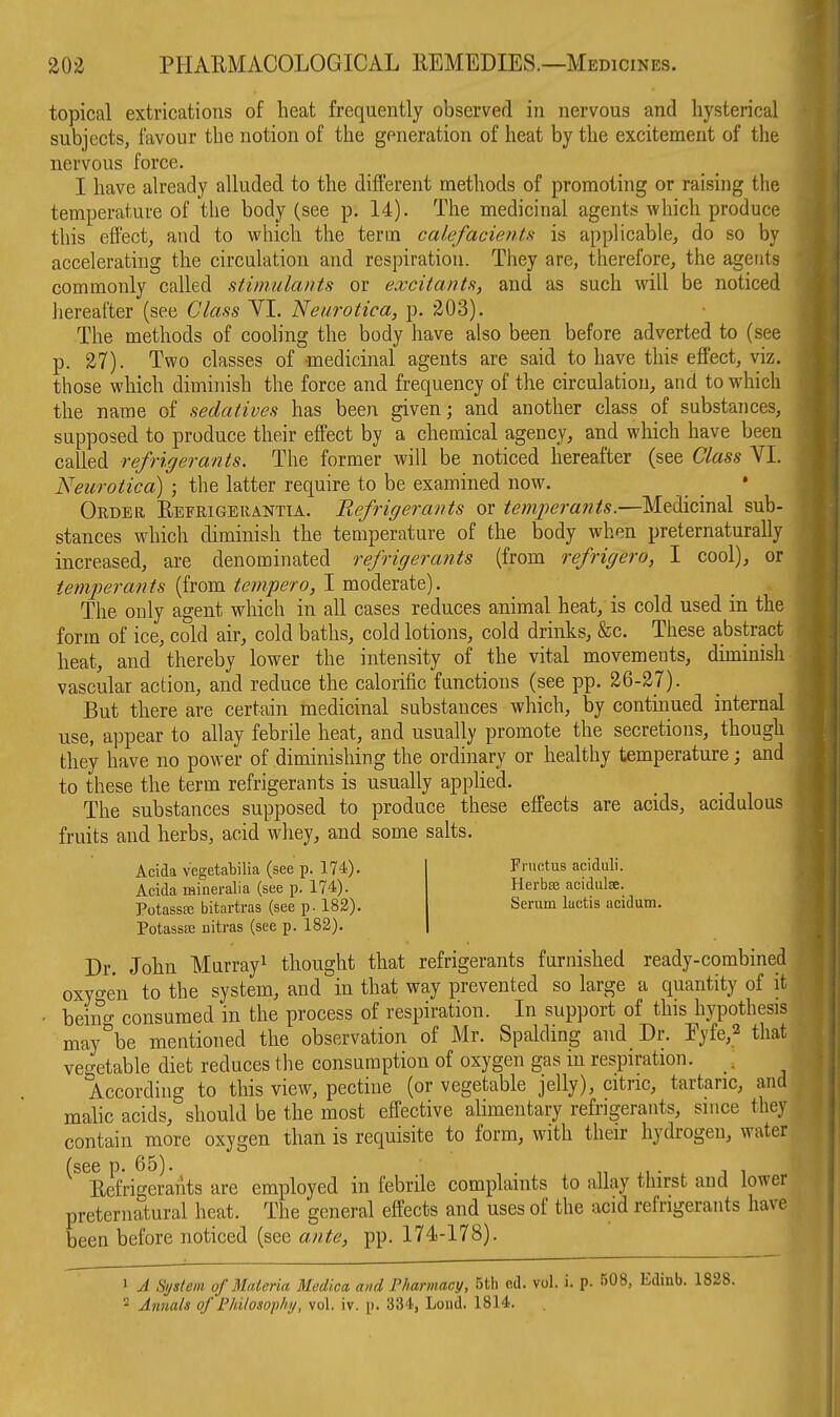 topical extrications of heat frequently observed in nervous and hysterical subjects, favour the notion of the generation of heat by the excitement of the nervous force. I have already alluded to the different methods of promoting or raising the temperature of the body (see p. 14). The medicinal agents which produce this effectj and to which the term calefacientf< is applicable, do so by accelerating the circulation and respiration. They are, therefore, the agents commonly called stimulants or excitants, and as such will be noticed iiereafter (see Class YI. Neurotica, p. 203). The methods of cooling the body have also been before adverted to (see p. 27). Two classes of medicinal agents are said to have this effect, viz. those which diminish the force and frequency of the circulation, and to which the name of sedatives has been given; and another class of substances, supposed to produce their effect by a chemical agency, and which have been called refrigerants. The former will be noticed hereafter (see Class VI. Neurotica) ; the latter require to be examined now. _ • Order Eefrigerantia. Refrigerants or temperants.—Medicinal sub- stances which diminish the temperature of the body when preternaturally increased, are denominated refrigerants (from refrigero, I cool), or temperants (from tempero, I moderate). The only agent which in all cases reduces animal heat,' is cold used in the form of ice, cold air, cold baths, cold lotions, cold drinks, &c. These abstract heat, and thereby lower the intensity of the vital movements, diminish vascular action, and reduce the calorific functions (see pp. 26-27). But there are certain medicinal substances which, by continued internal use, appear to allay febrile heat, and usually promote the secretions, though they have no power of diminishing the ordinary or healthy temperature; and to these the term refrigerants is usually applied. The substances supposed to produce these effects are acids, acidulous fruits and herbs, acid whey, and some salts. Acida vegetabilia (see p. 174). Acida mineralia (see p. 174). PotassfE bitartras (see p. 182). PotassEE nitras (see p. 182). Fructus aciduli. Herbse acidulse. Serum lactis acidum. Dr. John Murray^ thought that refrigerants furnished ready-combined oxygen to the system, and in that way prevented so large a quantity of it beino- consumed in the process of respiration. In support of this hypothesis may°be mentioned the observation of Mr. Spalding and Dr. Pyfe,2 that vegetable diet reduces the consumption of oxygen gas in respiration. _. According to this view, pectine (or vegetable jelly), citric, tartaric, and malic acids, should be the most effective alimentary refrigerants, since they contain more oxygen than is requisite to form, with their hydrogen, water (see p. 65). n ■ i. j i Eefrigerants are employed in febrile complaints to allay ttiirst and lower preternatural heat. The general effects and uses of the acid refrigerants have been before noticed (see ante, pp. 174-178). 1 A System of Materia Medica and Pharmacy, 5th ed. vol. i. p. 508, Edinb. 1828. 2 Annals of Fhilosoph;/, vol. iv. p. 334, Lond. 1814.