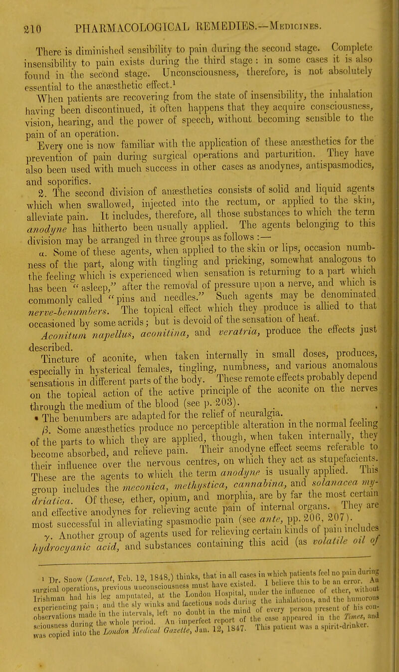 There is diminished sensibility to pain durnig the second stage. Complete insensibility to pain exists during the third stage : in some cases it is also found in the second stage. Unconsciousness, therefore, is not absolutely essential to the ansesthetic effect.^ • , i • When patients are recovering from the state of insensibility, the inhalation havin- been discontinued, it often happens that they acquire consciousness, visiont hearing, and the power of speech, without becoming sensible to the pain of an operation. _ ^ r .1 Every one is now familiar with the apphcation of these anesthetics tor the prevention of pain during surgical operations and parturition. They have also been used with much success in other cases as anodynes, antispasmodics, and soporifics. . ,. , . 2 The second division of anesthetics consists of sohd and hquid agents which when swallowed, injected mto the rectum, or applied to the skm, alleviate pain. It includes, therefore, all those substances to which the term anodyne has hitherto been usually apphed. The agents belonging to this division may be arranged in three groups as follows :— _ a Some of these agents, when applied to the skm or lips, occasion numb- ness of the part, along with tingling and pricking, somewhat analogous to the feehng which is experienced when sensation is returning to a part which has been  asleep, after the removal of pressure upon a nerve, and which is commonly called -phis and needles. Such agents may be denomma ed 7ierve.hemmihers. The topical effect which they produce is allied to that occasioned by some acrids 3 but is devoid of the sensation of heat. Aconitum napellm, aconitina, and veratria, produce the effects just ^^Tincture of aconite, when taken internally in small doses, produces, especially in hysterical females, tingling, numbness and vanous anomalous sensations in different parts of the body. These remote effects probably depend on the topical action of the active prmciple of the acomte on the nerves through the medium of the blood (see p. 203). . The henumbers are adapted for the relief ot neuralgia. _ R Some anesthetics produce no perceptible alteration in the norma feeling of the parts to which they are applied, though, when taken internally they become absorbed, and reheve pain. Their anodyne effect seems referable to tirTnflurce^ o^^^^ the nervL centres, on which they act as stupefacien s. These are the agents to which the term anodyne x% usually apphed. ihi. group includes the meconica, methystica, cannahina, ^^^^ ;r driJiica. Of these, ether, opium, and morphia are by ar the most e t 1 and effective anodynes for relieving acute pam of internal 0^8^^ riiev are most successful in alleviating spasmodic pain (see y. Another group of agents used for relievmg certam kinds of F '^nc « hydrocyanic acid, and substances contaimng this acid (as volatile otl^f . Dr. Snow ^Lanoet, Feb. 12. 1848.) ^^^^^^ VSrS^^^^Si^^i surgical operations, previous uuconsciousi.css must , ' the influence of ether, without Irishman'had his le, ,ur.puta,ed, H ^ « 'J^l^^ experiencing pan.; and the sly vvn.Ks and '^j''' ''J' ^ j „f cverv ].ersou present of his con- observations made m the intervals '^^^/^^ ^f^^ cnse ap 'oared in .he Ti.es, and B^iouaness during the whole peru.d. A rimpe e t rcpo.t ol tl, 1 ^ .jrit.annkcr. ivas copied into the Loudon Medical Gazelle, Jan. 1^, l^-H- 1 i
