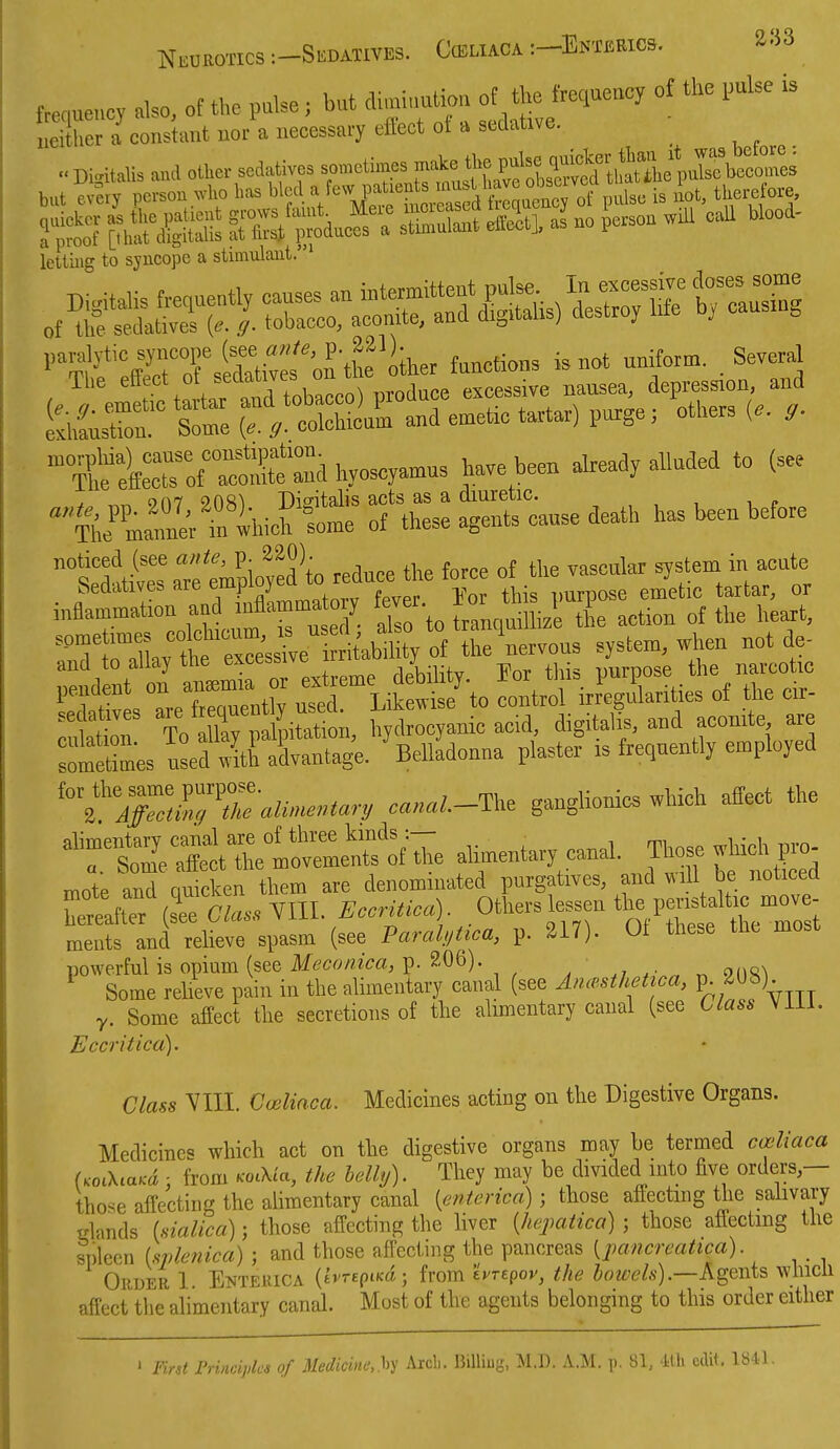 trecuencv also, of the pulse; but di,„inalio,> ot the frequeaey of the pulse is ;Xr7 constant nor a necessary effect ol a sedative. Digitalis and other sedatives »-«-X';„«taSltdth^^^^^^^^ bat evny person who has bled a few patients f ' js iot, therefore, letting to syncope a stimulaut. ' (f;ti:hlra„d e^et. tartar) p.ge, others The iT^at^ hyoscyamus have been already alluded to (see n^jCri.TlhicK ^^Sfcanse death has been before lettives aTe mpim.ed° to reduce the force of the vaseulax system in acute hedatives are em|jiu_) CIA miTOOse emetic tartar, or inflammation a^^^^^^^ 'Z^ollX^i^^^^^^^ of the heart, ''Tto'Zv t^^^^^^^^^ the nervous system, when not de- and to allay the excessive irx j ^ narcotic St s qTnt; control ul.Ln^es of .l^e cir- sedatives hydrocyanic acid, digitalis, and aconite are ^esl^^X^- 'Belladonna plaster is frequently employed --^.-The ganglionics which affect the ''':tlltctT^^^^^ alimentary canal. Those which pr. mote and quicken them are denominated purgatives, and will be noticed WtTr(sTeC/a.. YIIL^.m./..)- Others lessen tl- ^^^^^^^^ ments and relieve spasm (see Paralitica, p. 217). 01 these the most powerful is opium (see Meconica, p. 206). ^ Some relieve pain in the alimentary canal (see An.c.sthetica, P; ^Ub) y. Some affect the secretions of the almientary canal (see Class Viil. Eccritica). Class VIII. Cifc^mm. Medicines acting on the Digestive Organs. Medicines which act on the digestive organs may be termed cceliaca UoCK.aKd : from KoCKia, the helhj). They may be divided into five orders— those affecting the alimentary canal [enterica) ; those affecting the sahvary rdands isialica); those affecting the liver {hejmtica) ; those afiectmg the spleen (splenica) ; and those affecting the pancreas [pancreattca). Oruer 1. Eotekica {hrspLKd; from tvrepov, the boivels).—Agents which affect the alimentary canal. Most of the agents belonging to this order either ' Fird Frincipks of Medicinc',hy Arcb. BiUiug, M.l). A.M. p. 81, Ith edit. 1841.