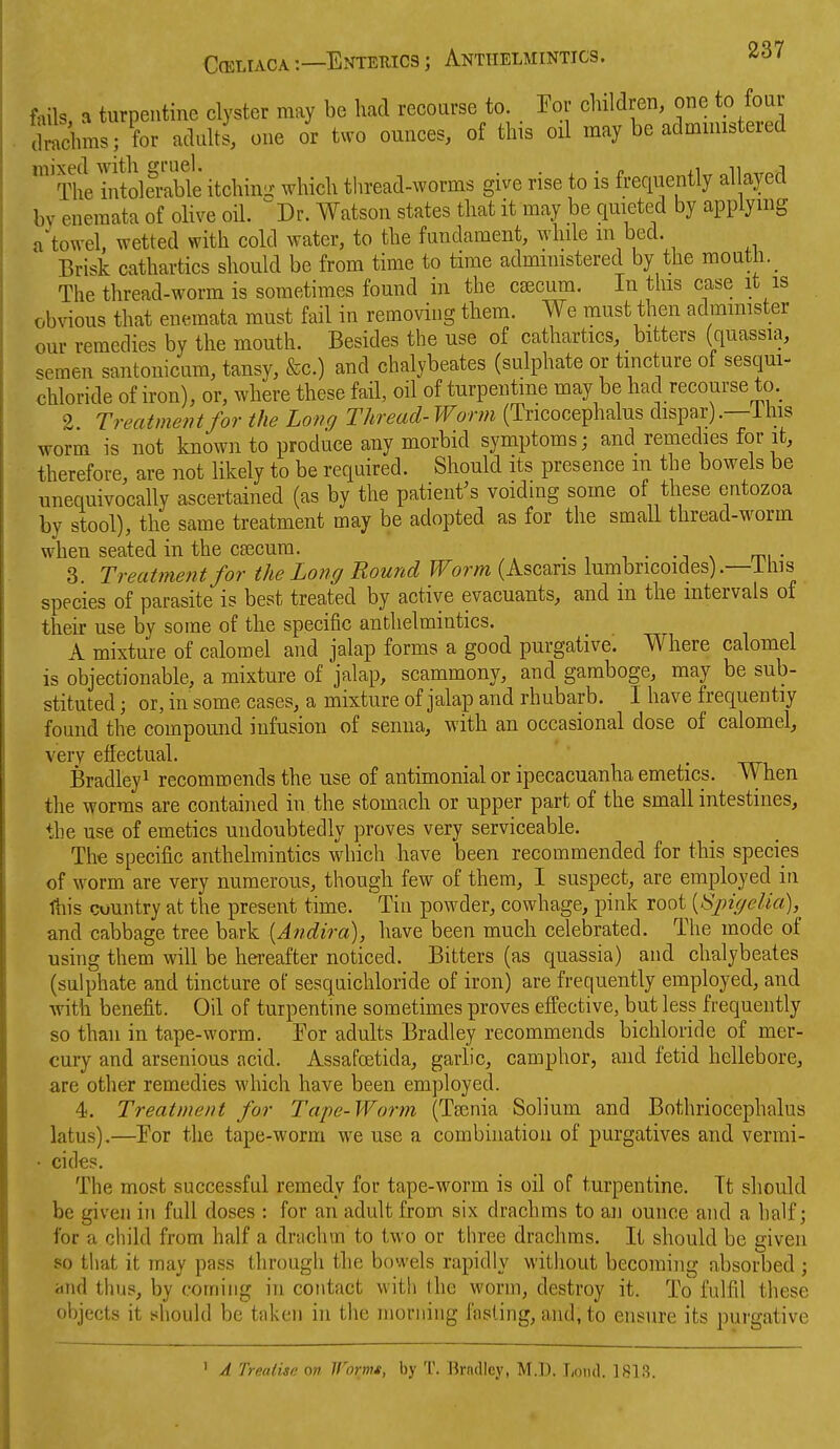 fails a turpentine clyster may be had recourse to. Por children, one to foar Snns; for adults, one or two ounces, of this oil may be administered ^^^Thelntole^iXle itchin- which thread-worms give rise to is frequently allayed by eneraata of olive oil. ^Dr. Watson states that it may be quieted by applying a'towel, wetted with cold water, to the fundament, while m bed. Brisk cathartics should be from time to time admimstered by the raout i.^ The thread-worm is sometimes found in the csecum. In this case it is obvious that enemata must fail in removing them. We must then administer our remedies by the mouth. Besides the use of cathartics, bitters (quassia, semen santonicum, tansy, &c.) and chalybeates (sulphate or tincture of sesqui- chloride of iron), or, where these fail, oil of turpentine may be had recourse to. 2 Treatment for the Long Thread-Worm (Tricocephalus dispar).—Ihis worm is not known to produce any morbid symptoms; and remedies for it, therefore, are not likely to be required. Should its presence m the bowels be unequivocally ascertained (as by the patient^s voiding some of these entozoa by stool), the same treatment may be adopted as for the small thread-worm when seated in the csecum. . . ., . ^, . 3. Treatment for the Long Round Worm (Ascaris lumbricoides).—ihis species of parasite is best treated by active evacuants, and in the intervals of their use by some of the specific anthelmintics. . . i i A mixture of calomel and jalap forms a good purgative. Where calomel is objectionable, a mixture of jalap, scammony, and gamboge, may be sub- stituted ; or, in some cases, a mixture of jalap and rhubarb. I have frequently found the compound infusion of senna, with an occasional dose of calomel, very effectual. . Bradley^ recommends the use of antimonial or ipecacuanha emetics. When the worms are contained in the stomach or upper part of the small intestines, the use of emetics undoubtedly proves very serviceable. The specific anthelmintics which have been recommended for this species of worm are very numerous, though few of them, I suspect, are employed in Ihis country at the present time. Tin powder, cowhage, pink root [Sj)iyelia), and cabbage tree bark {Andira), have been much celebrated. The mode of using them will be hereafter noticed. Bitters (as quassia) and chalybeates (sulphate and tincture of sesquichloride of iron) are frequently employed, and with benefit. Oil of turpentine sometimes proves efl'ective, but less frequently so than in tape-worm. Tor adults Bradley recommends bichloride of mer- cury and arsenious acid. Assafoetida, garlic, camphor, and fetid hellebore, are other remedies which have been employed. 4. Treatment for Tape-Worm (Tsenia Solium and Bothriocephalus latus).—For the tape-worm we use a combination of purgatives and vermi- • cides. The most successful remedy for tape-worm is oil of turpentine. Tt should be given in full doses : for an adult from six drachms to an ounce and a half; for a child from half a drachm to two or three drachms. It should be given so that it may pass through the bowels rapidly without becoming absorbed; and thus, by coming in contact with the worm, destroy it. To fulfil these objects it should be taken in the morning fasting, and, to ensure its purgative ' A Treatise on Wormt, by T. Ikndlcy, M.D. I,oik1. 1S13.