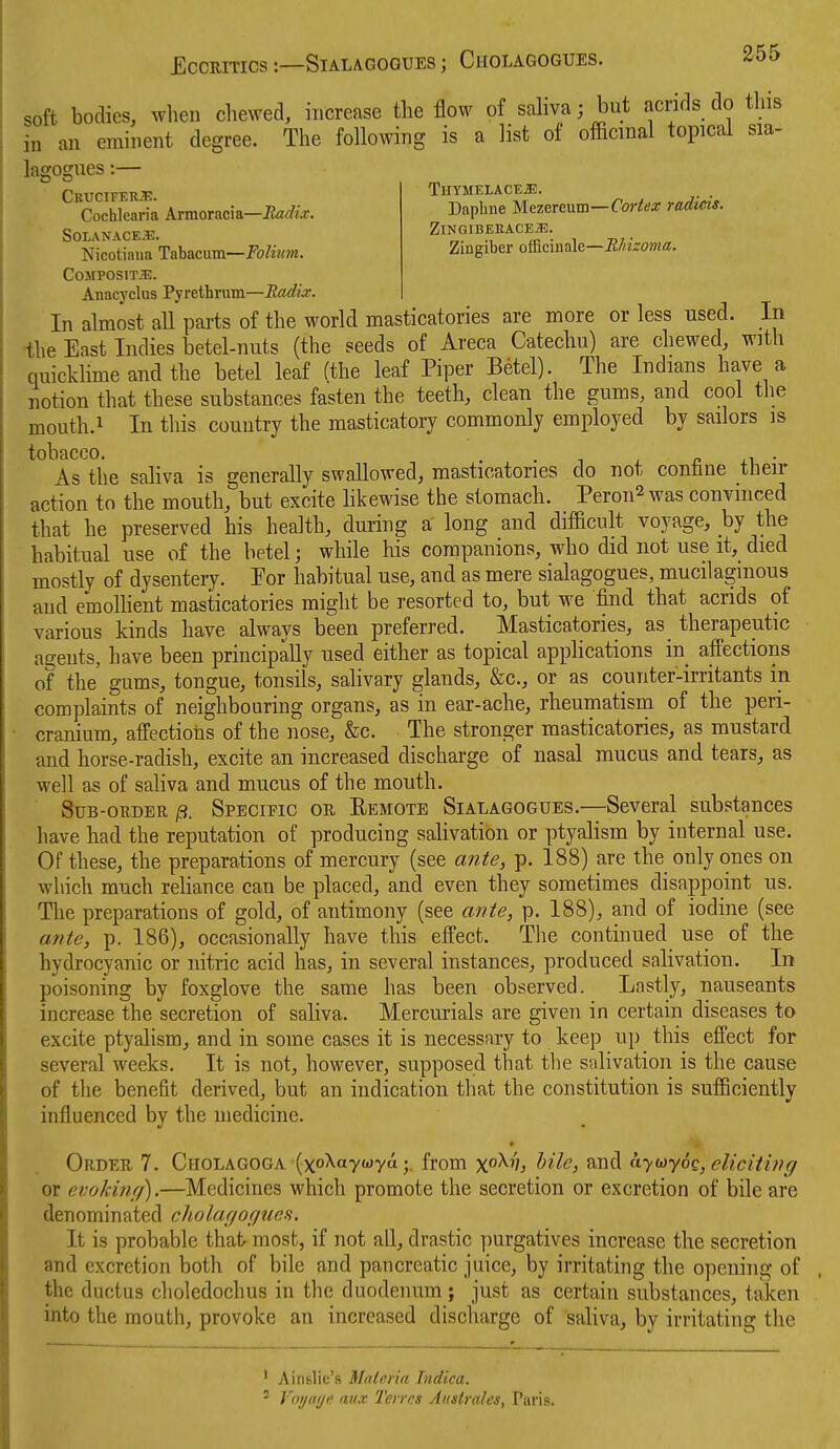 soft bodies, wheu chewed, increase tlie flow of saliva; but acrids do this in an eminent degree. The following is a list of ofacmal topical sia- lagogues:— CKUCIFEltE. Cochlearia Armoracia—Radix. SOIANACEJE. TlIYMELACE^. Dapline Mezercum—Cortex radicis. ZlNGIBERACE^. Zingiber officinale—Rhizoma. Nicotiaua Tabacum—Folium. COJIPOSlTiE. Anacyclus Pyrethrum—Radix. In almost all parts of the world masticatories are more or less used. In •the East Indies betel-nuts (the seeds of Areca Catechu) are chewed, with quicklime and the betel leaf (the leaf Piper Betel). The Indians have a notion that these substances fasten the teeth, clean the gums, and cool the mouth.i In this country the masticatory commonly employed by sailors is tobacco. , . n .-i ■ As the saliva is generally swallowed, masticatories do not confane tlieir action to the mouth, but excite hkewise the stomach. Peron2 was convinced that he preserved his health, during a long and difficult voyage, by the habitual use of the betel; while his companions, who did not use it, died mostly of dysentery. Por habitual use, and as mere sialagogues, mucilaginous and emolhent masticatories might be resorted to, but we find that acrids of various kinds have always been preferred. Masticatories, as therapeutic ao-ents, have been principally used either as topical applications in_ affections of the' gums, tongue, tonsils, salivary glands, &c., or as counter-irritants in complaints of neighbouring organs, as in ear-ache, rheumatism of the peri- cranium, affections of the nose, &c. The stronger masticatories, as mustard and horse-radish, excite an increased discharge of nasal mucus and tears, as well as of saliva and mucus of the mouth. SuB-ouDER jS. Specific or Eemote Sialagogues.—Several substances have had the reputation of producing salivation or ptyalism by internal use. Of these, the preparations of mercury (see ante, p. 188) are the only ones on which much reliance can be placed, and even they sometimes disappoint us. The preparations of gold, of antimony (see ante, p. 188), and of iodine (see ante, p. 186), occasionally have this effect. The continued^ use of the hydrocyanic or nitric acid has, in several instances, produced salivation. In poisoning by foxglove the same has been observed. Lastly, nauseants increase the secretion of saliva. Mercurials are given in certain diseases to excite ptyalism, and in some cases it is necessary to keep up this effect for several weeks. It is not, however, supposed that the salivation is the cause of the benefit derived, but an indication that the constitution is sufficiently influenced by the medicine. * Order 7. Cholagoga (xoXaywya;. from x'^^^s ^^il^) ^i^d -y^y00, eliciting or evokinr/).—Medicines which promote the secretion or excretion of bile are denominated cholar/oc/ues. It is probable that- most, if not all, drastic purgatives increase the secretion and excretion both of bile and pancreatic juice, by irritating the opening of the ductus clioledochus in the duodenum ; just as certain substances, taken into the mouth, provoke an increased discharge of saliva, by irritating the ' Ainslic's Matnria Indica. ^ Voijaf/fi aux Teires Auslralcs, Paris.