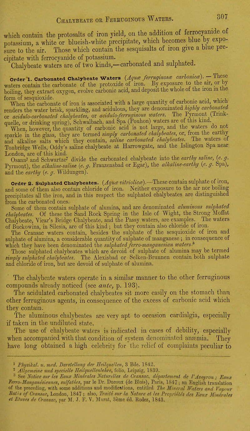 Chalybeate or Eereuginoits Waters. which contain tlie protosalts of iron yield, on the addition of ferrocyanide of potassium, a white or blueish-white precipitate, which becomes blue by expo- sure to the air. Those which contain the sesquisalts of iron give a blue pre- cipitate with ferrocyanide of potassium. Chalybeate waters are of two kinds,—carbonated and sulphated. order 1. Carbonated Chalybeate Waters {AqucB ferruginosm carhonica). — These waters contain the carbonate of the protoxide of iron. By exposure to the air, or by boiling, they extract oxygen, evolve carbonic acid, and deposit the whole ot the ironmtne form of sesquioxide. , ,-, p i • -j i • i. When the carbonate of iron is associated with a large quantity of carbonic acid, whict- renders the water brisk, sparkling, and acidulous, they are denominated highly carbonated or acidulo-carbonated chahjbeates, or acidulo-ferruginous waters. The Pyrmont (irmk- queUe, or drinking spring), Schwalbach, and Spa (Pouhon) waters are of this kind. When, however, the quantity of carbonic acid is not large, and the waters do not sparkle m the glass, they are termed simply carbonated chalybeates, or, from the earthy and alkaline salts which they contain, saline carbonated chalybeates. The waters ot Tonbridge Wells, Oddy's saline chalybeate at Harrowgate, and the Islington Spa near London, are of this kind. , , , , . ^ ^i ,7 /• / Osann' and Schwartze' divide the carbonated chalybeate into the earthy saline, (e. g. Pyrmont), the alkaline-saline {e. g. Franzensbad or Egar), the alkaline-earthy {e. g. Spa), and the earthy {e. g. Wildungen). Order 2. Sulphated Chalybeates. {Aquce mtriolicce)contain sulphate of iron, and some of them also contain chloride of iron. Neither exposure to the air nor boiling precipitates all the iron, and in this respect the sulphated chalybeates are distinguished from the carbonated ones. Some of them contain sulphate of alumina, and are denominated aluminous sulphated chalybeates. Of these the Sand Rock Spring in the Isle of Wight, the Strong Moffat Chalybeate, Vicar's Bridge Chalybeate, and the Passy waters, are examples. _ The waters of Buckowina, in Silesia, are of this kind; but they contain also chloride of iron. The Cransac waters contain, besides the sulphate of the sesquioxide of iron and sulphate of alumina, a considerable quantity of sulphate of manganese ; in consequence of which they have been denominated the sulphatedferro-manganesian waters-^ Those sulphated chalybeates which are devoid of sulphate of alumina may be termed simply sulphated chalybeates. The Alexisbad or Selken-Brunnen contain both sulphate and chloride of iron, but are devoid of sulphate of alumina. The chalybeate waters operate in a similar manner to the other ferruginous compounds already noticed (see ante, p. 193). The acidulated carbonated chalybeates sit more easily on the stomach than other ferruginous agents, in consequence of the excess of carbonic acid which they contain. The aluminous chalybeates are very apt to occasion cardialgia, especially if taken in the undiluted state. The use of chalybeate waters is indicated in cases of debility, especially when accompanied with that condition of system denominated anfemia. They have long obtained a high celebrity for the relief of complaints peculiar to ' Physikal. u. med. DarsteUang der Mdlquellen, 3 Bde. 1842. - Allgemeine und specielle Heilquellenlehre, folio, Leipzig, 1839. See Notice sur les Eaux Minerales Natiirdles dn Cransac^ deparlemmt de I'Aveyron; Eaux Ferro-Manganesiennes, sulfatees, par le Dr. Ducoiix (de Blois), Paris, 1847 ; an English translation of the preceding, with some additions and modifications, entitled Thn Mineral IFaiers avd Vapour Baths of Cransan, London, 1847 ; also, IVaite mr la Nature et les Proprivles des Eaux Minerales el Etuvet de Cransac, par M. J. F. V. Murat, 3emc dd. Rodez, 1843.