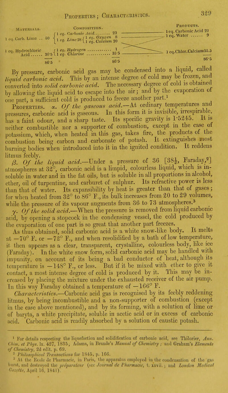 Properties ; Cifaractkristics. Products. MvTKitiAis Composition. . , .,  f , C»*.i. 2= la-^lS 0 1 eq. Hydrochloric f 1 eq. Hydrogen 1  ---^ 1 eq.Chlor.CalciumSS.S Acid 36-5 11 eg. Chlorine 35-5 ; ^ Lq.v...iv 7^ 86-5 86-0 ■ 86-5 By pressure, carbonic acid gas may be condensed into a liquid, called liquid carbonic acid. Tliis by an intense degree of cold may be frozen, and converted into solid carbonic acid. The necessary degree of cold is obtained by allowing the liquid acid to escape into tbe air; and by the evaporation ot one part, a sufficient cold is produced to freeze another part.^ Properties, u. Of the gaseous acid.—At ordmary temperatures and pressures, carbonic acid is gaseous. In this form it is invisible, irrespirable, has a faint odour, and a sharp taste. Its specific gravity is 1-5245. it is neither combustible nor a supporter of combustion, except m the case ot potassium, which, when heated in tliis gas, takes fire, the products ot the combustion being carbon and carbonate of potash. It extinguishes most burning bodies when introduced into it in the ignited condition. It reddens litmus feebly. r i xi j 9t ^. Of the liquid acid.—^}\\^<si a pressure of 36 [38i, ±araday,^J atmospheres at 32°, carbonic acid is a limpid, colourless liquid, which is in- soluble in water and in the fat oils, but is soluble in all proportions m alcohol, ether, oil of turpentine, and carburet of sulphur. Its refractive power is less than that of water. Its expansibility by heat is greater than that of gases ; for when heated from 32° to 86° P., its bulk increases from 20 to 29 volumes, while the pressure of its vapour augments from 36 to 73 atmospheres.^ y. Of the solid acid.—^^t^ the pressure is removed from liquid carbonic acid, by opening a stopcock in the condensing vessel, the cold produced by the evaporation of one part is so great that another part freezes. As thus obtained, solid carbonic acid is a white snow-like body. It melts at —70° P. or —72° P., and when resolidified by a bath of low temperature, it then appears as a clear, transparent, crystalline, colourless body, like ice (Paraday). In the white snow form, solid carbonic acid may be handled with impunity, on account of its being a bad conductor of heat, although its temperature is —148° P., or less. But if it be mixed with ether to give it contact, a most intense degree of cold is produced by it. This may be in- creased by placing the mixture under the exhausted receiver of the air pump. In this way Paraday obtained a temperature of —166° P. Characteristics.—Carbonic acid gas is recognised by its feebly reddening litmus, by being incombustible and a non-supporter of combustion (except in tlie case above mentioned), and by its forming, with a solution of lime or of baryta, a white precipitate, soluble in acetic acid or in excess of carbonic acid. Carbonic acid is readily absorbed by a solution of caustic potash. ' For details respecting the liquefaction and solidification of carbonic acici, see Thilorier, Aim. Clam, el F/iys. Ix. 427, 18.35, Adams, in Brando's Manual of Chemistry ; and Graham's Elements (if Chemulry, 2d edit. p. 0'.). - Fhilusopliical Transaclioiis for 18 t5, p. 100. At the Ef,ol(! dc I'harniacic, in I'aris, the apparatus oniplojed in the condensation of the gas liurst, and destroyed the picpanUcur {ncc Journal de r/iarmacic, t. xxvii.; and London Medical OiKctle, April 10, 1841).