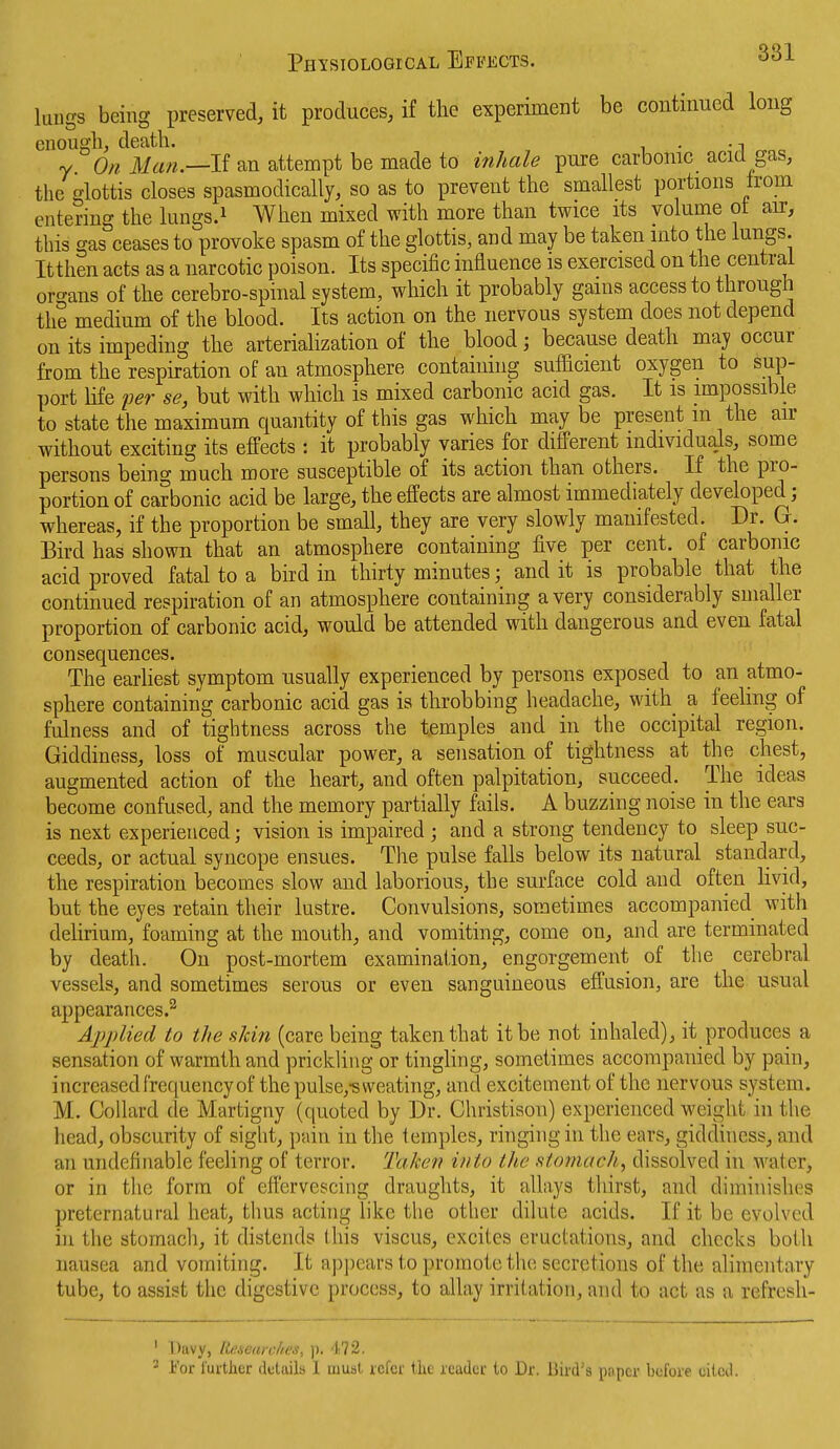 Physiological Effects. luugs being preserved, it produces, if the experiment be continued long enough, death. . • i y On Man.—li an attempt be made to inhale pure carbonic acid gas, the glottis closes spasmodically, so as to prevent the smallest portions from entering the lungs.i When mixed with more than twice its volunie ot air, this gas ceases to provoke spasm of the glottis, and may be taken into the lungs. Itthen acts as a narcotic poison. Its specific influence is exercised on the central organs of the cerebro-spinal system, which it probably gams access to through the medium of the blood. Its action on the nervous system does not depend on its impeding the arteriaHzation of the blood; because death may occur from the respu-ation of an atmosphere containing sufficient oxygen to sup- port life per se, but with which is mixed carbonic acid gas. It is impossible to state the maximum quantity of this gas which may be present m the air without exciting its effects : it probably varies for different individuals, some persons being much more susceptible of its action than others. If the pro- portion of carbonic acid be large, the effects are almost immediately developed; whereas, if the proportion be small, they are very slowly manifested. Dr. G. Bird has shown that an atmosphere containing five per cent, of carbonic acid proved fatal to a bird in thirty minutes; and it is probable that the continued respiration of an atmosphere containing a very considerably smaller proportion of carbonic acid, would be attended with dangerous and even fatal consequences. The earliest symptom usually experienced by persons exposed to an atmo- sphere containing carbonic acid gas is throbbing headache, with a feeling of fulness and of tightness across the temples and in the occipital region. Giddiness, loss of muscular power, a sensation of tightness at the chest, augmented action of the heart, and often palpitation, succeed. The ideas become confused, and the memory partially fails. A buzzing noise in the ears is next experienced; vision is impaired ; and a strong tendency to sleep suc- ceeds, or actual syncope ensues. The pulse falls below its natural standard, the respiration becomes slow and laborious, the surface cold and often livid, but the eyes retain their lustre. Convulsions, sometimes accompanied with dehrium, foaming at the mouth, and vomiting, come on, and are terminated by death. On post-mortem examination, engorgement of the cerebral vessels, and sometimes serous or even sanguineous effusion, are the usual appearances.^ Applied to the sJcin (care being taken that it be not inhaled), it produces a sensation of warmth and prickling or tinghng, sometimes accompanied by pain, increased frequency of the pulse,-sweating, and excitement of the nervous system. M. CoUard de Martigny (quoted by Dr. Christison) experienced weight in the head, obscurity of sight, pain in the temples, ringing in the ears, giddiness, and an undefinable feeling of terror. Taken into the stomach, dissolved in water, or in the form of effervescing draughts, it allays thirst, and diminishes preternatural heat, thus acting like the other dilute acids. If it be evolved in the stomach, it distends this viscus, excites eructations, and checks both nausea and vomiting. It ap])eai's t,o promote the secretions of the alimentary tube, to assist the digestive process, to allay irritation, and to act as a refrcsh- ' Davy, Researcfies, p. 472. ' For further details I must refer the reader to Dr. Bird's pnpcr before eitcd.