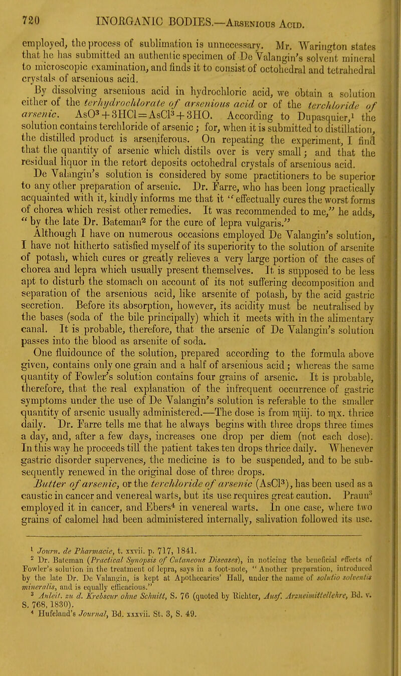 eraplo)'ed, the process of sublimation is unnecessary. Mr. Wariuf^ton states that he has submitted an authentic specimen of De Valangin's solvent mineral to microscopic examination, and finds it to consist of octohedral and tetrahedral crystals of arseuious acid. By dissolving arsenious acid in hydrochloric acid, we obtain a solution either of the terhydrochlorate of cirHcfiious acid or of the terchloride of arsenic. As03 + 3HCl = AsCl3 + 3HO. According to Dupasquier,i the solution contains terchloride of arsenic; for, when it is submitted to distillation, the distilled product is arseniferous. On repeating the experiment, I find that the quantity of arsenic which distils over is very small; and that the residual liquor in the retort deposits octohedral crystals of arsenious acid. De Vahtngin's solution is considered by some practitioners to be superior to any other preparation of arsenic. Dr. Farre, who has been long practically acquainted with it, kindly informs me that it eflPectually cures the worst forms of chorea which resist other remedies. It was recommended to me, he adds,  by the late Dr. Bateman^ for the cure of lepra vulgaris.'^ Although I have on numerous occasions employed De Valangin's solution, I have not hitherto satisfied myself of its superiority to the solution of arsenite of potash, which cures or greatly relieves a very large portion of the cases of chorea and lepra which usually present themselves. It is supposed to be less apt to disturb the stomach on account of its not suff'ering decomposition and separation of the arsenious acid, like arsenite of potash, by the acid gastric secretion. Before its absorption, however, its acidity must be neutrahsed by the bases (soda of the bile principally) which it meets with in the alimentary canal. It is probable, therefore, that the arsenic of De Yalangin^s solution passes into the blood as arsenite of soda. One fluidounce of the solution, prepared according to the formula above given, contains only one grain and a half of arsenious acid ; whereas the same quantity of Fowler's solution contains four grains of arsenic. It is probable, therefore, that the real explanation of the infrequent occurrence of gastric symptoms under the use of De Yalangin's solution is referable to the smaller quantity of arsenic usually administered.—The dose is from ii\iij. to ii\x. thrice daily. Dr. Farre tells me that he always begins with three drops three times a day, and, after a few days, increases one drop per diem (not each dose). In this way he proceeds till the patient takes ten drops thrice daily. Whenever gastric disorder supervenes, the medicine is to be suspended, and to be sub- sequently renewed in the original dose of three drops. Butter of arsenic, or the terchloride of arsenic (AsCP), has been used as a caustic in cancer and venereal warts, but its use requires great caution. Prauu'** employed it in cancer, and Ebers* in venereal warts. In one case, where two grains of calomel had been administered internally, salivation followed its use. ' Journ, de Fharmacie, t. xxvii. p. 717, 1841. ^ Dr. Batcman {Practical Synopsis of Cutaneous Biseases), in noticing the bcnoficial pfleots of Fowler's solution in the treatment ol lepra, soya in a foot-nole, Another preparalioii, introduced by the late Dr. De Valangin, is kept at Apothecaries' HaU, under the name of solatia solveniis mineralis., and is equally efficacious. 2 Anleil. zu d. Krebscur ohne Schnilt, S. 76 (quoted by llichtcr, Ausf. ArsneimitteUehre, Bd. v. S. 768,1830). ^ Hufeliiud's Journal^ Bd. xxxvii. St. 3, S. 49.