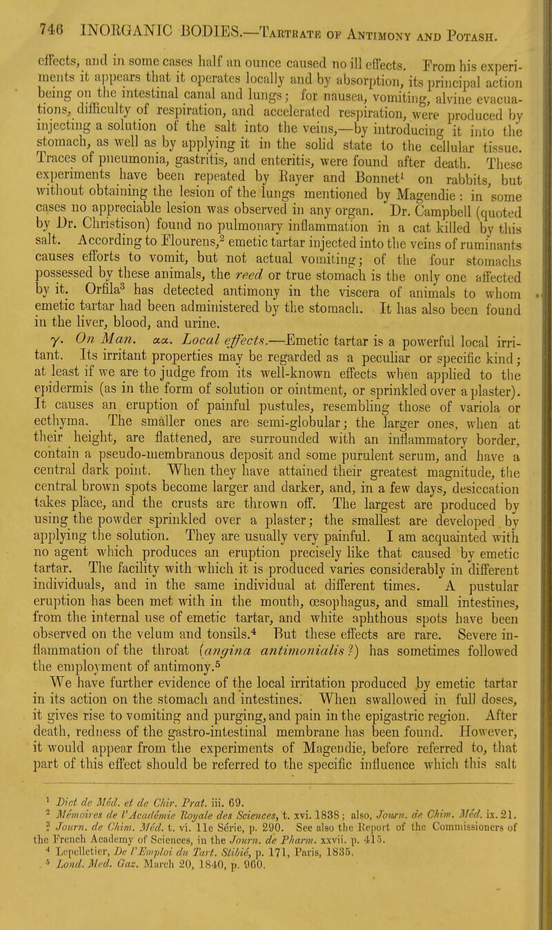 effects, and in some cases half an ounce caused no ill effects. From his experi- ments it appears that it operates locally and by absorption jts principal action being on the mtestmal canal and lungs; for nausea, vomiting, alvine evacua- tions, difficulty of respiration, and accelerated respiration, were produced by injecting a solution of the salt into the veins,—by introducing it into the stomach, as well as by applying it in the sohd state to the cellular tissue. Traces of pneumonia, gastritis, and enteritis, were found after death. These experiments have been repeated by Eayer and Bonnet^ on rabbits, but without obtaining the lesion of the lungs mentioned by Magendie : in 'some cases no appreciable lesion was observed in any organ. Dr. Campbell (quoted by Dr. Christison) found no pulmonary inflammation in a cat killed by this salt. According to Elourens,^ emetic tartar injected into the veins of ruminants causes efforts to vomit, but not actual vomiting; of the four stomachs possessed by these animals, the reed or true stomach is the only one affected by it. Orfila^ has detected antimony in the viscera of animals to whom emetic tartar had been administered by the stomach. It has also been found in the liver, blood, and urine. y. On Man. aa. Local effecU.—Emetic tartar is a powerful local irri- tant. Its irritant properties may be regarded as a peculiar or specific kind ; at least if we are to judge from its well-known effects when appKed to the epidermis (as in the form of solution or ointment, or sprinkled over a plaster). It causes an eruption of painful pustules, resembling those of variola or ecthyma.^ The smaller ones are semi-globular; the larger ones, when at their _ height, are flattened, are surrounded with an inflammatory border, contain a pseudo-membranous deposit and some purulent serum, and have a central dark point. When they have attained their greatest magnitude, the central brown spots become larger and darker, and, in a few days, desiccation takes place, and the crusts are thrown off. The largest are produced by using the powder sprinkled over a plaster; the smallest are developed by applying the solution. They are usually very painful. I am acquainted with no agent which produces an eruption precisely like that caused by emetic tartar. The facility with which it is produced varies considerably in different individuals, and in the same individual at different times. A pustular eruption has been met with in the mouth, oesophagus, and small intestines, from the internal use of emetic tartar, and white aphthous spots have been observed on the velum and tonsils.'* But these effects are rare. Severe in- flammation of the throat [angina antimonialis ?) has sometimes followed the eniployment of antimony.^ We have further evidence of the local irritation produced by emetic tartar in its action on the stomach and intestines. When swallowed in full doses, it gives rise to vomiting and purging, and pain in the epigastric region. After death, redness of the gastro-intestinal membrane has been found. However, it would appear from the experiments of Magendie, before referred to, that part of this effect should be referred to the specific influence which this salt > Diet de Med. et de Chir. Prat. iii. 69. 2 Memoiras de I'Academie Uoyale des Sciences, 't. xvi. 1838 ; also, JoJini. de. Chim. ]\l6d. ix. 21. ? Jo'urn. de Chim. 3Jed. t. vi.'lle Serie, p. 290. See also the Keport of the Commissioners of the French Academy of Sciences, in tlie Joiirn. de Pliarm. xxvii. p. 415. LRpellelicr, Jk' rEwploi du Tart. SliMe, ]). 171, Paris, 1836, . 5 Lond. Med. Gaz. Marcli 20, 1840, p. 900.