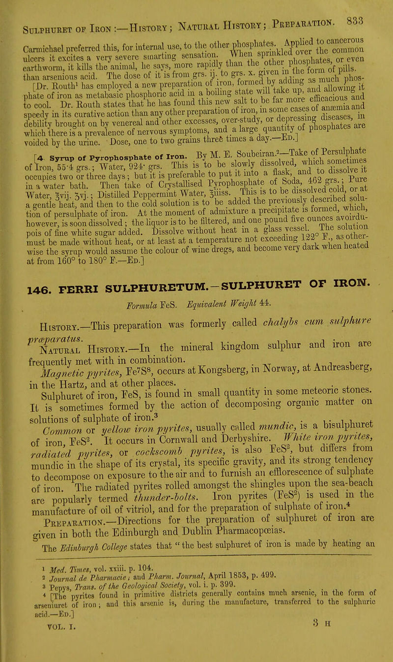 Carnnchael preferred this, for internal use, to ^^^^^^^^^^^^^ ^ ulcers it excites a very severe s.oartnig sensation. Wiien SP™^!^^ , ^^e^ earthworm, it kills the animal, he says, more rapidly than P^^^fj/^^^^^^^^^^^ than arsenions acid. The dose of it is from grs. 13.. to gi^. x. S^veji m he to'-m P [Dr. Routhi has employed a new preparation of iron, ^^J. by/^^'^^^^S ^^^f^^v-L it phLte of iron as metabksi'c phosphoric acid m a boilmg state will take up '^^^^^^^^^^^^^ to cool. Dr. Routh states that he has found this new salt to .b^j^^^^^/^^^^™^^^ speedy in its curative action than any other prepai-ation ol iron, ^^^^^^^^^'^P^J d s^ases in debility brought on by venereal and other excesses, over-study, «^^^ePf f/^J^SSSare which there is a prevalence of nervous symptoms and a large quantity of phosphates voided by the urine. Dose, one to two grams threfe times a day.—Jic.j [4. Syrup Of Pyrophospl^ate of Iron. By M E. Soubeiran.^-Take of Persu^^^^^^^^ of Iron,^4 grs.; Water, 924' grs. This is to be s owly dissolved, which some nnes occupies two or three days; but I is preferable to put it into a f ^^^^'^ *° ji^'.^S^ in a water bath. Then take of CrystalUsed Pyrophosphate Soda 462 gis iure Water, Bvij. Svj-; Distilled Peppermint Water, Buiss. This is to be solved c^^^^^^ or a a gentle heit, and then to the cold solution is to be added the prevrously Jesciibed sola tion of persulphate of iron. At the moment of admixture a P^'^^^P^.t^^^^^^^^^^^^^^^ however, is soon dissolved; the liquor is to be filtered, and one pound five ounces avoii du pois of fine white sugar added. Dissolve without heat m a glass vessel The solution must be made without heat, or at least at a temperature not exceeding 122 ^-^ ottie^^^ wise the syrup would assume the colour of wine dregs, and become very dark when heated at fi-om 160° to 180° P.—Ed.] 146. PERRI SULPHURETUM.-SULPHURET OF IRON. Formula PeS. Equivalent Weight 44. History.—This preparation was formerly called chalyhs cum sulphure ''TIturIl History.—In the mineral kingdom sulphur and iron are frequently met with in combination. Magnetic injTites, re7S8, occurs atKongsberg, m Norway, at Andreasberg, in the Hartz, and at other places. . Sulphuret of iron, TeS, is found in small quantity m some meteoric stones. It is sometimes formed by the action of decomposing organic matter on solutions of sulphate of iron .3 . , . , . . Common or yellow iron pyrites, usually called mundic is a bisulpliuret of iron PeS2. It occurs in Cornwall and Derbyshire. White ironjyrites, radiated pyrites, or cockscomb pyntes, is also ^^eS^ but differs from mundic in the shape of its crystal, its specific gravity, and its strong tendency to decompose on exposure to the air and to furnish an effiorescence of sulphate of iron The radiated pyrites rolled amongst the shingles upon the sea-beach are popularlv termed thunder-holts. Iron pyrites (EeS^) is used m the manufacture of oil of vitriol, and for the preparation of sulphate of iron.* Preparation.—Directions for the preparation of sulphuret of iron are given in both the Edinburgh and Dublin Pharmacopoeias. The Edinburgh College states that  the best sulphuret of iron is made by heating an 1 3/<?rf. vol. xxiii. p. 104. ,» ■,-.o.o ^oq 2 Journal de Pharmacie; aud Pharm. Journal, April 1853, p. 4yy. 3 Pepvs Trana. of the Geological Society, vol. i. p. 399. ■« TThe 'pyrites found in primitive districts generally contains much arsenic, m the form of arseniurct of iron ; and this arsenic is, during the manufacture, transferred to the sulphuric acid.—Ed.] VOL. I. 