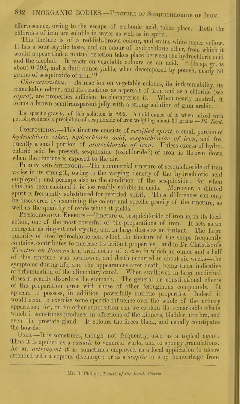 effervescence, owing to the escape of carbonic acid, takes place. Botli the chlorides of iron are soluble in water as well as in spirit. This tincture is of a reddish-brown colour, and stains white pai)er yeUow It lias a sour stjptic taste, and an odour of hydrochloric ether, from which it would appear that a mutual reaction takes place between the hydrochloric acid and the alcohol. It reacts on vegetable colours as an acid.  Its sp. gr is about 0-992, and a fluid ounce yields, when decomposed by potash nearly 30 grains of sesquioxide of iron.-^ ' ^ Characteristics.—li^ reaction on vegetable colours, its inflammability, its remarkable odour, and its reactions as a persalt of iron and as a chloride (see supra), are properties sufficient to characterise it. When nearly neutral, it forms a brown semitransparent jelly with a strong solution of gum arabic' The specific gravity of this solution is -992. A fluid ounce of it when mixed with potash produces a precipitate of sesiiuioxide of iron weighing about 30 grams.—P/i. Lond. Composition.—This tincture consists of rectified spirit, a small portion of hydrochloric ether, hydrochloric acid, sesquichloride of iron, and fre- quently a small portion of protochloride of iron. Unless excess of hydro- chloric acid be present, sesquioxide (oxichloride ?) of iron is thrown down when the tincture is exposed to the air. Purity and Strength.—The commercial tincture of sesquichloride of iron varies in its strength, owing to the varying density of the hydrochloric acid eniployed; and perhaps also to the condition of the sesquioxide; for when this has been calcined it is less readily soluble in acids. Moreover, a diluted spirit is frequently substituted for rectified spirit. These differences can only be discovered by examining the colour and specific gravity of the tincture, as well as the quantity of oxide which it yields. Physiological Effects.—Tincture of sesquichloride of iron is, in its local action, one of the most powerful of the preparations of iron. It acts as an energetic astringent and styptic, and in large doses as an irritant. The large quantity of free hydrochloric acid which the tincture of the shops frequently contains, contributes to increase its irritant properties; and in Dr. Clu-istison's Treatise on Poisons is a brief notice of a case in which an ounce and a half of this tincture was swallowed, and death occurred in about six weeks—the symptoms during life, and the appearances after death, being those indicative of inflammation of the alimentary canal. When swallowed in large medicinal doses it readily disorders the stomach. The general or constitutional efiects of this preparation agree with those of other ferruginous compounds. It appears to possess, in addition, powerfully diuretic properties. Indeed, it would seem to exercise some specific influence over the whole of the uriiifu-y apparatus ; for, on no other supposition can we explain the remarkable effects which it sometimes produces in affections of the kidneys, bladder, urethra, and even the prostate gland. It colours the faeces black, and usually constipates the bowels. Uses.—It is sometimes, though not frequently, used as a topical agent. Thus it is applied as a caustic to venereal warts, and to spongy granulatioiis. As an astrinr/ent it is sometimes employed as a local application to ulcers attended with a copious discharge; or as a styptic to stoj) hemorrhage from ' Mr. R. Phillips, Ti ansl. of the Lond. Pharm.