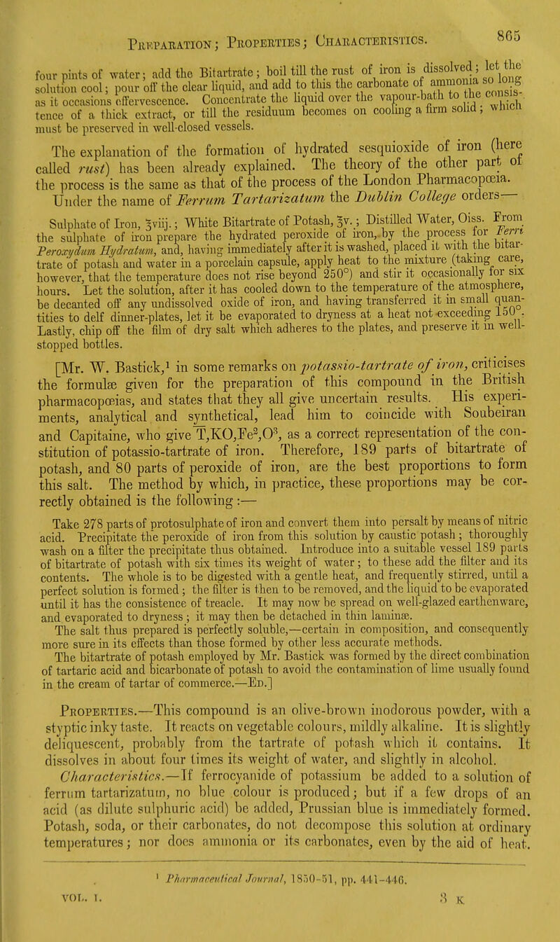 four pints Of water; add the Bitartrate ; boil till the rust oV'^^i'%'^'''°^!,^i%lfta solutfon cool; pour olf the clear liquid, and add to this the carbonate o —^^/^J^Jf. as it occasions oifervescence. Concentrate the liquid over the vapour-bath to the consis tence of a thick extract, or till the residuum becomes on cooling a firm solid, wincn must be preserved in well-closed vessels. The explanation of tlie formation of hydrated sesquioxide of iron (here called rust) has been already explained. The theory of the other part ot the process is the same as that of the process of the London Pharmacopceia. Under the name of Ferrum Tartarizatum the BuUin College orders Sulphate of Iron, Bviii.; White Bitartrate of Potash, ^v.; DistiUed Water, Oiss. From the sulphate of ii-on prepare the hydrated peroxide of ii-on,.by the process for ient Peroxi/dum Hydratum, and, having immediately after it is washed, placed it with tJie bitai- trate of potash and water in a porcelain capsule, apply heat to the mixture (taking care, however, that the temperature does not rise beyond 250°) and stir it occasionally tor six hours. Let the solution, after it has cooled down to the temperature of the atmospbere, be decanted off any undissolved oxide of iron, and having transferred it m small quan- tities to delf dinner-plates, let it be evaporated to dryness at a heat not-exceeding i5U . Lastly, chip off the film of dry salt which adheres to the plates, and preserve it m well- stopped bottles. [Mr. W. Bastick/ in some remarks on o/ ?Vo??, criticises the formula given for the preparation of this compound in the British pharmacopcBias, and states that they all give uncertain results. His experi- ments, analytical and synthetical, lead him to coincide with Soubeiran and Capitaine, who giveT^KO^Pe^O^ as a correct representation of the con- stitution of potassio-tartrate of iron. Therefore, 189 parts of bitartrate of potash, and 80 parts of peroxide of iron, are the best proportions to form this salt. The method by which, in practice, these proportions may be cor- rectly obtained is the following :— Take 278 parts of protosulphate of iron and convert them into persalt by means of nitric acid. Precipitate the peroxide of iron from this solution by caustic potash ; thoroughly wash on a filter the precipitate thus obtained. Introduce into a suitable vessel 189 parts of bitartrate of potash with six times its weight of water; to these add the filter and its contents. The whole is to be digested vdth a gentle heat, and frequently stirred, until a perfect solution is formed; the filter is then to be removed, and the liquid to be evaporated until it has the consistence of treacle. It may now be spread on well-glazed earthenware, and evaporated to dryness ; it may then be detached in thin laminas. The salt thus prepared is perfectly soluble,—certain in composition, and consequently more sure in its effects than those formed by other less accurate methods. The bitartrate of potash employed by Mr. Bastick was formed by the direct combination of tartaric acid and bicarbonate of potash to avoid the contamination of lime usually found in the cream of tartar of commerce.—Ed.] Properties.—This compound is an olive-brown inodorous powder, with a styptic inky taste. It reacts on vegetable colours, mildly alkaline. It is slightly deliquescent, probably from the tartrate of potash which it contains. It dissolves in about four times its weight of water, and slightly in alcohol. Characteristics.—If ferrocyanide of potassium be added to a solution of ferrum tartarizatum, no blue colour is produced; but if a few drops of an acid (as dilute sulphuric acid) be added, Prussian blue is immediately formed. Potash, soda, or their carbonates, do not decompose this solution at ordinary temperatures; nor docs ammonia or its carbonates, even by the aid of heat. ' Pharmacenlical Journal, 1850-51, pp. 441-440. VOT.. 1. 8 K