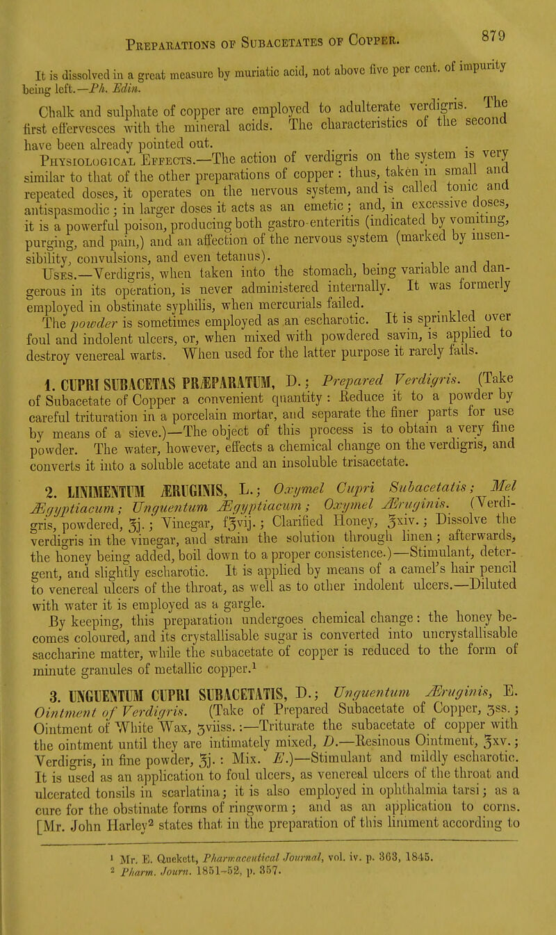 It is dissolved in a great measure by muriatic acid, not above five per cent, of impurity being left.—jP/i. Edin. Chalk and sulphate of copper are employed to adulterate verdigris. The first effervesces with the mineral acids. The characteristics ot the secona have been already pointed out. . . Physiological Effects.—The action of verdigris on the system is very similar to that of the other preparations of copper : thus, taken in small ana repeated doses, it operates on the nervous system, and is called tonic ana antispasmodic ; in larger doses it acts as an emetic; and, in excessive doses, it is a powerful poison, producing both gastro-enteritis (mdicated by vomiting, purging, and pain,) and an affection of the nervous system (marked by insen- sibility, convulsions, and even tetanus). Uses.—Verdigris, when taken into the stomach, being variable and dan- gerous in its operation, is never administered internally. It was formerly employed in obstinate syphihs, when mercurials failed. _ • n j The jwtvder is sometimes employed as an escharotic. It is sprinkled over foul and indolent ulcers, or, when mixed with powdered savm, is ajipbed to destroy venereal warts. When used for the latter purpose it rarely fails. 1. CUPRI SUBACETAS PR^PARATUM, D.; Prepared Verdigris. (Take of Subacetate of Copper a convenient quantity : Eeduce it to a powder by careful trituration in a porcelain mortar, and separate the finer parts for use by means of a sieve.)—The object of this process is to obtain a very fine powder. The water, however, effects a chemical change on the verdigris, and converts it into a soluble acetate and an insoluble trisacetate. 2. imiraTrM miCmiS, L.; Oxymel Cupri Subacetatis; 3M Mqijptiacum; TJnguentum Mqyptiacmn; Oxymel Mruginis. (Verdi- gris, powdered, 5j.; Ymegar, fBvij.; Clarified Honey, 5xiv.; Dissolve the verdigris in the vinegar, and strain the solution through hnen; afterwards, the honey being added, boil down to a proper consistence.)—Stimulant, deter- gent, and shghtly escharotic. It is apphed by means of a camel's hair pencil to venereal ulcers of the throat, as well as to other indolent ulcers.—Diluted with water it is employed as a gargle. By keeping, this preparation undergoes chemical change: the honey be- comes coloured, and its crystallisable sugar is converted into uncrystallisable saccharine matter, while the subacetate of copper is reduced to the form of minute granules of metalhc copper.^ 3. UNGUENTIIM CUPRI SUBACETATIS, D.; Unguentum Mruginis, E. Oititment of Verdigris. (Take of Prepared Subacetate of Copper, 5ss.; Ointment of White Wax, 5viiss.:—Triturate the subacetate of copper with the ointment until they are intimately mixed, Z).—Resinous Ointment, ^xv.; Verdigris, in fine powder, 5j. : Mix. ^.)—Stimulant and mildly escharotic. It is used as an apphcatiou to foul ulcers, as venereal ulcers of the throat and ulcerated tonsils in scarlatina; it is also employed in ophthalmia tarsi; as a cure for the obstinate forms of ringworm ; and as an appHcation to corns. [Mr. John Harley^ states that in the preparation of this liniment according to ' Mr. E. Quekctt, PJiarmaceutical Journal, vol. iv. p. 363, 1845. 2 Pharm. Journ. 1851-52, p. 35?.