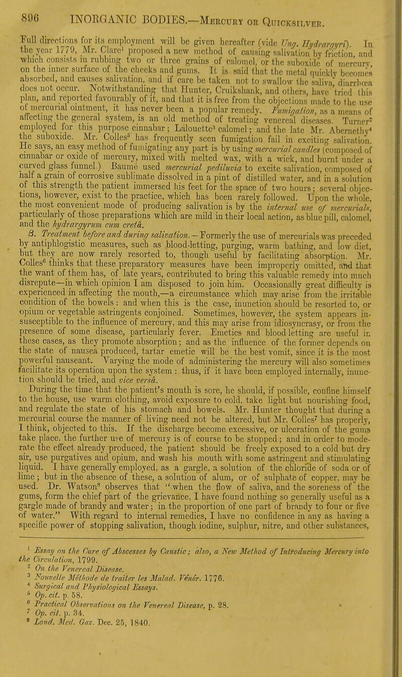 Pull du-echons for its employment will be given hereafter (vide JJng. Eydrarayrt). In the year 17/9, Mr. Clare' proposed a new method of causing salivation bv fnction and which consists lu rubbing two or three grains of calomel, or the suboxide of mercurv on the inner surface of the cheeks and gums. It is said that the metal quickly becomes absorbed, and causes salivation, and if care be taken not to swallow the saliva diarrhosa docs not occur. Notwithstanding that Hunter, Cruikshank, and others, have tried this plan, and reported favourably of it, and that it is free from the objections made to the use ot mereunal omtmeut, it has never been a popular remedy. Fumirjalion, as a means of aitectnig the general system, is an old method of treating venereal diseases Turner^ employed for this purpose cinnabar; Lalouette^ calomel; and the late Mr. Abemethv^ the suboxide. Mr. CoUes^ has frequently seen fumigation fail in exciting salivation He says, an easy method of fumigating any part is by using mercurial candles (composed of cinnabar or oxide of mercury, mixed with melted wax, with a wick, and burnt under a curved glass funnel.) Baume used mercurial pediluvia to excite salivation, composed of nalt a gram of corrosive sublimate dissolved in a pint of distilled water, and in a solution of this strength the patient immersed his feet for the space of two hours; several objec- tions, however, exist to the practice, which has been rarely followed. Upon the whole, the most convenient mode of producing salivation is by the internal use of mercurials, particularly of those preparations which are mUd in their local action, as blue pill, calomel, and the hydrargyrum cum creta. B. Treatment before and during salivation. — Formerly the use of mercurials was preceded by antiphlogistic measures, such as blood-letting, purging, warm bathing, and low diet, but they are now rarely resorted to, though useful by facilitating absoi-ption. Mr. Colles thinks that these preparatory measures have been improperly omitted, aTxi that the want of them has, of late years, contributed to bring this valuable remedy into much disrepute—in which opinion I am disposed to join him. Occasionally great difficulty is experienced in affecting the mouth,—a circumstance which may arise from the irritable condition of the bowels : and when this is the case, inunction should be resorted to, or opium or vegetable astringents conjoined. Sometimes, however, the system appears in- susceptible to the influence of mercury, and this may arise from idiosyncrasy, or from the presence of some disease, particularly fever. Emetics and blood letting' are useful in these eases, as they promote absorption; and as the influeuce of the former depends on the state of nausea produced, tartar emetic will be the best vomit, since it is the most jpowerful nauseant. Varying the mode of administering the mercury will also sometimes facilitate its operation upon the system : thus, if it have been employed internally, inunc- tion should be tried, and vice versa. Duj-ing the time that the patient's mouth is sore, he should, if possible, confine himself to the house, use warm clothing, avoid exposure to cold, take light but nourishing food, and regulate the state of his stomach and bowels. Mr. Hunter thought that during a mercurial course the manner of living need not be altered, but Mr. Colles^ has properly, I think, objected to this. If the discharge become excessive, or ulceration of the gums take place, the further use of mercury is of course to be stopped; and in order to mode- rate the effect already produced, the patient should be freely exposed to a cold but dry air, use purgatives and opium, and wash his mouth with some astringent and stimulating liquid. I have generally employed, as a gargle, a solution of the chloride of soda or of lime ; but in the absence of these, a solution of alum, or of sulphate of copper, may be used. Dr. Watson^ observes that when the flow of saliva, and the soreness of'the gums, form the chief part of the grievance, I have found nothing so generally useful as a gargle made of brandy and water; in the proportion of one part of brandy to four or five of water. With regard to internal remedies, I have no confidence in any as having a specific power of stopping salivation, though iodine, sulphur, nitre, and other substances. ' Ussay on the Cure of Abscesses hy Caustic; also, a New Method of Introducing Mercury into the Circulation, 1799.  On the Venereal Disease. ' Fouvelle M&lhode de trailer Us Malad. Viner. 1776. Surgical and Physiological Essays. * Op. cit. p. 58.  Practical Observations on the Venereal Disease, p. 28. • 7 Op. cit. p. 34.