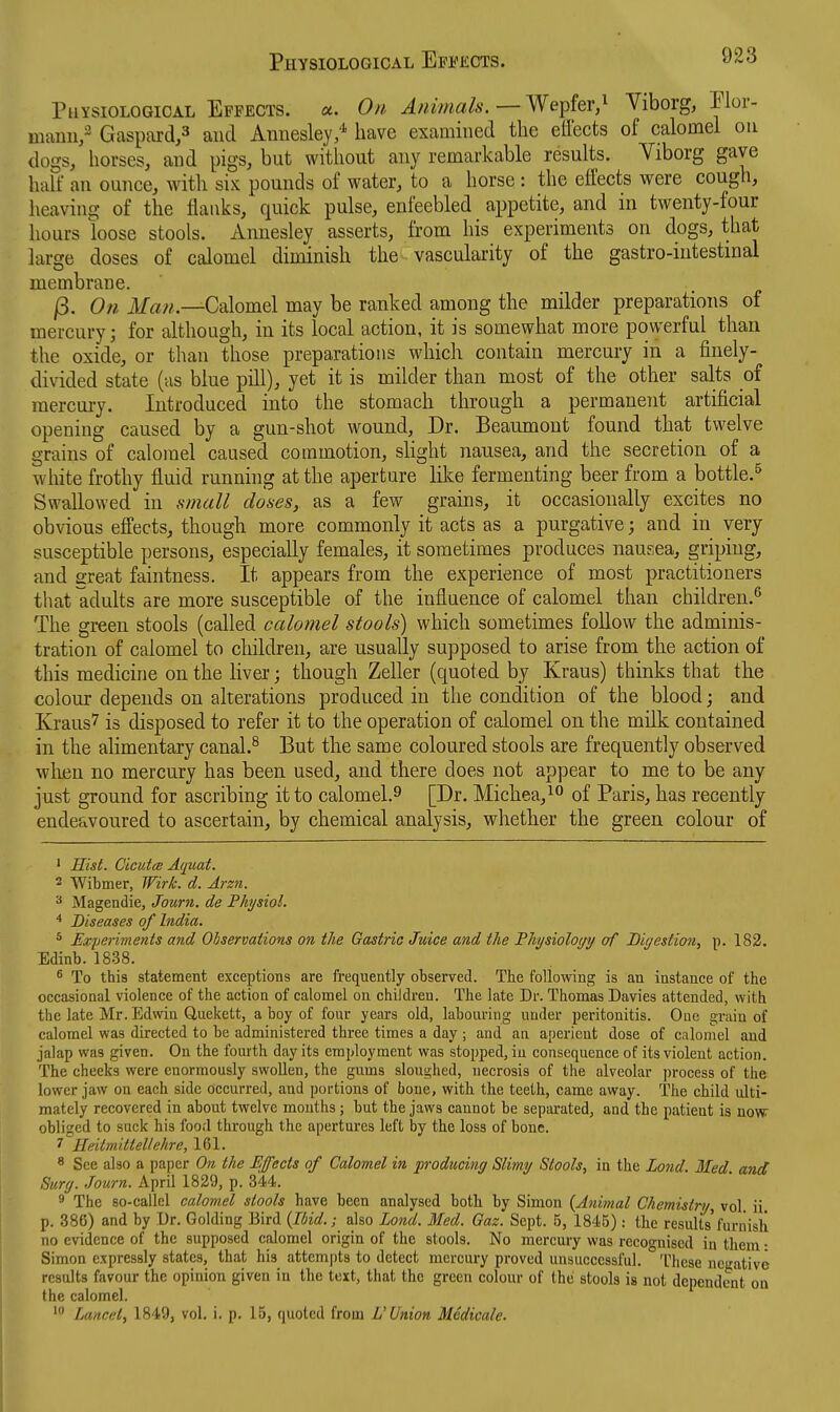 Physiological Effects, u. On Animals. — Wepfer/ Viborg, Elor- mauii/ Gaspard,3 and Annesley,'^ have examined the elfects of calomel on dogs, horses, and pigs, but without any remarkable results. Viborg gave half an ounce, with six pounds of water, to a horse: the efl'ects were cough, heaving of the flanks, quick pulse, enfeebled appetite, and in twenty-four hours loose stools. Annesley asserts, from his experiments on dogs, that large doses of calomel diminish the vascularity of the gastro-intestinal membrane. j3. On Calomel may be ranked among the milder preparations of mercury; for although, in its local action, it is somewhat more powerful than the oxide, or than those preparations which contain mercury in a finely- divided state (as blue pill), yet it is milder than most of the other salts of mercury. Introduced into the stomach through a permanent artificial opening caused by a gun-shot wound. Dr. Beaumont found that twelve grains of calomel caused commotion, slight nausea, and the secretion of a white frothy fluid running at the aperture lilce fermenting beer from a bottle.^ Swallowed in s)7iall doses, as a few grains, it occasionally excites no obvious effects, though more commonly it acts as a purgative; and in very susceptible persons, especially females, it sometimes produces nausea, griping, and sreat faintness. It appears from the experience of most practitioners that adults are more susceptible of the influence of calomel than children.^ The green stools (called calomel stools) which sometimes follow the adminis- tration of calomel to children, are usually supposed to arise from the action of this medicine on the liver; though Zeller (quoted by Kraus) thinks that the colour depends on alterations produced in the condition of the blood; and Kraus? is disposed to refer it to the operation of calomel on the milk contained in the alimentary canal.^ But the same coloured stools are frequently observed wlien no mercury has been used, and there does not appear to me to be any just ground for ascribing it to calomel.9 [Dr. Michea,^^ of Paris, has recently endeavoured to ascertain, by chemical analysis, whether the green colour of ' Hist. CicutcB Aquat. 2 Wibmer, Wirk. d. Arzn. Mageadie, Journ. de Physiol. Diseases of India. * Experiments and Observations on the Gastric Juice and the Physiology of Digestion, p. 183. Edinb. 1838. 6 To this statement exceptions are frequently observed. The following is an instance of the occasional violence of the action of calomel on children. The late Dr. Thomas Davies attended, with the late Mr. Edwia Q,uekett, a boy of four years old, labouring under peritonitis. One grain of calomel was directed to be administered three times a day ; and an aperient dose of calomel and jalap was given. On the fourth day its employment was stopped, in consequence of its violent action. The cheeks were enormously swollen, the gums sloughed, necrosis of the alveolar process of the lower jaw on each side occurred, and portions of bone, with the teeth, came away. The child ulti- mately recovered in about twelve mouths; but the jaws cannot be separated, and the patient is now: obliged to suck his food through the apertures left by the loss of bone. 7 Heitmittellehre, 161. * See also a paper On the Effects of Calomel in producing Slimy Stools, in the Lond. Med. and Surg. Journ. April 1829, p. 344. 9 The so-callel calomel stools have been analysed both by Simon {Animal Chemistry, vol. ii. p. 386) and by Dr. Golding Bird {Ibid.; also Lond. Med. Gaz. Sept. 5, 1845): the results'furiiisli no evidence of the supposed calomel origin of the stools. No mercury was recognised in them • Simon expressly states, that his attempts to detect mercury proved unsuccessful. 'Hiese negative results favour the opinion given in the text, that the green colour of the stools is not dependent on the calomel. Lancet, 1849, vol. i. p. 15, quoted from L'Union Medicate.