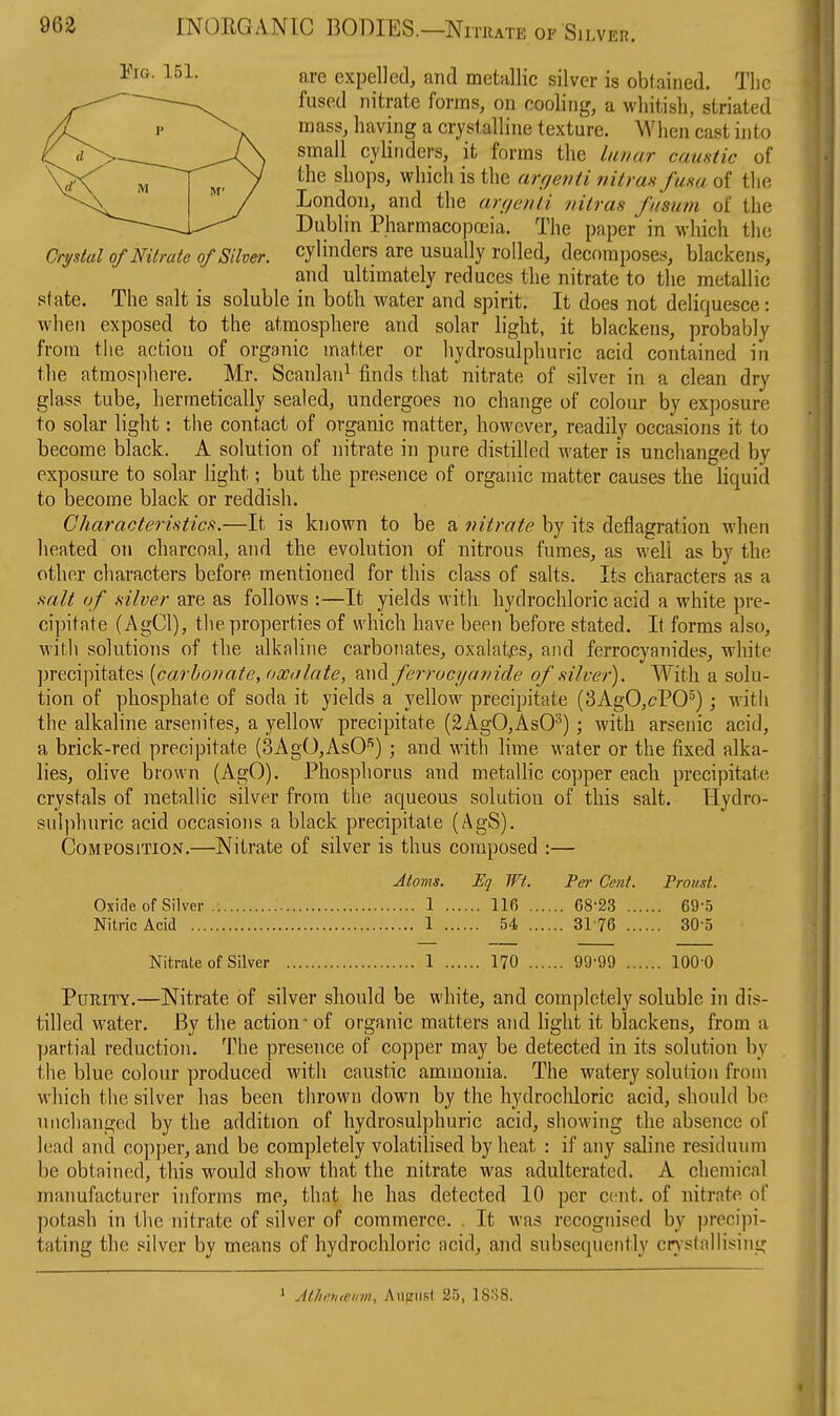 are expelled, and metallic silver is obtained. The fused nitrate forms, on cooling, a whitish, striated mass, having a crystalline texture. When cast into small cylinders, it forms the lunar caustic of the shops, which is the arr/etiti nitraafusa of the London, and the arf/enli nilras fusum of the Dublin Pharmacopoeia. The paper in which the Crystal of Nitrate of Silver, cylinders are usually rolled, decomposes, blackens, and ultimately reduces the nitrate to the metallic state. The salt is soluble in both water and spirit. It does not deliquesce: when exposed to the atmosphere and solar liglit, it blackens, probably from the action of organic matter or hydrosulphuric acid contained in the atmosphere. Mr. Scanlan^ finds that nitrate of silver in a clean dry glass tube, hermetically sealed, undergoes no change of colour by exposure to solar light: the contact of organic matter, however, readily occasions it to become black. A solution of nitrate in pure distilled water is unchanged by exposure to solar light; but the presence of organic matter causes the liquid to become black or reddish. Characteristics;.—It is known to be a nitrate by its deflagration when heated on charcoal, and the evolution of nitrous fumes, as well as by the other characters before mentioned for this class of salts. Its characters as a salt of silver are as follows :—It yields with hydrochloric acid a white pre- cipitate (AgCl), the properties of which have been before stated. It forms also, with solutions of the alkaline carbonates, oxalat.es, and ferrocyanides, white precipitates {carbonate, oxalate, ^\\^ ferrocyanide of silver). With a solu- tion of phosphate of soda it yields a yellow precipitate (3AgO,cPO); with the alkaline arsern'tes, a yellow precipitate (SAgOjAsO'^); with arsenic acid, a brick-reci precipitate (3AgO,AsO''') ; and with lime water or the fixed alka- lies, olive brown (AgO). Phosphorus and metallic copper each precipitate crystals of metallic silver from the aqueous solution of this salt. Hydro- sulphuric acid occasions a black precipitate (AgS). Composition.—Nitrate of silver is thus composed :— Atoms. Eq wt. Pel- Cent. Proust. Oxide of Silver 1 116 68-23 69-5 Nitric Acid 1 54 3176 30-5 Nitrate of Silver 1 170 99-99 lOQ-Q Purity.—Nitrate of silver should be white, and completely soluble in dis- tilled water. By the action* of organic matters and hght it blackens, from a partial reduction. The presence of copper may be detected in its solution by the blue colour produced with caustic ammonia. The watery solution from which the silver has been thrown down by the hydrocliloric acid, should bo unchanged by the addition of hydrosulphuric acid, shoM'ing the absence of lead and copper, and be completely volatilised by heat : if any saline residuum be obtained, this would show that the nitrate was adulterated. A chemical rnaimfacturer informs me, that he has detected 10 per cent, of nitrate of potash in the nitrate of silver of commerce. . It was recognised by preci))i- tating the silver by means of hydrochloric acid, and subsequently cnstallising ' Atlietiftnm, Auiriist 25, 18:^8.