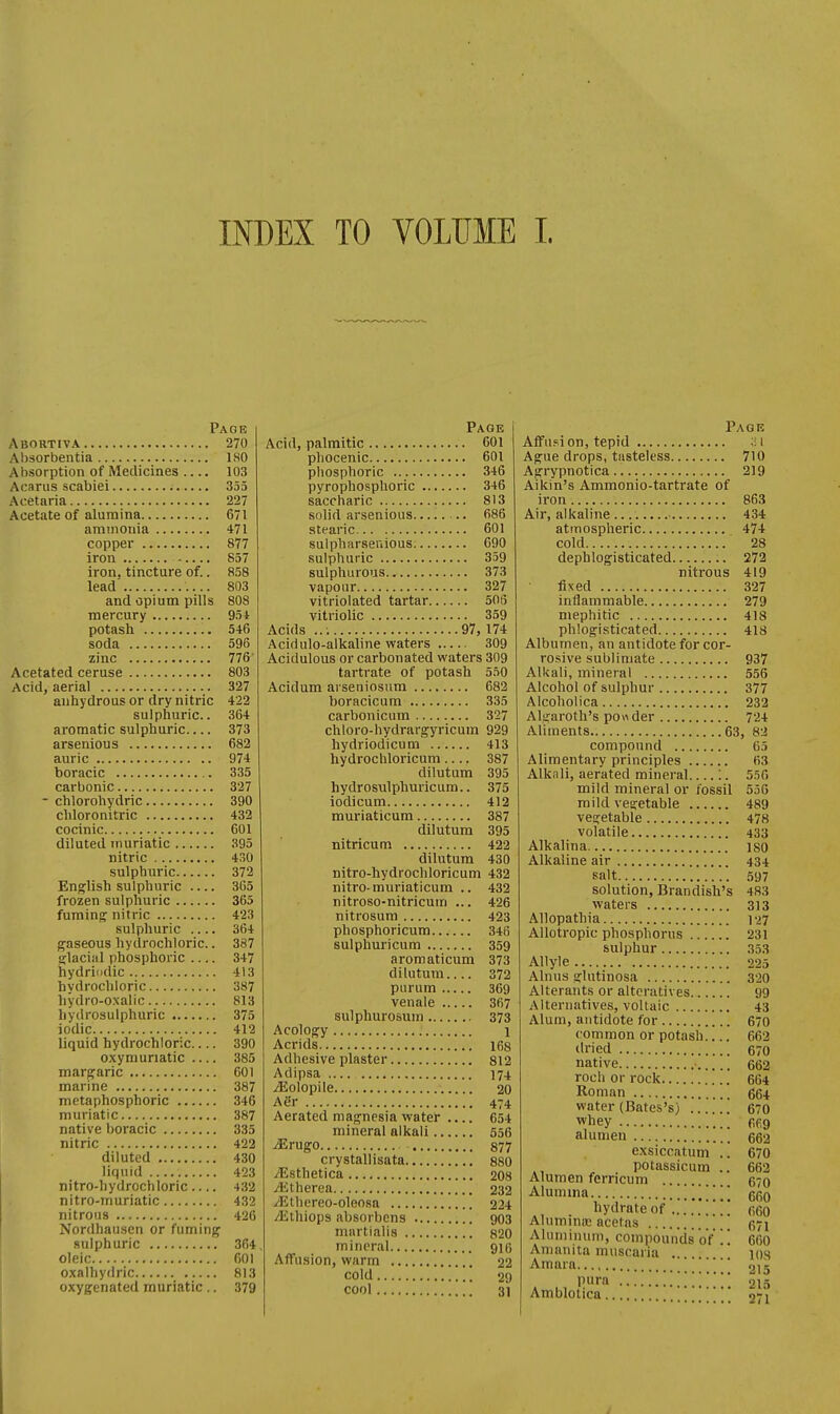 INDEX TO VOLUME I. Page Abortiva 270 Absorbentia ISO Absorption of Medicines 103 Acarus scabiei 355 Aoetaria 227 Acetate of alumina 671 ammonia 471 copper 877 iron 857 iron, tincture of.. 858 lead 803 and opium pills 808 mercury 951 potash 546 soda 596 zinc 776' Acetated ceruse 803 Acid, aerial 327 anhydrous or dry nitric 422 sulphuric. 364 aromatic sulphuric 373 arsenious 682 auric 974 boracic 335 carbonic 327 - chlorohydric 390 cliloronitric 432 cocinic 601 diluted muriatic 395 nitric 430 sulphuric 372 English sulphuric 365 frozen sulphuric 365 fumin<!f nitric 423 sulphuric .... 364 gaseous hydrochloric.. 387 slaciiil phosphoric 347 hydriiidic 413 hydrochloric 387 hydro-oxalic 813 hydrosulphuric 375 iodic 412 liquid hydrochloric 390 oxymunatic .... 385 margaric 601 marine 387 metaphosphoric 346 muriatic 387 native boracic 335 nitric 422 diluted 430 liquid 423 nitro-hydrochloric 432 nitro-muriatic 432 nitrons 426 Nordhausen or fuming sulphuric 364 oleic 601 oxalhydric 813 oxygenated muriatic .. 379 Page Acid, palmitic 601 phocenic 601 phosphoric 346 pyrophosphoric 346 saccharic 813 solid arsenious 686 stearic 601 sulpharsenious. 690 sulphuric 359 sulphurous 373 vapour 327 vitriolated tartar 506 vitriolic 359 Acids ..: 97, 174 Acidulo-alkaline waters 309 Acidulous or carbonated waters 309 tartrate of potash 550 Acidum arseniosum 682 boracicum 335 carbonicum 327 chloro-hydrargyricum 929 hydriodicum 413 hydrochloricum 387 dilutum 395 hydrosulphuricum.. 375 iodicum 412 muriaticum 387 dilutum 395 nitricum 422 dilutum 430 nitro-hydrochloricum 432 nitro-muriaticum .. 432 nitroso-nitricutn ... 426 nitrosum 423 phosphoricum 346 sulphuricum 359 aromaticum 373 dilutum 372 purum 369 venale 367 sulphurosuin 373 Acology 1 Acrids 168 Adhesive plaster 812 Adipsa 174 iEoIopile 20 ASr 474 Aerated magnesia water .... 654 mineral alkali 556 ^rugo 877 crystallisata 880 yEsthetica 208 A;therea 232 ^thereo-oleosa 224 /Ethiops absorbcns 903 mnrtialis 820 mineral 916 AflFusion, warm 22 cold 29 cool 31 Page Affusi on, tepid ;i 1 Ague drops, tasteless 710 Agrypnotica 219 Aikin's Ammonio-tartrate of iron 863 Air, alkaline 434 atmospheric 474 cold 28 dephlogisticated 272 nitrous 419 fixed 327 inflammable 279 mephitic 418 phlogisticated 418 Albumen, an antidote for cor- rosive sublimate 937 Alkali, mineral 556 Alcohol of sulphur 377 Alcoholica 232 Alirarotli's ponder 724 Aliuients 63, 82 compound 65 Alimentary principles 63 Alkali, aerated mineral :. 556 mild mineral or fossil 55G mild vetjetable 489 vegetable 478 volatile 433 Alkalina iso Alkaline air 434 salt 597 solution, Brandish's 483 waters 313 Allopathia 127 Allotropic phosphorus 231 sulphur 353 Allyle 225 Alnus glutinosa 320 Alterants or alteratives 99 Alternatives, voltaic 43 Alum, antidote for 670 common or potash 662 dried 670 native 662 roch or rock 664 Roman 664 water (Bates's) 670 whey pfig alumen '. 662 exsiccatum .. 670 potassicum .. 663 Alumen ferricum 670 Alumma '\\ 560 . hydrate of ..'.'..*;.!! (;6o Alummoe acetas 571 Aluminum, compounds of '.'. 660 Amanita muscaria . 10s Amara ;;;; 215 pura 215 Amblolica 071