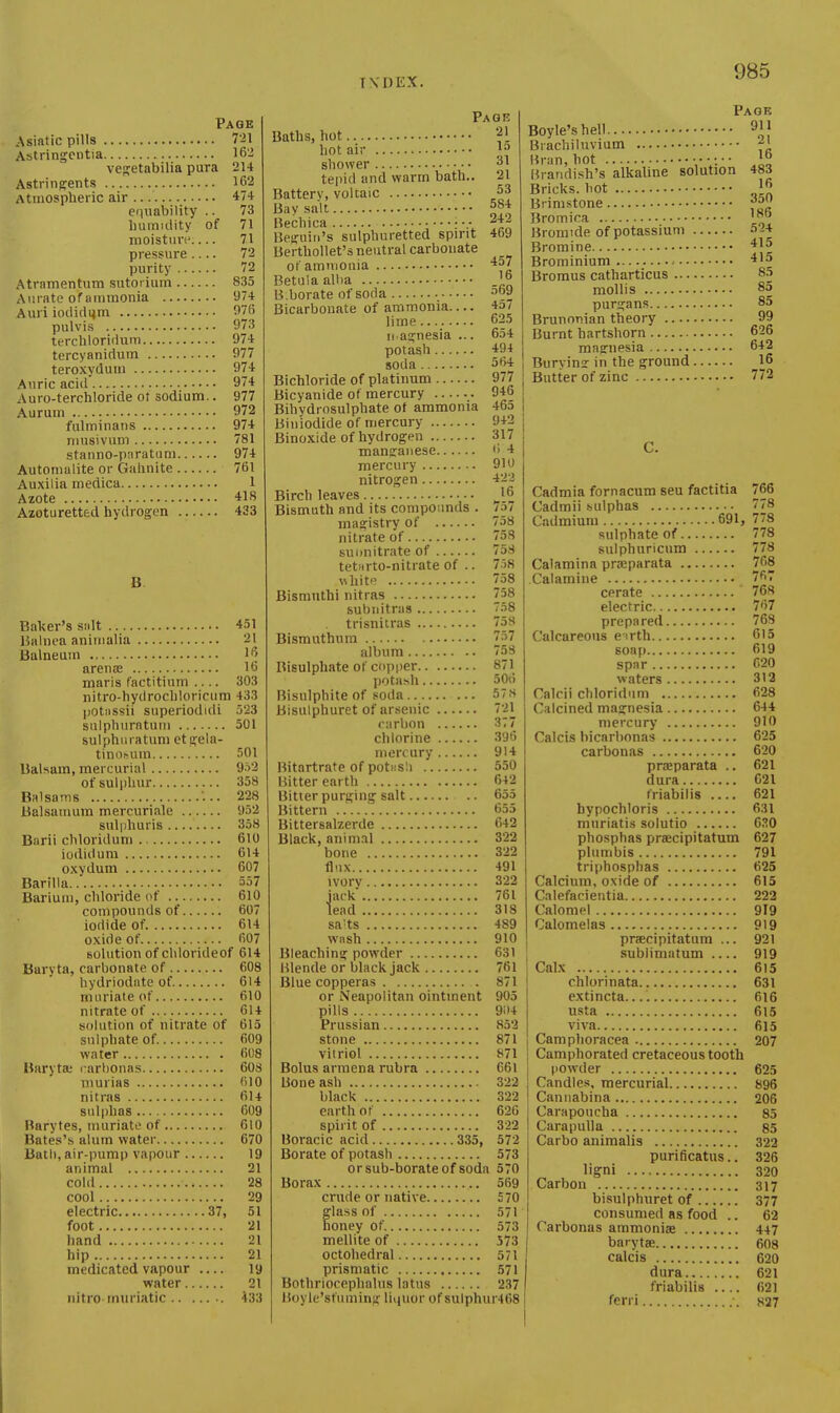 Page Asifttic pills 721 Astringcntia 162 ves:etabilia pura 214 Astringents 162 Atmospheric air 474 equability .. 73 liumiclity of 71 moisturi' 71 pressure.... 72 purity 72 Atrnmentum sutorium 835 Aurato of ammonia 974 Auri ioclicli4m 976 pulvis 973 terchloriduni 974 tercyanidum 977 teroxydum 974 Auric acid' 974 Auro-terchloride ot sodium.. 977 Aurum 972 fulminans 974 mnsivum 781 stanno-pnratuni 974 Automalite or Gahnite 761 Auxilia medica 1 Azote 418 Azoturetted hydrogen 433 B Baker's sidt 451 Balnea animalia 21 Balneum l'> arenas 16 maris factitium .... 303 nitro-hydrocliloricum 433 potiissii superiodiili 523 siilpluiratum 501 sulphiiratuni et geia- tinosum 501 BaUara, mercurial 952 of sulphur 358 Balsams .. 228 Balsamum mercuriale 952 sulphuris 358 Barii cliloridum 610 iodidum 614 oxydum 607 Barilla 557 Barium, chloride (^f 610 compounds of 607 iodide of. 614 oxide of 607 solution of clilorideof 614 Baryta, carbonate of 608 hydriodate of 614 muriate of 610 nitrate of 614 solution of nitrate of 615 sulphate of. 609 water 608 Baryta; carbonas 60S murias 610 nitras 614 sulphas 609 Barytes, muriate of 610 Bates'.s alum water 670 Bath, air-pump vapour 19 animal 21 cold 28 cool 29 electric 37, 51 foot 21 hand 21 hip 21 medicated vapour — 19 water 21 nitro-muriatic 433 Page Baths, hot hot air shower 31 tepid and warm bath.. 21 Battery, voltaic ^53 Bay salt Bechica • •.• Begnin's sulphuretted spirit Berthollet's neutral carbonate of amniouia iiu'k lend 584 242 469 457 Betuia alba '5 B.borate of soda ^69 Bicarbonate of ammonia 4o/ lime 625 n agnesia ... 654 potash 494 soda 5W Bichloride of platinum 977 Bicyanide of mercury 946 Bihydrosulphate of ammonia 465 Biniodide of mercury 942 Binoxide of hydrogen 317 mansraiiese 6 4 mercury 910 nitrogen 42J Birch leaves Bismuth and its compounds . magistry of nitrate of suonitrate of tetnrto-nitrate of .. wliitp Bismnthi nitras 758 subiiitrns . trisnitras , Bismuthum album .. Bisulphate of copper potash 506 Bisulphite of .«oda 578 Bisulphurct of arsenic 721 carbon 377 chlorine 396 mercury 914 Bitartrate of potash 550 Bitter earth 642 Bitter purging salt 655 Bittern ' 655 Bittersalzerde 042 Black, anim.il 322 bone 322 flux 491 758 758 758 7o8 758 58 758 757 75S 871 ivorv 322 761 318 sa^ts 489 wash 910 Bleaching powder 631 Blende or bhick jack 761 Blue copperas 871 or Neapolitan ointment 905 pills 9i)4 Prussian 852 stone 871 vitriol 871 Bolus armena rubra 661 Bone ash 322 black 322 earth of 620 spirit of 322 Boracic acid 335, 572 Borate of potash 573 orsub-borateof soda 570 Borax 569 crude or native 570 glass of 571 oney of. 573 mellite of 573 octohedral 571 prismatic 571 Bothriocephalus latus 237 Boyle'sfiiming liquor of sulphur468 Page Boyle's hell Brachiluvium Bran, hot [° Brandi.sh's alkaline solution 483 Bricks, hot Brimstone Bromica Bromide of potassium 524 Bromine Brominium -■ 4l3 Bromus catharticus 8.5 mollis 8^ purgans 85 Brunnnian theory 99 Burnt hartshorn 626 magnesia 642 Buryimr in the ground __16 Butter of zinc 772 C. Cadmia fornacum seu factitia 766 Cadmii sulphas 778 Cadmium 691, 778 sulphate of 778 sulphuricum 778 Calamina prEparata 768 Calamine t^' cerate ' 768 electric 767 prepared 769 Calcareous e irth 615 soap 619 spar 620 waters 313 Calcii chloridum 628 Calcined magnesia 644 mercury 910 Calcis bicarbonas 625 carbonas 620 praeparata .. 621 dura 621 friabilis 621 hypochloris 631 mnriatis solutio 630 phosphas praecipitatum 627 plumbis 791 triphosphas 625 Calcium, oxide of 615 Calefacientia 222 Calomel 919 Calomelas 919 praecipitatum ... 921 sublimatum 919 Calx 615 chlorinata 631 extincta. 616 usta 615 viva 615 Camphoracea 207 Camphorated cretaceous tooth i powder 625 Candles, mercurial 896 Canuabina 206 Carapoucha 85 Carapulla 85 Carbo animalis 322 purificatus.. 326 ligni 320 Carbon 317 bisulphuret of 377 consumed as food .. 62 Carbonas ammonias 447 barytae 608 calcis 620 dura 621 friabiUs 621 ferri 837