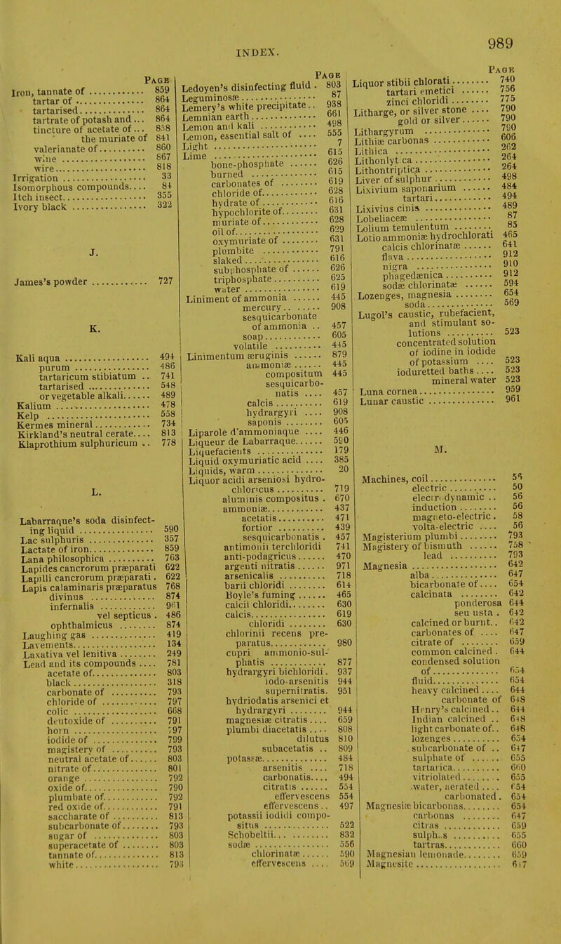 Page Iron, tanIIate of 859 tartar of 864 tartarised 864 tartrate of potash and... 864 tincture of acetate of... 8.i8 the muriate of 841 valerianate of 860 wlue 867 wire 818 Irrigation 33 Isouiorphous compounds 84 Itch insect 355 Ivory black 322 J. James's powder 727 87 938 661 498 555 7 615 K. Kali aqua 494 purum 486 tartaricum stibiatum .. 741 tartarised 548 or veg;etable alkali 489 Kalium 478 Kelp 558 Kermes mineral 734 Kirkland's neutral cerate 813 Klaprothium sulphuricum .. 778 Page Ledoyen's disinfecting fluid . 803 Leguminosffi Lemery's white precipitate. Lemnian earth Lemon and kali ; Lemon, essential salt ot ... Li.srht Lime . „ bone-phospliate burned ^'^ carbonates of 619 chloride of. 628 hydrate of o' hypochlorite of 631 muriate of 628 oil of 629 oxymuriate of 631 plumbite 791 slaked 616 subphosphate of 626 triphosphate 625 water 619 Labarraque'8 soda disinfect- ing liquid 590 Lac sulphuris 357 Lactate of iron 859 Lana philosophica 763 Lapides cancrorum praeparati 622 Lapilli cancrorum praeparati. 622 Lapis calaminaris praeparatus 768 divinus 874 infernalis 9''1 vel septicus . 486 ophthalmicus 874 Laughing gas 419 Lavements 134 Laxativa vel lenitiva 249 Lead and its compounds 781 acetate of 803 black 318 carbonate of 793 chloride of 797 colic 668 dt iitoxide of 791 horn ';97 iodide of 799 magistery of 793 neutral acetate of 803 nitrate of 801 orange 792 oxide of 790 plumbateof. 792 red oxide of 791 saccliarate of 813 subcarbonate of 793 sugar of 803 superacefate of 803 tannatc of 813 white 793 457 605 Liniment of ammonia 443 mercury 908 sesquicarbonate of ammonia . soap volatile 445 Linimentum seruginis 879 ammoniae 44o compositum 445 sesquicarbo- natis 457 calcis 619 hydrargyri 908 saponis 605 Llparole d'ammoniaque 446 Liqueur de Labarraque 5S0 Liquefacients 179 Liquid oxymuriatic acid 385 Liquids, warm 20 Liquor acidi arseniosi hydro- chloncus 719 aluniinis compositus . 670 ammoniae 437 acetatis 471 fortior 439 sesquicarbonatis . 457 antimoiiii terchloridi 741 anti-podagricus 470 argeuti nitratis 971 arsenicalis 718 barii chloridi 614 Boyle's fuming 465 calcii chloridi 630 calcis 619 chloridi 630 chlorinii recens pre- paratus 980 cupri ammonio-sul- phatis 877 hydrargyri bichloridi. 937 iodo arsenitis 944 supernitratis. 951 hydriodatis arsenici et hydrargyri 944 raagnesiae citratis.... 659 plumbi diacetatis 808 dilutus 810 subacetatis .. 809 potassae 484 arsenitis 718 carbonatis 494 citratis 554 etfervescens 554 effervescens.. 497 potassii iodidi compo- situs 522 Schobeltii 832 sodie 556 chlorinatflB .^90 etfervescens .)09 Page Liquor stibii chlorati 740 tartari emetici 75b zinci chloridi 775 Litharge, or silver stone .... 790 gold or silver 790 Lithargyrum Lithiae carbonas Lithica i^li Lithonlytca f^* Lithontriptic.a j* Liver of sulphur Lixivium saponarium 484 tartari 494 Lixivius cinis. 489 Lobeliaceae 87 Lolium temulentum ......... °l Lotio ammonia; hydrochlorati 46a calcis chlorinatae 641 fi^va nigra pliagedaenica 912 sodae chlorinata; 594 Lozenges, magnesia 654 soda 369 Lugol's caustic, rubefacient, and stimulant so- lutions 523 concentrated solution or iodine in iodide of potassium ioduretted baths mineral water Luna cornea 523 523 523 959 Lunar caustic 961 M. Machines, coil 5*? electric 50 elecm dynamic .. 56 induction 56 magneto-electric. 58 volta-electric — 56 Magisterinm plumbi 793 Miiiiistery of bismuth 758  ^ lead 793 Magnesia 642 alba 647 bicarbonate of.... 654 calcinata 642 ponderosa 644 sen usta . 642 calcined or burnt.. 642 carbonates of 647 citrate of 659 common calcined . 644 condensed solution of 654 fluid 654 heavy calcined 644 carbonate of 648 Hrnry's calcined.. 644 Indian calcined .. 6^3 light carbonate of.. 648 lozenges 654 . subcarbonate of .. 647 sulphate of 655 tariaiica 6(i0 vitriolated 655 .water, iier ated .... ('54 carbonated. 654 Magnesisebicarbonas 654 carbonas 647 citnis 6.^9 sulph..s 655 tartras 660 Magnesiaii lemonade 6.)9 Mfigucsilc 617