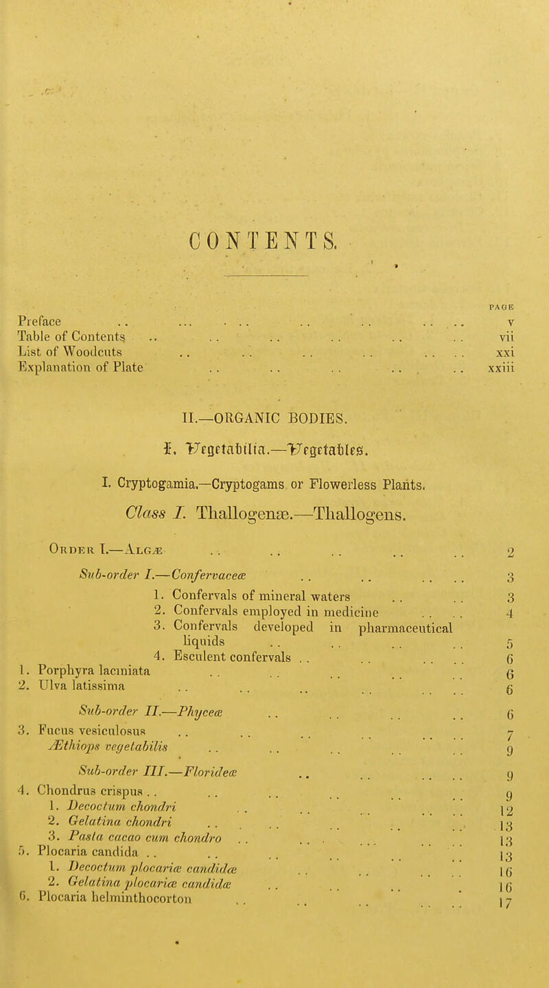 PAG 15 CONTENTS. Preface .. ... ... . . . . .... v Table of Contents .. .. .. .. .. . . vii List of Woodcuts .. . . . . . . .... xxi Explanation of Plate .. . . . . .. . . xxiii II.—ORGANIC BODIES. $. TJcgrtaluIta.—ITcgetaliles. I. Cryptogamia—Cryptogams or Flowerless Plants. Class I. Thallogentc.—Tliallogens. 1. 2. Order I.—Alg^s Sub-order I.—Confervacece 1. 2. 3. 4. Porpliyra laciniata Ulva latissima Confervals of mineral waters Confervals employed in medicine Confervals liquids Esculent confervals developed in pharmaceutical Sub-order II.—Phycece 3. Fucus vesiculosus JEtliiops vegetabilis Sub-order III.—Floridece 4. Chondrus crispus 1. JDecoctum chondri 2. Gelatina chondri 3. Pasta cacao cum chondro 5. Plocaria Candida . . L. Decoctum plocaria candidce 2. Gelatina plocurice Candida G. Plocaria helminthocorton 2 3 3 4 6 G 6 (3 7 9 9 9 12 13 13 13 l(j id 17