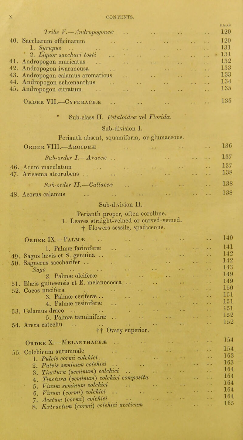 PACK Tribe V.—Andropogonea? 40. Saccliarum officinarum 1. Syrupus 2. Liquor sacchari tosti 41. Andropogon muricatus 42. Andropogon iwarancusa 43. Andropogon calamus aromaticus 44. Andropogon schoenanthus 45. Andropogon citratum Order YII.—Cyperacea; ' Sub-class II. Petaloidea vel Florida. Sub-division I. Perianth absent, squamiform, or glumaceous. Order VIII.—Aroidea: Sub-order 1.—Aracea .. 46. Arum maculatum 47. Arisaema atrorubens Sub-order II.—Callacea 48. Acorus calamus Sub-divbion II. Perianth propel’, often corolline. 1. Leaves straight-veined or curved-veined, f Flowers sessile, spadiceous. Order IX.—Palmas 49. 50. 51. 52. 53. 54. 1. Palmae fariniferae Sagus lsevis et S. genuina .. Saguerus saccharifer .. Sago 2. Palmae oleiferae Elaeis guineensis et E. melanococca . . Cocos nucifera 3. Palmae ceriferae .. 4. Palmae resiniferae Calamus draco .. 5. Palmae tanniniferae Areca catechu .. • • • • _ ft Ovary superior. Order X.—Melakthaceas 55. Colchicum autumnale 1. Pulvis cormi colchici 2. Pulvis seminum colchici 3. Tinctura (seminum) colchici .. 4. Tinctura (seminum) colchici composita 5. Vinum seminum colchici 6. Vinum {cormi) colchici 7. Acetuni (cormi) colchici 8. Extraction (cormi) colchici aceticum 120 120 131 131 132 133 133 134 135 136 136 137 137 138 138 138 140 141 142 142 143 149 149 150 151 151 151 152 152 154 154 163 163 164 161 164 164 164 165