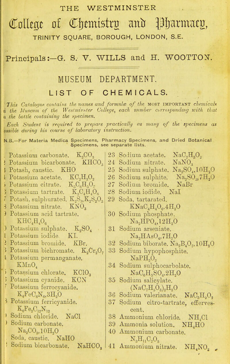 THE WESTMINSTER College of Cijtmtstrg anir ^ijarmacg, TRINITY SQUARE, BOROUGH, LONDON, S.E. Principals:—G. S. V. WILLS and H. WOOTTON. MUSEUM DEPARTMENT. LIST OF CHEMICALS. This Cataloque. contains the names and formula of the most important chemicals n the Museum of the Westminster College, each number corresponding with that a the bottle containing the specimen. Each Student is required, to -prepare practically as many of the specimens as ossible during his course of laboratory instruction. N.B.—For Materia Medica Specimens, Pharmacy Specimens, and Dried Botanical Specimens, see separate lists. . Potassium carbonate. K2C03 } Potassium bicarbonate. KHC03 5 Potash, caustic. KHO [ Potassium acetate. KC2H302 > Potassium citrate. K3CKH5Or 5 Potassium tartrate. K204rI4OR 1 Potash, sulphurated. K2S.„K2S203 3 Potassium nitrate. KN03 J Potassium acid tartrate. KHC4H406 ) Potassium sulphate. K2S04 - I Potassium iodide KI. I Potassium bromide. KBr. 5 Potassium bichromate. K2Cr207 t Potassium permanganate. KMn04 ) Potassium chlorate. KC103 5 Potassium cyanide. KCN 7 Potassium ferrocyanide. K4FeC6N6,3H20 1 Potassium ferricyanide. K6Fe2C12NI2 > Sodium chloride. NaOl ) Sodium carbonate. ^ Na2C03,l()H20 Soda, caustic. NaHO 23 Sodium acetate. NaC2H30.> 24 Sodium nitrate. NaN03 25 Sodium sulphate. NaaSO4,l0HaO 26 Sodium sulphite. Na2S03j7H20 27 Sodium bromide. NaBr 28 Sodium iodide. Nal 29 Soda, tartarated. KNaC4H406.4H20 30 Sodium phosphate. Na2HP04,l2H20 31 Sodium arseniate. Na2HAs04,7H.,0 32 Sodium biborate. Na2B4O7,10H2O 33 Sodium hypophosphite. NaPH202 34 Sodium sulphocarbolate. NaC6H5S04,2H20 35 Sodium salicylate. (NaC7H503)2H20 36 Sodium valerianate. NaOgHoOj 37 Sodium citro-tartrate, efferves- cent. 38 Ammonium chloride. NH,C1 39 Ammonia solution. NH4HO 40 Ammonium carbonate. N3Hu0205
