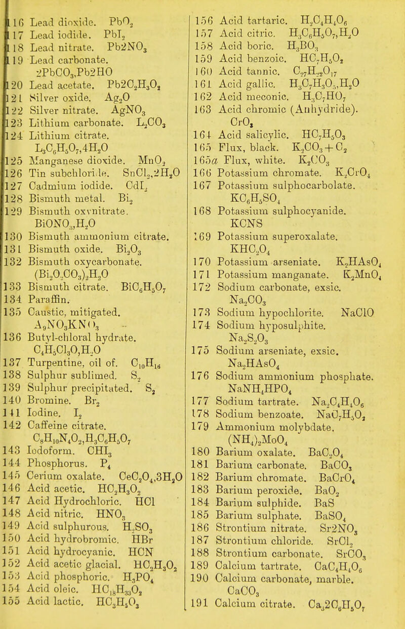 18 Lead nitrate. Pb2N03 .19 Lead carbonate. 2>PbG08,Pb2HO 120 Lead acetate. Pb20,H301 12 L Silver oxide. Ag20 122 Silver nitrate. AgN03 123 Lithium carbonate. L2C03 12-4 Lithium citrate. L3C6H507,4H20 125 Manganese dioxide. Mn03 126 Tin subchloride. SnOU^H^O 127 Cadmium iodide. Cdl3 128 Bismuth metal. Bi3 129 Bismuth oxvnitrate. BiONO:„H30 130 Bismuth ammonium citrate. 131 Bismuth oxide. Bi303 132 Bismuth oxycarbonate. (Bi20,C03)3H20 133 Bismuth citrate. BiC6H507 134 Paraffin. 135 Caustic, mitigated. A9N03KN<>3 136 Butyl-chloral hydrate. 04HfiCl30,H1,0 137 Turpentine, oil of. C^H,,; 138 Sulphur sublimed. S2 139 Sulphur precipitated. S, 140 Bromine. Br2 141 Iodine. I2 142 Caffeine citrate. C8H10N402,H3C6HA 143 Iodoform. CHI3 144 Phosphorus. P4 145 Ceri um oxalate. CeC204,3H20 146 Acid acetic. HC2H302 147 Acid Hydrochloric. HC1 148 Acid nitric. HNO„ 149 Acid sulphurous. H,S03 150 Acid hydrobromic. HBr 151 Acid hydrocyanic. HCN 152 Acid acetic glacial. HC2H302 153 Acid phosphoric. H3P04 154 Acid oleic. I1CI8H3A 156 Acid tartaric. H,C,H406 158 Acid boric. H3BO:! 159 Acid benzoic. HC7HA 1 60 Acid tannic. C97H.,20]7 161 Acid gallic. H307H305,HaO 1 62 Acid meconic. H3C7H07 163 Acid chromic (Anhydride). CrO, 164 Acid salicylic HC7H503 165 Flux, black. K,C03 + Ca 165a Flux, white. K2C03 166 Potassium chromate. K2Cr04 167 Potassium sulphocarbolate. KC6H5S04 168 Potassium sulphocyanide. KCNS 169 Potassium superoxalate. KHC204 170 Potassium arseniate. K2HAs04 171 Potassium manganate. K2Mn04 172 Sodium carbonate, exsic. Na2C03 173 Sodium hypochlorite. NaCIO 174 Sodium hyposulphite. Na,S203 175 Sodium arseniate, exsic. Na,HAs04 176 Sodium ammonium phosphate. NaNILHPO, 177 Sodium tartrate. Na3C4HA 178 Sodium benzoate. NaC7HA 179 Ammonium molybdate. (NH4)2Mo04 180 Barium oxalate. BaC304 181 Barium carbonate. BaC03 182 Barium chromate. BaCr04 183 Barium peroxide. Ba02 184 Barium sulphide. BaS 185 Barium sulphate. BaS04 186 Strontium nitrate. Sr2NOs 187 Strontium chloride. SrCl., 188 Strontium carbonate. SrC03 189 Calcium tartrate. CaC4H406 190 Calcium carbonate, marble. CaC03