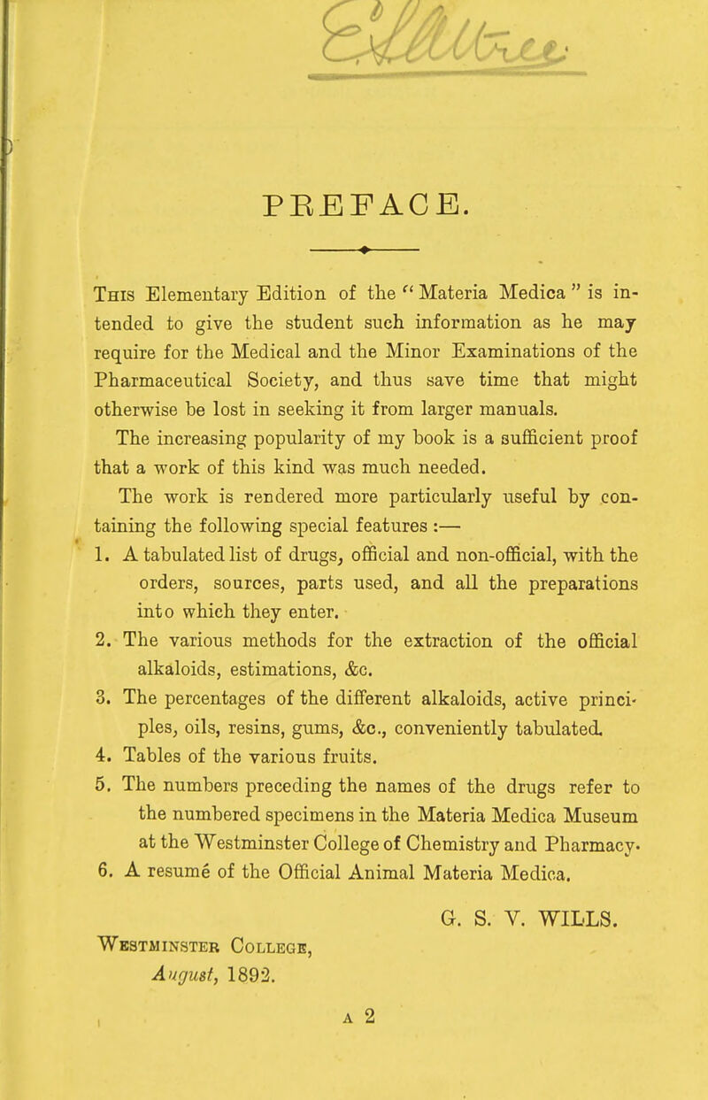 PBEFACE. This Elementary Edition of the  Materia Medica  is in- tended to give the student such information as he may require for the Medical and the Minor Examinations of the Pharmaceutical Society, and thus save time that might otherwise be lost in seeking it from larger manuals. The increasing popularity of my book is a sufficient proof that a work of this kind was much needed. The work is rendered more particularly useful by con- taining the following special features :— 1. A tabulated list of drugs, official and non-official, with the orders, sources, parts used, and all the preparations into which they enter. 2. The various methods for the extraction of the official alkaloids, estimations, &c. 3. The percentages of the different alkaloids, active princi- ples, oils, resins, gums, &c, conveniently tabulated. 4. Tables of the various fruits. 5. The numbers preceding the names of the drugs refer to the numbered specimens in the Materia Medica Museum at the Westminster College of Chemistry and Pharmacy. 6. A resume of the Official Animal Materia Medica. G. S. V. WILLS. Westminster College, August, 1892.
