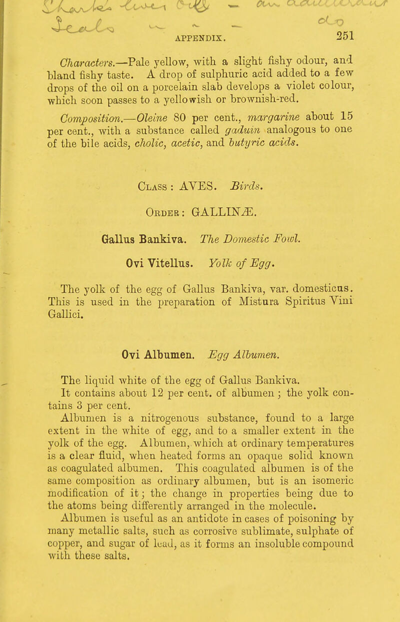Characters.—Pale yellow, with a slight fishy odour, and bland fishy taste. A drop of sulphuric acid added to a few drops of the oil on a porcelain slab develops a violet colour, which soon passes to a yellowish or brownish-red. Composition.—Oleine 80 per cent., margarine about 15 per cent., with a substance called gaduin analogous to one of the bile acids, cholic, acetic, and butyric acids. Class : AVES. Birds. Order: GALLING. Gallus Bankiva. The Domestic Fowl. Ovi Vitellus. Yolk of Egg. The yolk of the egg of Gallus Bankiva, var. domestic us. This is used in the preparation of Mistura Spiritus Vini Gallici. Ovi Albumen. Egg Albumen. The liquid white of the egg of Gallus Bankiva. It contains about 12 per cent, of albumen; the yolk con- tains 3 per cent. Albumen is a nitrogenous substance, found to a large extent in the white of egg, and to a smaller extent in the yolk of the egg. Albumen, which at ordinary temperatures is a clear fluid, when heated forms an opaque solid known as coagulated albumen. This coagulated albumen is of the same composition as ordinary albumen, but is an isomeric modification of it; the change in properties being due to the atoms being differently arranged in the molecule. Albumen is useful as an antidote in cases of poisoning by many metallic salts, such as corrosive sublimate, sulphate of copper, and sugar of lead, as it forms an insoluble compound with these salts.