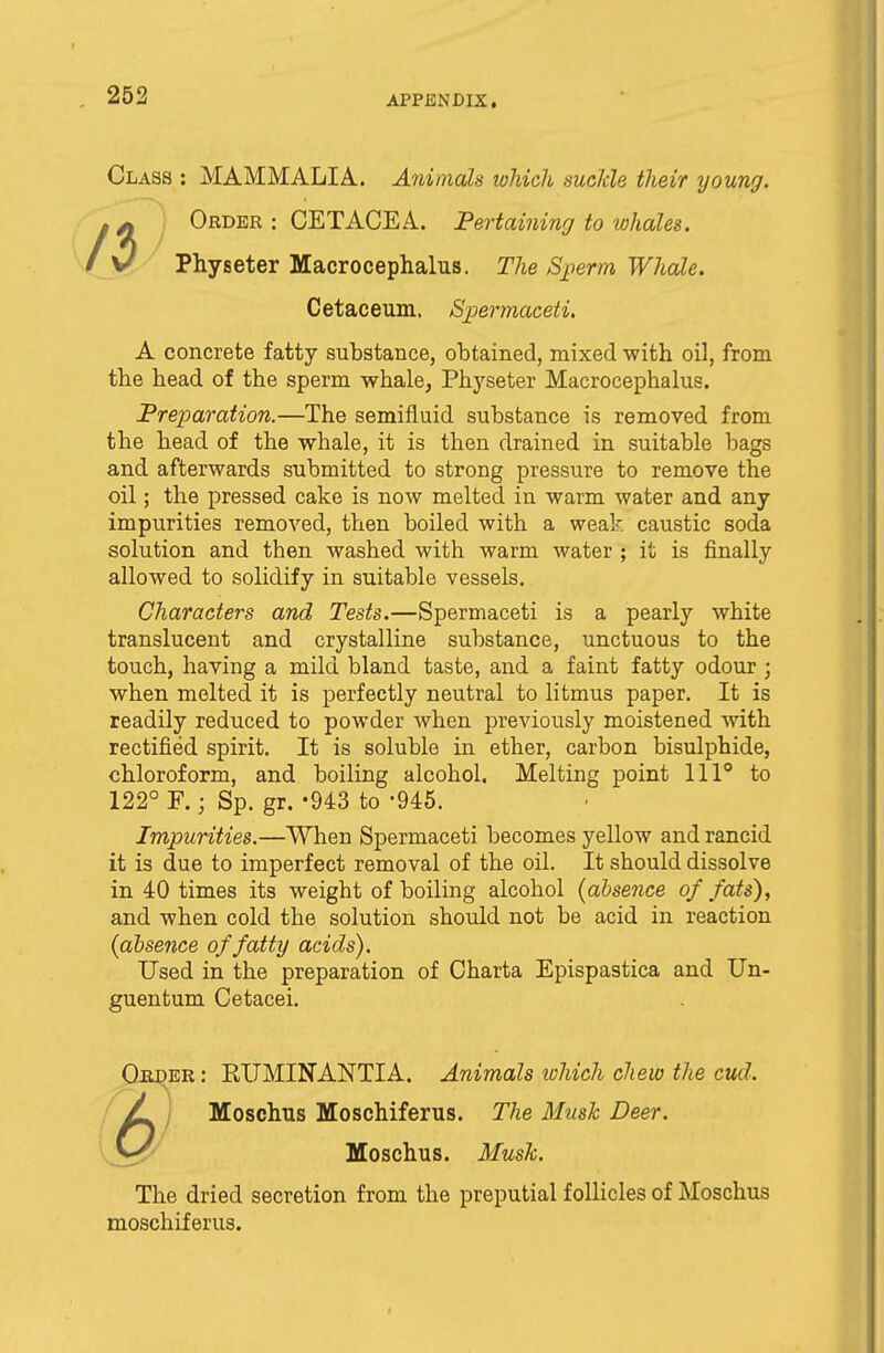 Class : MAMMALIA. Animals which suckle their young. r ^ Order : CETACEA. Pertaining to whales. \J Physeter Macrocephalus. The Sperm Whale. Cetaceum. Spermaceti. A concrete fatty substance, obtained, mixed with oil, from the head of the sperm whale, Physeter Macrocephalus. Preparation.—The semifluid substance is removed from the head of the whale, it is then drained in suitable bags and afterwards submitted to strong pressure to remove the oil; the pressed cake is now melted in warm water and any impurities removed, then boiled with a weak caustic soda solution and then washed with warm water ; it is finally allowed to solidify in suitable vessels. Characters and Tests.—Spermaceti is a pearly white translucent and crystalline substance, unctuous to the touch, having a mild bland taste, and a faint fatty odour ; when melted it is perfectly neutral to litmus paper. It is readily reduced to powder when previously moistened with rectified spirit. It is soluble in ether, carbon bisulphide, chloroform, and boiling alcohol. Melting point 1110 to Impurities.—When Spermaceti becomes yellow and rancid it is due to imperfect removal of the oil. It should dissolve in 40 times its weight of boiling alcohol {absence of fats), and when cold the solution should not be acid in reaction (absence of fatty acids). Used in the preparation of Charta Epispastica and Un- guentum Cetacei. Order : EITMINANTIA. Animals which chew the cud. jL i Moschus Moschiferus. The Mush Deer. The dried secretion from the preputial follicles of Moschus moschiferus. 122° F. ■ Sp. gr. -943 to '945. Moschus. Musk.