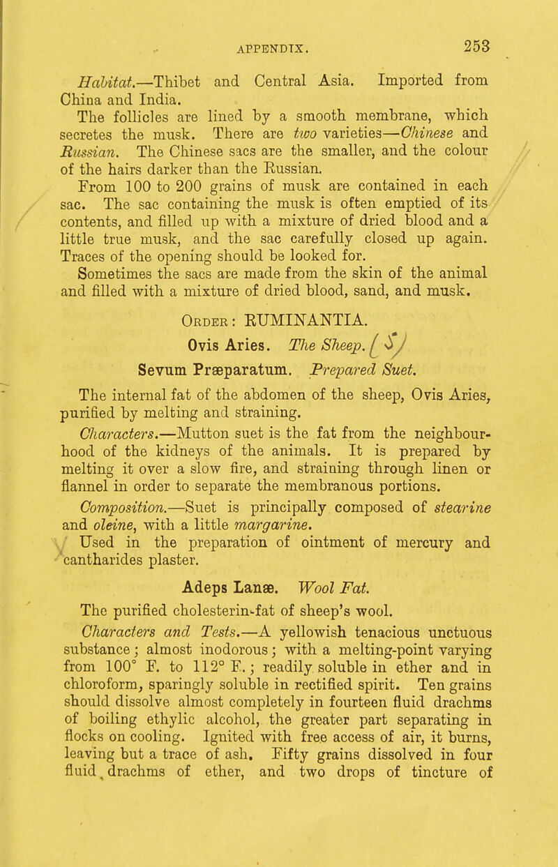 Habitat.—Thibet and Central Asia. Imported from China and India. The follicles are lined by a smooth membrane, which secretes the musk. There are two varieties—Chinese and Russian. The Chinese sacs are the smaller, and the colour of the hairs darker than the Russian. From 100 to 200 grains of musk are contained in each sac. The sac containing the musk is often emptied of its contents, and filled up with a mixture of dried blood and a little true musk, and the sac carefully closed up again. Traces of the opening should be looked for. Sometimes the sacs are made from the skin of the animal and filled with a mixture of dried blood, sand, and musk. Order: RUMINANTIA. Ovis Aries. The Sheep. ^ 0>J Sevum Praeparatum. Prepared Suet. The internal fat of the abdomen of the sheep, Ovis Aries, purified by melting and straining. Characters.—Mutton suet is the fat from the neighbour- hood of the kidneys of the animals. It is prepared by melting it over a slow fire, and straining through linen or flannel in order to separate the membranous portions. Composition.—Suet is principally composed of stearine and oleine, with a little margarine. Used in the preparation of ointment of mercury and 'cantharides plaster. Adeps Lanae. Wool Fat. The purified cholesterin-fat of sheep's wool. Characters anal Tests.—A yellowish tenacious unctuous substance; almost inodorous; with a melting-point varying from 100° F. to 112° F.; readily soluble in ether and in chloroform, sparingly soluble in rectified spirit. Ten grains should dissolve almost completely in fourteen fluid drachms of boiling ethylic alcohol, the greater part separating in flocks on cooling. Ignited with free access of air, it burns, leaving but a trace of ash. Fifty grains dissolved in four fluid, drachms of ether, and two drops of tincture of