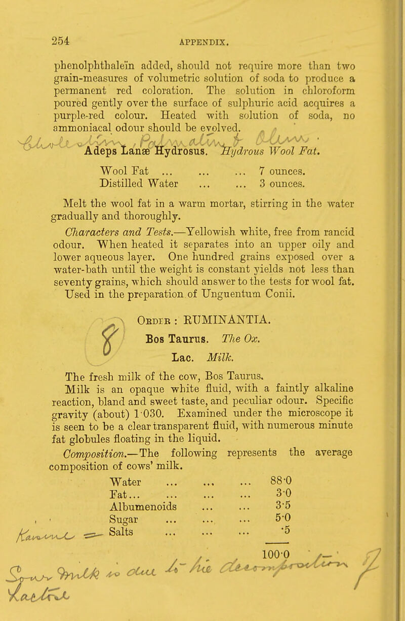 phenolphthale'in added, should not require more than two grain-measures of volumetric solution of soda to produce a permanent red coloration. The solution in chloroform poured gently over the surface of sulphuric acid acquires a purple-red colour. Heated with solution of soda, no ammoniacal odour should he evolved. Adeps Lanae Hydrosus. Hydrous Wool Fat. Wool Fat ... ... ... 7 ounces. Distilled Water ... ... 3 ounces. Melt the wool fat in a warm mortar, stirring in the water gradually and thoroughly. Characters and Tests.—Yellowish white, free from rancid odour. When heated it separates into an upper oily and lower aqueous layer. One hundred grains exposed over a water-hath until the weight is constant yields not less than seventy grains, which should answer to the tests for wool fat. Used in the preparation of Unguentum Conii. Obdib : KIJMINANTIA. Bos Taurus. TJie Ox. Lac. Milk. The fresh milk of the cow, Bos Taurus. Milk is an opaque white fluid, with a faintly alkaline reaction, hland and sweet taste, and peculiar odour. Specific gravity (ahout) 1 030. Examined under the microscope it is seen to be a clear transparent fluid, with numerous minute fat globules floating in the liquid. Composition—The following represents the average composition of cows' milk. Water Fat... Albumenoids , • Sugar K^whJU ^ Salts 88-0 30 35 50 •5