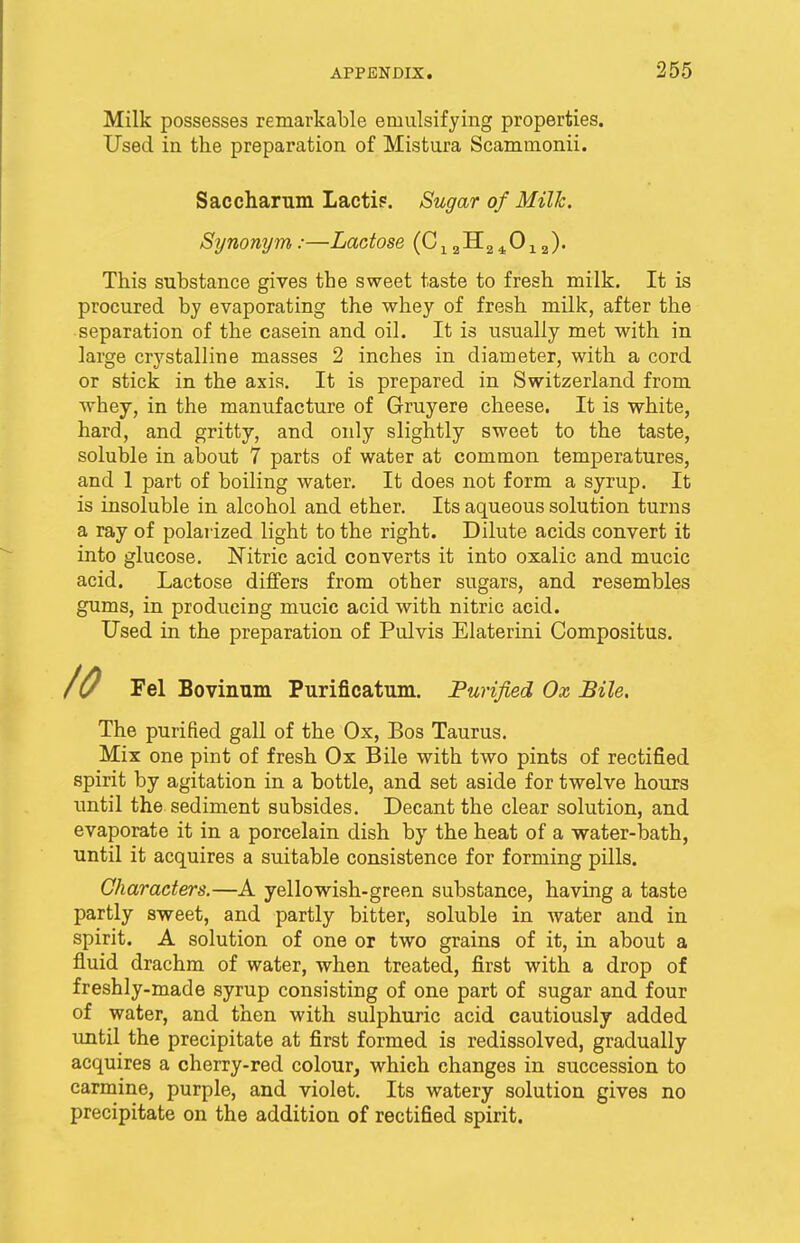 Milk possesses remarkable emulsifying properties. Used in the preparation of Mistura Scammonii. Sac char um Lacti?. Sugar of Milk. Synonym:—Lactose (C12H240la). This substance gives the sweet taste to fresh milk. It is procured by evaporating the whey of fresh milk, after the separation of the casein and oil. It is usually met with in large crystalline masses 2 inches in diameter, with a cord or stick in the axis. It is prepared in Switzerland from whey, in the manufacture of Gruyere cheese. It is white, hard, and gritty, and only slightly sweet to the taste, soluble in about 7 parts of water at common temperatures, and 1 part of boiling water. It does not form a syrup. It is insoluble in alcohol and ether. Its aqueous solution turns a ray of polarized light to the right. Dilute acids convert it into glucose. Nitric acid converts it into oxalic and mucic acid. Lactose differs from other sugars, and resembles gums, in producing mucic acid with nitric acid. Used in the preparation of Pulvis Elaterini Compositus. Fel Bovinum Purificatum. Purified Ox, Bile. The purified gall of the Ox, Bos Taurus. Mix one pint of fresh Ox Bile with two pints of rectified spirit by agitation in a bottle, and set aside for twelve hours until the sediment subsides. Decant the clear solution, and evaporate it in a porcelain dish by the heat of a water-bath, until it acquires a suitable consistence for forming pills. Characters.—A yellowish-green substance, having a taste partly sweet, and partly bitter, soluble in water and in spirit. A solution of one or two grains of it, in about a fluid drachm of water, when treated, first with a drop of freshly-made syrup consisting of one part of sugar and four of water, and then with sulphuric acid cautiously added until the precipitate at first formed is redissolved, gradually acquires a cherry-red colour, which changes in succession to carmine, purple, and violet. Its watery solution gives no precipitate on the addition of rectified spirit.