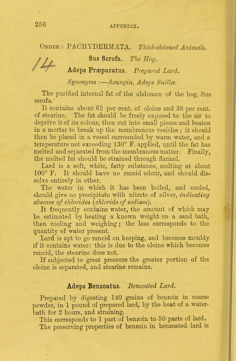 APPENDIX. Order : PACHYDERMATA. Thiclc-slcinned Animale. Sus Scrofa. The Hog. Adeps Prseparatus. Prepared Lard. Synonyms :—Axungia, Adeps Suillee. The purified internal fat of the abdomen of the hog, Sus scrofa. It contains about 62 per cent, of oleine and 38 per cent, of stearine. The fat should be freely exposed to the air to deprive it of its colour, then cut into small pieces and beaten in a mortar to break up the membranous vesicles ; it should then be placed in a vessel surrounded by warm water, and a temperature not exceeding 130° F. applied, until the fat has melted and separated from the membranous matter. Finally, the melted fat should be strained through flannel. Lard is a soft, white, fatty substance, melting at about 100° F. It should have no rancid odour, and should dis- solve entirely in ether. The water in which it has been boiled, and cooled, should give no precipitate with nitrate of silver, indicating absence of chlorides {chloride of sodium). It frequently contains water, the amount of which may be estimated by heating a known weight on a sand bath, then cooling and weighing ; the loss corresponds to the quantity of water present. Lard is apt to go rancid on keeping, and becomes mouldy if it contains water: this is due to the oleine which becomes rancid, the stearine does not. If subjected to great pressure the greater portion of the oleine is separated, and stearine remains. Adeps Benzoatus. Benzoated Lard. Prepared by digesting 140 grains of benzoin in coarse powder, in 1 pound of prepared lard, by the heat of a water- bath for 2 hours, and straining. This corresponds to 1 part of benzoin to 50 parts of lard. The preserving properties of benzoin in benzoated lard is