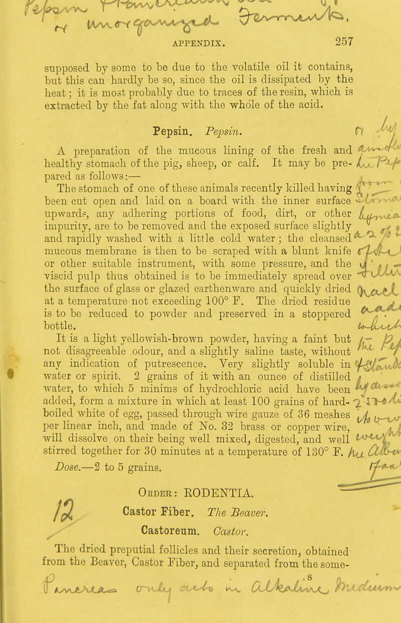 supposed by some to be due to the volatile oil it contains, but this can hardly be so, since the oil is dissipated by the heat; it is most probably due to traces of the resin, which is extracted by the fat along with the whole of the acid. Pepsin. Pepsin. fl -/^j A preparation of the mucous lining of the fresh and Aa^^w™ healthy stomach of the pig, sheep, or calf. It may be pre- LXlP^f*' pared as follows:— The stomach of one of these animals recently killed having ±^\^^ been cut open and laid on a board with the inner surface S-6o-w*.' upward?, any adhering portions of food, dirt, or other jLl^^c<, impurity, are to be removed and the exposed surface slightly ft f and rapidly washed with a little cold water; the cleansed *~ r mucous membrane is then to be scraped with a blunt knife C^L^hi^J or other suitable instrument, with some pressure, and the * , — viscid pulp thus obtained is to be immediately spread over ~v U-'WA the surface of glass or glazed earthenware and quickly dried ()\^<^A at a temperature not exceeding 100° F. The dried residue j is to be reduced to powder and preserved in a stoppered bottle. U-VlAs{J* It is a light yellowish-brown powder, having a faint but A- t? j not disagreeable odour, and a slightly saline taste, without / any indication of putrescence. Very slightly soluble in *$-Ql£vJ}t water or spirit. 2 grains of it with an ounce of distilled t water, to which 5 minims of hydrochloric acid have been 4^'**?, added, form a mixture in which at least 100 grains of hard- 2. i~M boiled white of egg, passed through wire gauze of 36 meshes ^-^r per linear inch, and made of No. 32 brass or copper wire, ' si will dissolve on their being well mixed, digested, and well tM4A^L stirred together for 30 minutes at a temperature of 130° F. /iu Cu$ha> Dose.—2 to 5 grains. Oeder: EODENTIA. Castor Fiber. The Beaver. Castoreum. Castor. The dried preputial follicles and their secretion, obtained from the Beaver, Castor Fiber, and separated from the sonio-
