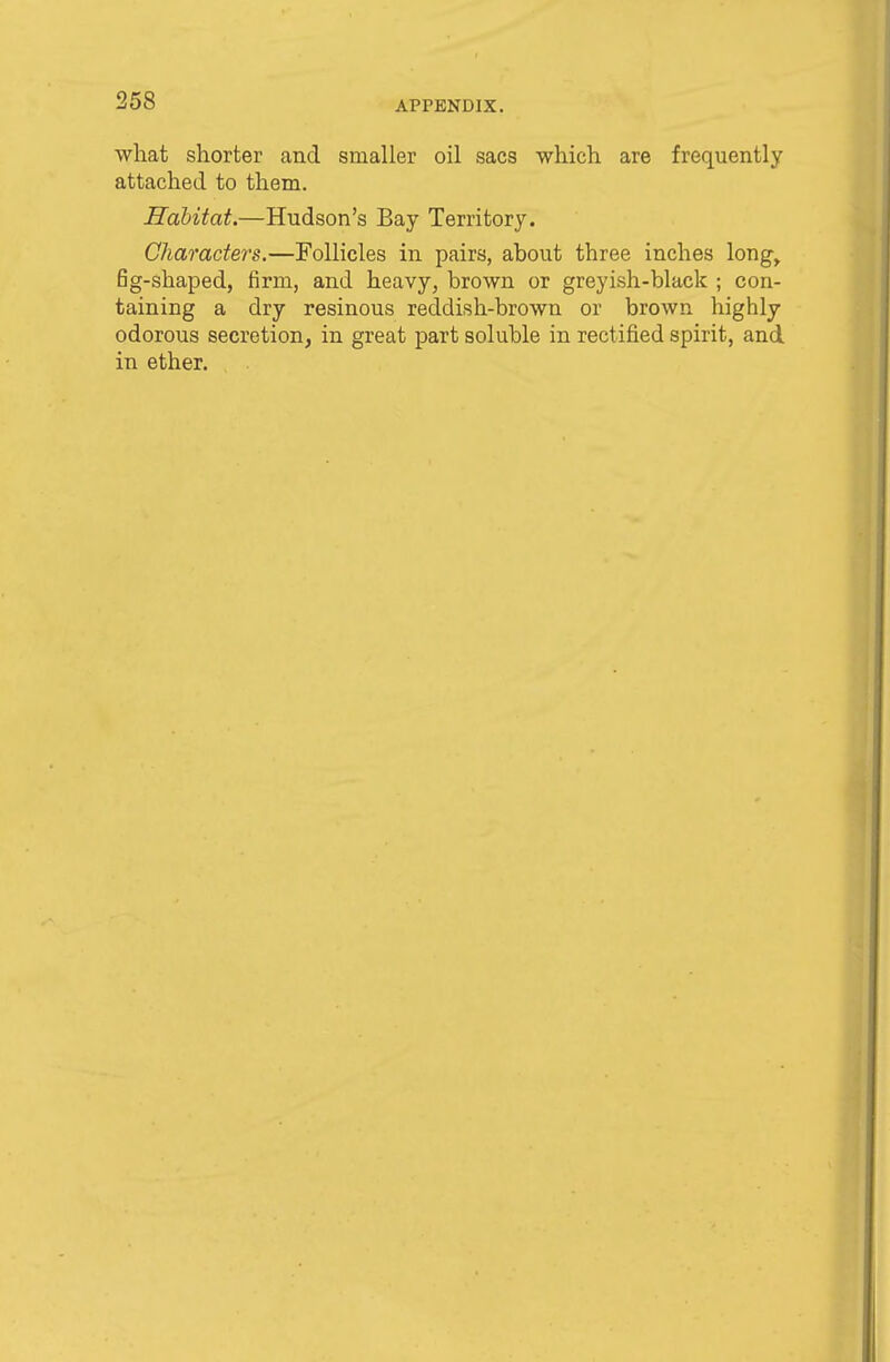 what shorter and smaller oil sacs which are frequently attached to them. Habitat.—Hudson's Bay Territory. Characters.—Follicles in pairs, about three inches long, fig-shaped, firm, and heavy, brown or greyish-black ; con- taining a dry resinous reddish-brown or brown highly odorous secretion, in great part soluble in rectified spirit, and in ether.