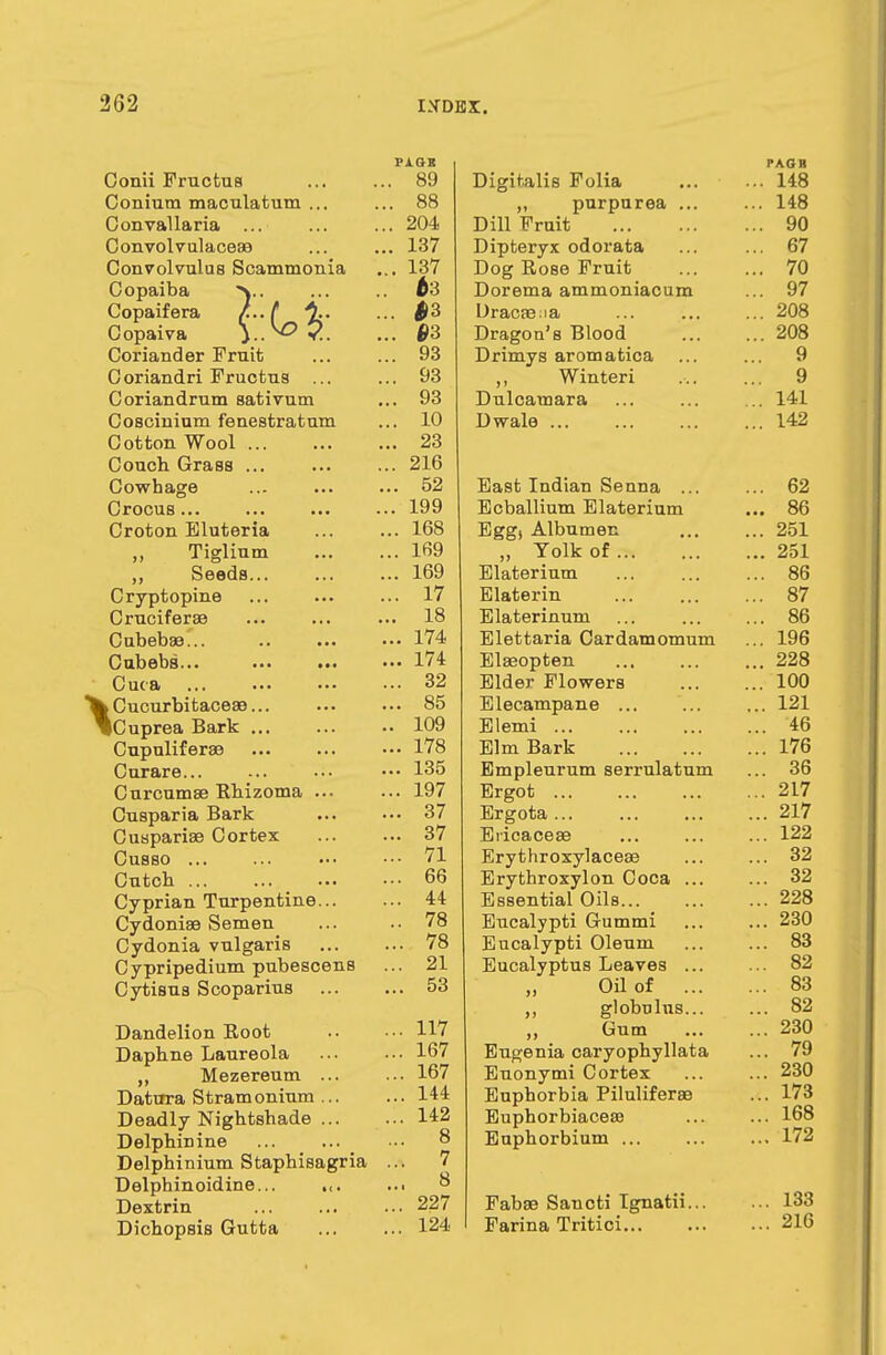 pi.cn Conii Fructus ... ... 89 Conium maculatum ... ... 88 Convallaria ... ... ... 204 Convolvulaceaa ... ... 137 Convolvulus Scammonia ... 137 Copaiba y. ... ^3 Copaifera /.. t ... $2> Copaiva y.^>2. ... ©3 Coriander Fruit ... ... 93 Coriandri Fructua ... ... 93 Coriandrum sativum ... 93 Coscinium fenestratum ... 10 Cotton Wool 23 Couch Grass ... ... ... 216 Cowhage ... ... ... 52 Crocus 199 Croton Eluteria ... ... 168 Tiglium 169 Seeds 169 Cryptopine ... ... ... 17 Cruciferae ... ... ... 18 Cubebael 174 Cubebs... 174 Cuca 32 XCucurbitaceae... 85 Cuprea Bark 109 Cupuliferae ••• 178 Curare... ... ••• ••• 135 Curcumas Rhizoma 197 Cusparia Bark 37 Cuapariae Cortex 37 Cusso ••• ■•• 71 Cutcb 66 Cyprian Turpentine 44 Cydoniae Semen ... .. 78 Cydonia vulgaris 78 Cypripedium pubescens ... 21 Cytisus Scoparius 53 Dandelion Root 117 Daphne Laureola ... ••• 167 Mezereum ... ... 167 Datura Stramonium ... ... 144 Deadly Nightshade 142 Delphinine ... ... ■•• ° Delphinium Staphisagria ... 7 Delphinoidine... .,. ... 8 Dextrin ... ... ... 227 Dichopsis Gutta 124 PAQB Digitalis Folia ... ... 148 „ purpurea ... ... 148 Dill Fruit 90 Dipteryx odorata ... ... 67 Dog Rose Fruit 70 Dorema ammoniacum ... 97 Dracaena ... ... ... 208 Dragon's Blood 208 Drimys aromatica ... ... 9 ,, Winteri ... ... 9 Dulcamara ... ... ... 141 Dwale 142 East Indian Senna ... ... 62 Ecballium Elaterium ... 86 Egg) Albumen ... ... 251 „ Yolk of 251 Elaterium 86 Elaterin 87 Elaterinum ... ... ... 86 Elettaria Cardamomum ... 196 Elaeopten 228 Elder Flowers 100 Elecampane ... ... ... 121 Elemi 46 Elm Bark 176 Empleurum serrulatum ... 36 Ergot 217 Ergota 217 Ericaceae ... ... ... 122 Erythroxylaceae ... ... 32 Erythroxylon Coca ... ... 32 Esaential Oila 228 Eucalypti Gummi ... ... 230 Eucalypti Oleum ... ... 83 Eucalyptus Leavea ... ... 82 Oil of 83 ,, globulus... ... 82 Gum 230 Eugenia caryophyllata ... 79 Euonymi Cortex ... ... 230 Euphorbia Piluliferae ... 173 Euphorbiaceaa 168 Euphorbium 172 Fabae Sancti Ignatii 133 Farina Tritici 216