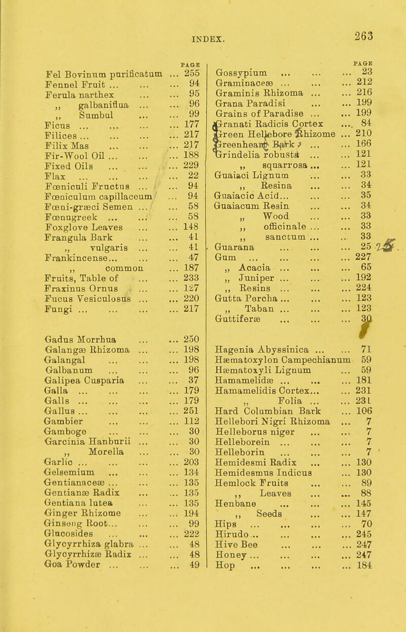 Fel Bovinnm purificatum Fennel Fruit Ferula narthex „ galbaniflua ... ,, Snmbul Ficns Filices ... Filix Mas Fir-Wool Oil Fixed Oils Flax Foenicnli Fructns ... Fceniculura capillaceum Fceni-grseci Semen ... Foenugreek ... Foxglove Leaves Frangula Bark „ vulgaris ... Frankincense... ,, common Fruits, Table of Fraxinns Ornus Fucus Vesiculosus ... Fungi ... Gadus Morrhua Galangse Rhizoma ... Galangal Galbanum Galipea Cusparia Galla Galls Gallus ... Gambier Gamboge Garcinia Hanburii ... Morella Garlio ... Gelseminm Gentianaceae ... Gentianae Radix Gentiana lutea Ginger Rhizome Ginseng Root... Glucosides Glycyrrhiza glabra ... Glycyrrhizse Radix ... Goa Powder PAGE PAGE . 255 Gossypium 23 . 94 Graminaceae ... 212 . 95 Graminis Rhizoma ... 216 . 96 Grana Paradisi 199 . 99 Grains of Paradise ... 199 . 177 jGranati Radicis Cortex 84 . 217 jLrreen Heljebore (Rhizome ... 210 . 217 lireenhear<fc Bark ■> ... 166 . 188 urindelia robustai 121 . 229 „ sqnarrosa 121 . 22 Guaiaci Lignum 33 . 94 ,, Resina 34 . 94 Guaiacio Acid... 35 . 58 Guaiacum Resin 34 . 58 „ Wood 33 . 148 „ officinale ... 33 . 41 „ sanctum ... 33 . 41 . Guarana 25 %Qt . 47 Gum 227 187 A cania 65 . 233 „ Juniper ... 192 . 127 ,, Resins ... 224 . 220 Gutta Percha 123 . 217 „ Taban ... 123 Guttiferse 30 . 250 f w . 198 Hagenia Abyssinica 71 . 198 Haematoxylon Campechianum 59 . 96 Hsematoxyli Lignum 59 . 37 Hamamelidaa ... 181 . 179 Hamamelidis Cortex... 231 . 179 „ Folia 23 L . 251 Hard Columbian Bark 106 . 112 Hellebori Nigri Rhizoma ... 7 . 30 Helleborus niger 7 . 30 Helleborein ... 7 . 30 Helleborin 7 1 . 203 Hemidesmi Radix 130 . 134 HemidesmuB Indicus 130 . 135 Hemlock Fruits 89 . 135 Leaves 88 . 135 Henbane 145 1 CIA ,, beeds i i n 14:7 . 99 Hips 70 . 222 Hirudo .. 245 . 48 Hive Bee 247 . 48 Honey ... 247 . 49 Hop 184