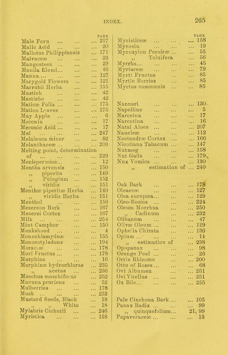 PAGE Male Fern 217 Malic Acid 20 Mallotus Philippinesis ... 171 Malvacete ... ... ... 23 Mangosteen ... ... ... 29 Manila Elemi 46 Manna... ... ••• ••• 127 Marygold Flowers = 121 Marrubii Herba 155 Mastich 42 Mastiche ... 42 Maticse Folia . 175 Matico Leaves ... ... 175 May Apple 6 Meconin ... ... ... 17 Meconic Acid... ... ... 17 Mel ... ... 247 Melaleuca minor ... ... 82 Melanthacese ... ... ... 209 Melting point, determination of 229 Menisperniine... ... ... 12 Mentha arvensis ... ... 150 ,, piperita ... ... 149 ,, Puleginm ... ... 152 ,, viridis ... ... 151 Mentha? piperita? Herba ... 149 „ viridis Herba ... 151 Menthol 150 Mezereon Bark 167 Mezerei Cortex ... ... 167 Milk 254 Miut Camphor ... ... 150 Monkshood ... ... ... 4 Monochlamydeaa ... ... 155 Monocotyledons ... ... 194 Moraciae 178 Mori Fructus 178 Morphina ... ... ... 16 Morphina) hydrochloras ... 235 ,, acetas 236 Moschus moschifeius ... 252 Mucuna pruriens ... ... 52 Mulberries ... ... ... 178 Musk 252 Mustard Seeds, Black ... 18 White ... 18 Mylabris Cichorii 246 Myristica 158 PAGE Myristiceoe ... ... ... 158 Myrosin ... ... ... 19 Myroxylon Pereirae ... ... 55 ,, Toluifera ... 56 Myrrha 45 Myrtacese 79 Myrti Frnctus 85 Myrtle Berries ... ... 85 Myrtus communis ... ... 85 Nannari ... ... ... 130- XN ciptJJ 11 lit! ... ... ... o 1M cbl L V l I 1 <_li ... t. , 17 XN cbl CU LI lid/ ... ... . . . JLU XTafnl A 1 f\ac XN ct (ill illUco * • • ... 207 ... —v 'I NTn n ol A'P XN cl UU1D ou ... *. • 112 IN eCLclIlUI da uOXLda ... . • • -LUU NJi f* rvfvifi.Tm, 'PnVinfMini XI J V. ' J L I c. [i 11 ilj X tlUuU LLLLL ... 147 XN UL Nit g ... ... 1 ^8 NTnf fin I! a IN Ul vidua ... ... ... ± t & XN UK V UllllOti ... ... ... JlO\J jj esiiLLiation or 94.0 Onl- RavV WctK XjoiI K ... ... ... I/O Oleacece ... 127 Kji&Oi euiopo3a... ... ... i-J WlcO-IiBalUo ... ... ... — I Olpnm IVFory'VinQ 250 Cadinum ... 232 Olibanum ... 47 Oliva? Oleum ... ... 129 Ophe'.ia Chirata ... 136 Opium ... 14 „ estimation of ... 238 Opopanax ... 98 Orange Peel ... ... 26 Orris Rhizome ... 200 Otto of Roses... ... 68 Ovi Albumen ... 251 OviVitellus ... 25L Ox Bile ... 255 Pale Cinchona Bark ... ... 105 Panax Radix ... ... 99 ,, quinquefolium... 21, 99 Papaveracea? ... ... 13
