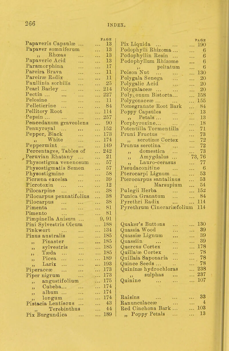 Fapaveris Capsuloe ... PAGE ... 13 Papaver somniferum ... 13 ,, Rkceas 16 Papaveric Acid ... 13 Paramorphina ... 17 Pareira Brava ... 11 Pareirse Rcidix 11 Paullinia sorbilis OX x ean x>ariey ... ... ... ■si* Pectin ... ... ... 00^7 ... Pelosine ... 11 P elletierin e Q A x elusory xvouu ... 111 ... 11* Pepsin ... ... 257 jrenceudiiuiii graveoiens Pennyroyal ... ... 1 xo Pepper, Black . . . I/O VV 011/6 ... 1 (* Peppermint ... ... 149 Percentages, Tables of ... 242 Peruvian Rhatany ... 91 al Physostignia venenosum 01 Physostigmatis Semen Ol Pnysostigmine 58 Picra3na excelsa or* ... o9 Picrotoxin la Pilocarpine oo 08 Pilocarpus pennatifulius OQ OO Pilocarpus o o 08 Pimenta ol Pimento ol Pimpinella Anisum ... 9, 91 Pini Sylvestris Oleum 1 oo ... loo Pink wort ... lo4 Pinus australis ... loo ,, Pinaster ... loo ,, sylvestris 1 oe ,, Iseda ... ... loo ,, Picea ... i on ... 189 ,, Larix ... xyo Piperaceae ... 17o Piper nigrum 1 'TO ... 17o €»ti crn otifnli n m (III L! II M 11 v' H ii ui 175 „ Cabeba... ... 174 ,, album ... ... 174 longum ... 174 Pistacia Lentisons ... ... 43 ,, Terebinthus ... 44 Pix Burgundica ... 189 PAGE Pix Liquida 190 Podophylli Rhizoma... ... 6 Podophyllin Resin 6 Podophyllum Rhizome ... 6 peltatum ... 6 Poison Nut ... 130 Polygala Senega ... ... 20 Polygalic Acid 20 Polygalacese 20 Polygonum Bistorta 158 Polygonaceas ... ... ... 155 Pomegranate Root Bark ... 84 Poppy Capsules 13 „ Petals 13 Porphyroxine... ... ... 18 Potentilla Tormentilla ... 71 Pruni Fructus ... ... 73 ,, serotime Cortex ... 72 Prunus serotiua ... ... 72 „ domestica ... ... 73 ,, Amygdalus ... 73, 76 „ Lauro-cerasus ... 77 Pseudaconitine ... ... 6 Pterocarpi Lignum ... ... 53 Pterocarpus santalinus ... 53 ,, Marsupium ... 54 Pulegii Herba ... ... 152 Punica Granatum ... ... 84 Pyrethri Radix ... ... 114 Pyrethrum Cinerariaefolium 114 Quaker's Buttons 130 Quassia Wood 39 Quassise Lignum ... ... 39 Quassiin ... ... ... 39 Quercus Cortex 178 Quillaise Cortex 78 Quillaia Saponaria ... ... 78 Quince Seeds ... 78 Quininae hydrochloras ... 238 ,, sulphas ... ... 237 Quinine ... ... ... 107 Raisins ... 33 Ranunculacese ... ... 4 Red Cincbona Bark 103 „ Poppy Petals 13