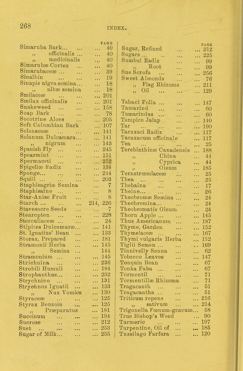 INDEX. Siniaruba Bark ,, officinalis ... „ medicinalis Simarubae Cortex Siniarnbacea? ... Sinalbin Sinapis nigra semina... ,, albse semina Smilaceae Smilax officinalis Snakeweed Soap Bark Socotrine Aloes Soft Columbian Bark Solanaceee Solanum Dulcamara... „ nigrum Spanish Fly ... Spearmint Spermaceti Spigelise ttadix Sponge... Squill Staphisagrite Semina Stapbisaine ... Star-Anise Fruit Starch Stavesacre Seeds Stearopten Stercnliacese ... Stipites Dulcamaras... St. Ignatius' Bean ... St or ax, Prepared Stramonii Herba ,, Semina ... Stramonium ... Strichnina Strobili Humuli Stropbantbus... Strychnine Stryohnos Ignatii ... „ Nux Vomica Styracese Styrax Benzoin „ Praeparatus Succinum Sucrose Suet Sugar of Milk PAGE Sugar, Refined PAGE ... 40 212 ... 40 Sugars... 225 ... 40 Sumbul Radix 99 ... 40 „ Root 99 ... 39 Sus Scrofa 256 ... 19 Sweet Almonds 76 ... 18 „ Flag Rhizome 211 ... 18 „ Oil 129 ... 201 ... 201 Tabaci Folia 147 ... 158 Tamarind GO ... 78 Tamarindus ... 60 ... 205 Tampico Jalap 140 ... 107 Tar 190 ... 141 Taraxaci Radix 117 ... 141 Taraxacum officinale 117 ... 143 Tea 25 ... 245 Terebinthinse Canadensis ... 188 ... 151 » China 44 ... 252 „ Cyprica 44 ... 134 >• Oleum 185 ... 214 Ternstrcemiaceae 25 ... 203 Tbea 25 ... 7 Thebaina 17 8 Tbeine 26 8 Theobroma3 Semina ... 24 214, 226 Theobromina... 24 ... 7 Theobromatis Oleum 24 ... 228 Thorn Apple ... 145 ... 24 Thus Americanum ... 187 ... 141 Thyme, Garden 152 ... 133 Thymelacese ... 167 ... 181 Thymi vulgaris Herba 152 ... 145 Tiglii Semen ... 169 144 Tinnivelly Senna 62 ... 145 Tobacco Leaves 147 ... 236 Tonquin Bean 67 ... 184 Tonka Faba 67 ... 232 Tormentil 71 ... 131 Tormentillse Rhizoma 71 ... 133 Tragacantb 51 ... 130 Tragacantha ... 51 ... 125 Triticum repens 21b ... 125 „ sativum 214 ... 181 Trigonella Fcenum-grsBCUm... 58 ... 194 True Bishop's Weed 90 ... 212 Turmeric 197 ... 253 Turpentine, Oil of ... 185 ... 255 Tussilago Farfara 120