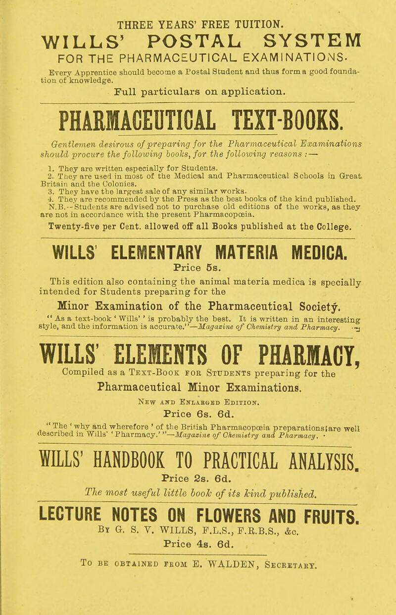 THREE YEARS' FREE TUITION. WILLS' POSTAL SYSTEM FOR THE PHARMACEUTICAL EXAMINATIONS- Every Apprentice should become a Postal Student and thus forma good founda- tion of knowledge. Full particulars on application. PHARMACEUTICAL TEXT-BOOKS. Gentlemen desirous of preparing for the Pharmaceutical Examinations should procure the following books, for the following reasons :— 1. They are written especially for Students. 2. T bey are used inmost of the Medical and Pharmaceutical Schools in Great. Britain and the Colonies. 3. They have the largest sale of auy similar works. 4. They are recommended by the Press as the best books of the kind published. N.B.—Students are advised not to purchase old editions of the works, as they are not in accordance with the present Pharmacopoeia. Twenty-five per Cent, allowed off all Books published at the College. WILLS' ELEMENTARY MATERIA MEDICA. Price 5s. This edition also containing the animal materia medica is specially intended for Students preparing for the Minor Examination of the Pharmaceutical Society.  As a text-book ' Wills'' is probably the best. It is written in an interesting style, and the information is accurate.—Magazine of Chemistry and Pharmacy, ■•y WILLS' ELEMENTS OF PHARMACY, Compiled as a Text-Book fob Students preparing for the Pharmaceutical Minor Examinations. New and Enlarged Edition. Price 6s. 6d.  The ' why and wherefore ' of the British Pharmacopoeia preparations (are well described in Wills' 'Pharmacy.' —Magazine of Chemistry and Pharmacy. • WILLS' HANDBOOK TO PRACTICAL ANALYSIS. Price 2s. 6d. The most useful little book of its kind published. LECTURE NOTES ON FLOWERS AND FRUITS. Bt G. S. V. WILLS, F.L.S., F.R.B.S., &c. Price 4s. 6d. TO BE OBTAINED FKOM E. WALDEN, SECRETARY.