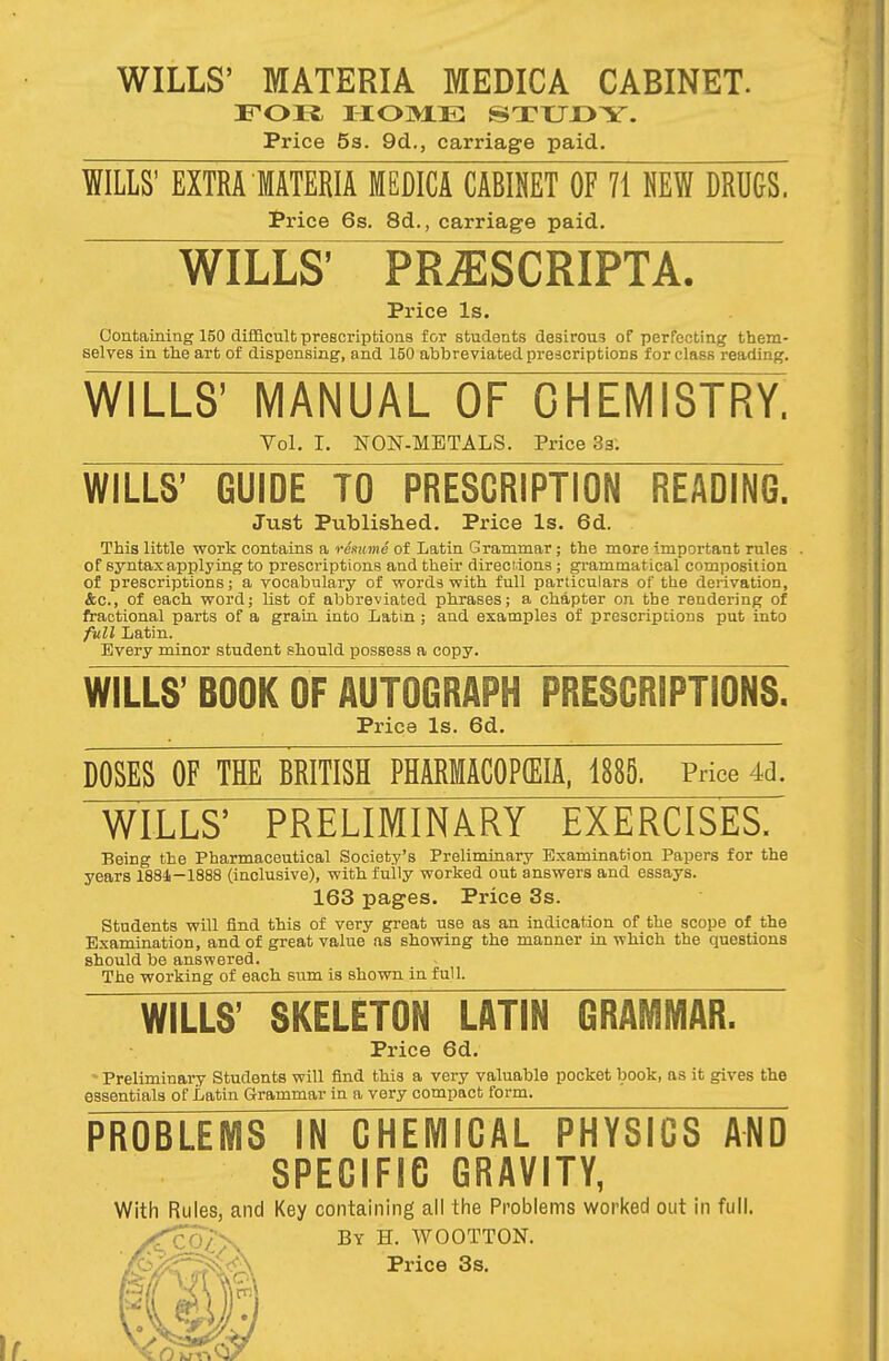 WILLS' MATERIA MEDICA CABINET. FOR, HOME STUDY. Price 5s. 9d., carriage paid. WILLS' EXTRA MATERIA MEDICA CABINET OF 71 NEW DRUGS. Price 6s. 8d., carriage paid. WILLS' PR^SCRIPTX Price Is. Containing 150 difficult prescriptions for students desirous of perfecting them- selves in the art of dispensing, and 150 abbreviated prescriptions for class reading. WILLS' MANUAL OF CHEMISTRY! Vol. I. NON-METALS. Price 3a: WILLS' GUIDE TO PRESCRIPTION READING. Just Published. Price Is. 6d. This little work contains a resume of Latin Grammar; the more important rules of syntax applying to prescriptions and their directions; grammatical composition of prescriptions; a vocabulary of words with full particulars of the derivation, &c, of each word; list of abbreviated phrases; a chapter on the rendering of fractional parts of a grain into Latin ; and examples of prescriptions put into full Latin. Every minor student should possess a copy. WILLS' BOOK OF AUTOGRAPH PRESCRIPTIONS. Price Is. 6d. DOSES OF THE BRITISH PHARMACOPOEIA, 188S. Price 4d. WILLS' PRELIMINARY EXERCISES. Being the Pharmaceutical Society's Preliminary Examination Papers for the years 1884—1888 (inclusive), with fully worked out answers and essays. 163 pages. Price 3s. Students will find this of very great use as an indication of the scope of the Examination, and of great value as showing the manner in which the questions should be answered. The working of each sum is shown in full. WILLS' SKELETON LATIN GRAMMAR. Price 6d. Preliminary Students will find this a vevy valuable pocket book, as it gives the essentials of Latin Grammar in a very compact form. PROBLEMS IN CHEMICAL PHYSICS AND SPECIFIC GRAVITY, With Rules, and Key containing all the Problems worked out in full. <fco£x By H. WOOTTON. Price 3s.
