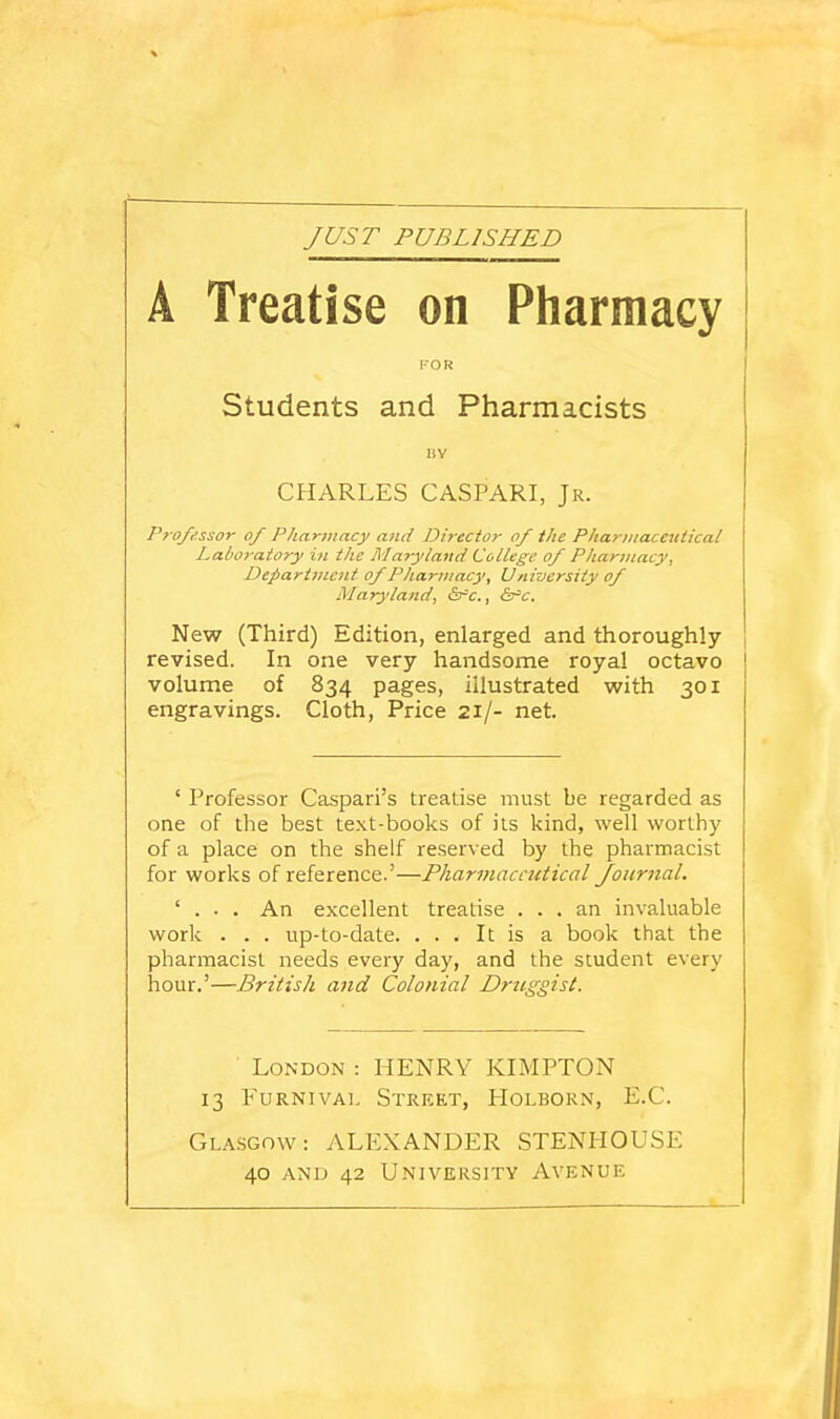 JUST PUBLISHED A Treatise on Pharmacy KOR Students and Pharmacists UY CHARLES CASPARI, Jr. Professor of Pharmacy and Director of the Pharmaceutical Laboratory in the Maryland College of Pharmacy, Department of Pharmacy, University of Maryland, ^r-c, ^t'c. New (Third) Edition, enlarged and thoroughly- revised. In one very handsome royal octavo volume of 834 pages, illustrated with 301 engravings. Cloth, Price 21/- net. ' Professor Caspari's treatise must be regarded as one of the best text-books of its kind, well worthy of a place on the shelf reserved by the pharmacist for works of reference-'—Pharmaceutical Journal. ' . . . An excellent treatise ... an invaluable work . . . up-to-date. ... It is a book that the pharmacist needs every day, and the student every hour.'—British and Colonial Driiireist. London : HENRY KIMPTON 13 FuRNivAL Street, Holborn, E.G. Glasgow: vVLEXANDER STENHOUSE 40 AND 42 University Avenue