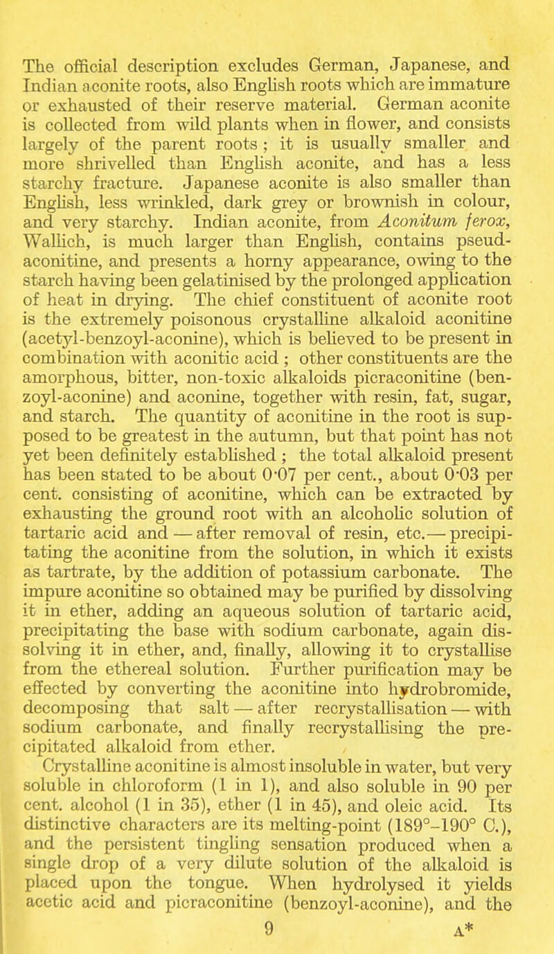 The official description excludes German, Japanese, and Indian a conite roots, also English roots which are immature or exhausted of their reserve material. German aconite is collected from wild plants when in flower, and consists largely of the parent roots ; it is usually smaller and more shrivelled than Enghsh aconite, and has a less starchy fracture. Japanese aconite is also smaller than Enghsh, less wrinkled, dark grey or brownish in colour, and very starchy. Indian aconite, from Aconitum ferox, WaUich, is much larger than Enghsh, contains pseud- aconitine, and presents a horny appearance, owing to the starch having been gelatinised by the prolonged appUcation of heat in drying. The chief constituent of aconite root is the extremely poisonous crystaUine alkaloid aconitine (acetyl-benzoyl-aconine), which is beUeved to be present in combination with aconitic acid ; other constituents are the amorphous, bitter, non-toxic alkaloids picraconitine (ben- zoyl-aconine) and aconine, together with resin, fat, sugar, and starch. The quantity of aconitine in the root is sup- posed to be greatest in the autumn, but that point has not yet been definitely estabUshed ; the total alkaloid present has been stated to be about 0'07 per cent., about 0'03 per cent, consisting of aconitine, which can be extracted by exhausting the ground root with an alcohoUc solution of tartaric acid and—after removal of resin, etc.— precipi- tating the aconitine from the solution, in which it exists as tartrate, by the addition of potassium carbonate. The impure aconitine so obtained may be purified by dissolving it in ether, adding an aqueous solution of tartaric acid, precipitating the base with sodium carbonate, again dis- solving it in ether, and, finally, allowing it to crystallise from the ethereal solution. Further purification may be effected by converting the aconitine into hydrobromide, decomposing that salt — after recrystallisation — with sodium carbonate, and finally recrystallising the pre- cipitated alkaloid from ether. Crystalhne aconitine is almost insoluble in water, but very soluble in chloroform (1 in 1), and also soluble in 90 per cent, alcohol (1 in 35), ether (1 in 45), and oleic acid. Its distinctive characters are its melting-point (189°-190° C.), and the persistent tingling sensation produced when a single drop of a very dilute solution of the alkaloid is placed upon the tongue. When hydrolysed it jrields acetic acid and picraconitine (benzoyl-aconine), and the